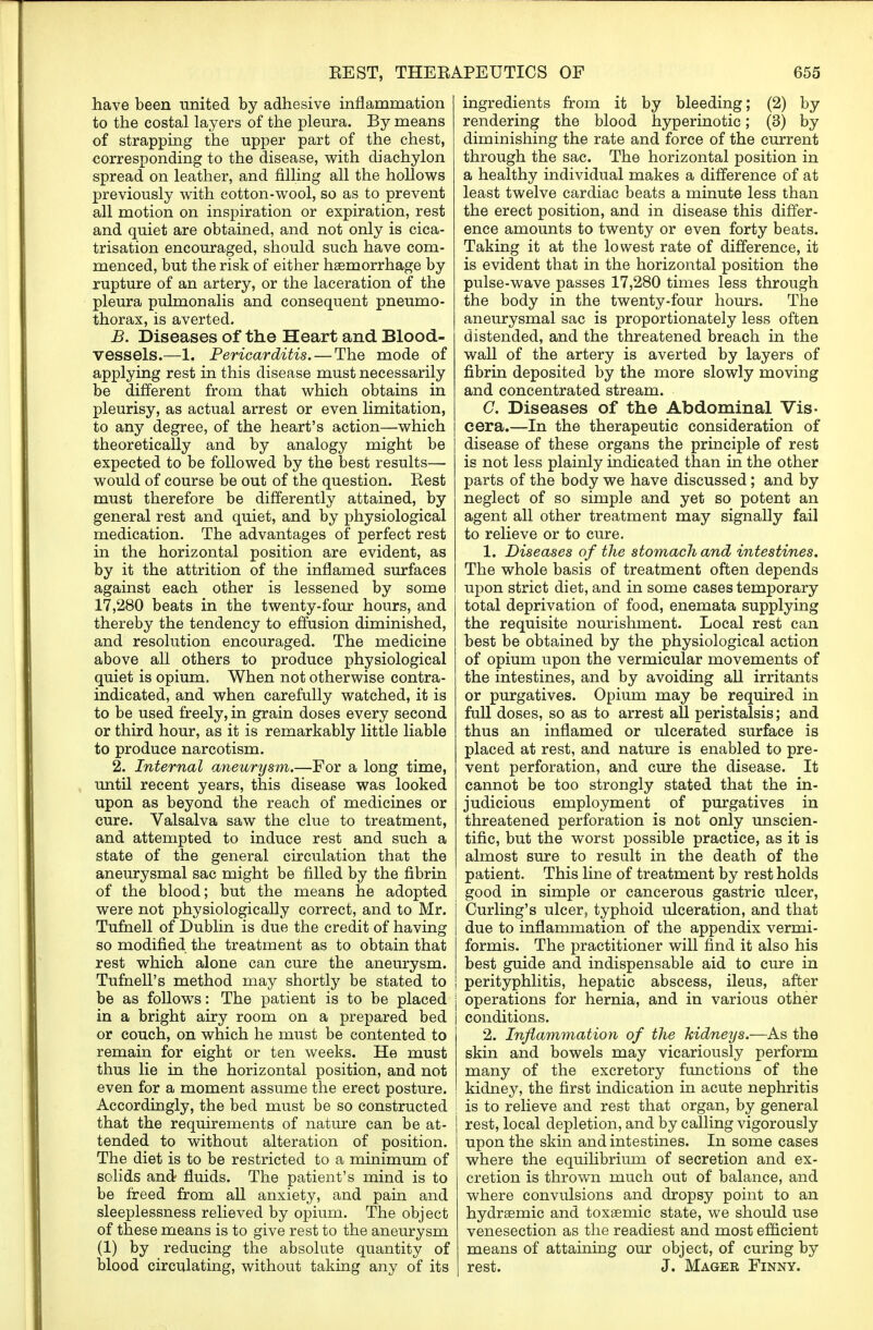 have been united by adhesive inflammation to the costal layers of the pleura. By means of strapping the upper part of the chest, corresponding to the disease, with diachylon spread on leather, and filling all the hollows previously with cotton-wool, so as to prevent all motion on inspiration or expiration, rest and quiet are obtained, and not only is cica- trisation encouraged, should such have com- menced, but the risk of either haemorrhage by rupture of an artery, or the laceration of the pleura pulmonalis and consequent pneumo- thorax, is averted. B. Diseases of the Heart and Blood- vessels.—1. Pericarditis. — The mode of applying rest in this disease must necessarily be different from that which obtains in pleurisy, as actual arrest or even limitation, to any degree, of the heart's action—which theoretically and by analogy might be expected to be followed by the best results— would of course be out of the question. Eest must therefore be differently attained, by general rest and quiet, and by physiological medication. The advantages of perfect rest in the horizontal position are evident, as by it the attrition of the inflamed surfaces against each other is lessened by some 17,280 beats in the twenty-four hours, and thereby the tendency to effusion diminished, and resolution encouraged. The medicine above all others to produce physiological quiet is opium. When not otherwise contra- indicated, and when carefully watched, it is to be used freely, in grain doses every second or third hour, as it is remarkably little liable to produce narcotism. 2. Internal aneurysm.—For a long time, until recent years, this disease was looked upon as beyond the reach of medicines or cure. Valsalva saw the clue to treatment, and attempted to induce rest and such a state of the general circulation that the aneurysmal sac might be filled by the fibrin of the blood; but the means he adopted were not physiologically correct, and to Mr. Tufnell of Dublin is due the credit of having so modified the treatment as to obtain that rest which alone can cure the aneurysm. Tufnell's method may shortly be stated to be as follows: The patient is to be placed in a bright airy room on a prepared bed or couch, on which he must be contented to remain for eight or ten weeks. He must thus lie in the horizontal position, and not even for a moment assume the erect posture. Accordingly, the bed must be so constructed that the requirements of nature can be at- tended to without alteration of position. The diet is to be restricted to a minimum of solids and fluids. The patient's mind is to be freed from all anxiety, and pain and sleeplessness relieved by opium. The object of these means is to give rest to the aneurysm (1) by reducing the absolute quantity of blood circulating, without taking any of its ingredients from it by bleeding; (2) by rendering the blood hyperinotic; (3) by diminishing the rate and force of the current through the sac. The horizontal position in a healthy individual makes a difference of at least twelve cardiac beats a minute less than the erect position, and in disease this differ- ence amounts to twenty or even forty beats. Taking it at the lowest rate of difference, it is evident that in the horizontal position the pulse-wave passes 17,280 times less through the body in the twenty-four hours. The aneurysmal sac is proportionately less often distended, and the threatened breach in the wall of the artery is averted by layers of fibrin deposited by the more slowly moving and concentrated stream. C. Diseases of the Abdominal Vis- cera.—In the therapeutic consideration of disease of these organs the principle of rest is not less plainly indicated than in the other parts of the body we have discussed; and by neglect of so simple and yet so potent an agent all other treatment may signally fail to relieve or to cure. 1. Diseases of the stomach and intestines. The whole basis of treatment often depends upon strict diet, and in some cases temporary total deprivation of food, enemata supplying the requisite nourishment. Local rest can best be obtained by the physiological action of opium upon the vermicular movements of the intestines, and by avoiding all irritants or purgatives. Opium may be required in full doses, so as to arrest all peristalsis; and thus an inflamed or ulcerated surface is placed at rest, and nature is enabled to pre- vent perforation, and cure the disease. It cannot be too strongly stated that the in- judicious employment of purgatives in threatened perforation is not only unscien- tific, but the worst possible practice, as it is almost sure to result in the death of the patient. This line of treatment by rest holds good in simple or cancerous gastric ulcer, Curling's ulcer, typhoid ulceration, and that due to inflammation of the appendix vermi- formis. The practitioner will find it also his best guide and indispensable aid to cure in perityphlitis, hepatic abscess, ileus, after operations for hernia, and in various other conditions. 2. Inflammation of the kidneys.—As the skin and bowels may vicariously perform many of the excretory functions of the kidney, the first indication in acute nephritis I is to relieve and rest that organ, by general | rest, local depletion, and by calling vigorously | upon the skin and intestines. In some cases ! where the equilibrium of secretion and ex- cretion is thrown much out of balance, and where convulsions and dropsy point to an hydrsemic and toxaemic state, we should use venesection as the readiest and most efficient means of attaining our object, of curing by rest. J. Mager Finny.