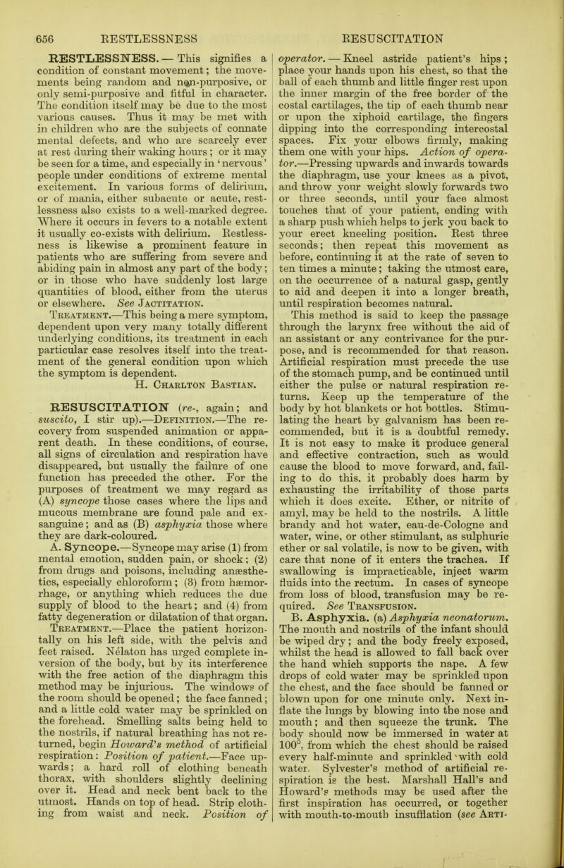 RESTLESSNESS. — This signifies a | condition of constant movement; the move- ! ments being random and noji-purposive, or only semi-purposive and fitful in character. The condition itself may be due to the most various causes. Thus it may be met with in children who are the subjects of connate mental defects, and who are scarcely ever at rest during their waking hours ; or it may be seen for a time, and especially in ' nervous' people under conditions of extreme mental excitement. In various forms of delirium, or of mania, either subacute or acute, rest- lessness also exists to a well-marked degree. Where it occurs in fevers to a notable extent it usually co-exists with delirium. Eestless- ness is likewise a prominent feature in patients who are suffering from severe and abiding pain in almost any part of the body; or in those who have suddenly lost large quantities of blood, either from the uterus or elsewhere. See Jactitation. Treatment.—This being a mere symptom, dependent upon very many totally different underlying conditions, its treatment in each particular case resolves itself into the treat- ment of the general condition upon which the symptom is dependent. H. Charlton Bastian. RESUSCITATION {re-, again; and suscito, I stir up).—Definition.—The re- covery from suspended animation or appa- rent death. In these conditions, of course, all signs of circulation and respiration have disappeared, but usually the failure of one function has preceded the other. For the purposes of treatment we may regard as (A) syncope those cases where the lips and mucous membrane are found pale and ex- sanguine ; and as (B) asphyxia those where they are dark-coloured. A. Syncope.—Syncope may arise (1) from mental emotion, sudden pain, or shock; (2) from drugs and poisons, including anaesthe- tics, especially chloroform; (3) from haemor- rhage, or anything which reduces the due supply of blood to the heart; and (4) from fatty degeneration or dilatation of that organ. Treatment.—Place the patient horizon- tally on his left side, with the pelvis and feet raised. Nelaton has urged complete in- version of the body, but by its interference with the free action of the diaphragm this method may be injurious. The windows of the room should be opened; the face fanned; and a little cold water may be sprinkled on the forehead. Smelling salts being held to the nostrils, if natural breathing has not re- turned, begin Howard's method of artificial respiration: Position of patient.—Face up- wards; a hard roll of clothing beneath thorax, with shoulders slightly declining over it. Head and neck bent back to the utmost. Hands on top of head. Strip cloth- ing from waist and neck. Position of operator. — Kneel astride patient's hips ; place your hands upon his chest, so that the ball of each thumb and little finger rest upon the inner margin of the free border of the costal cartilages, the tip of each thumb near or upon the xiphoid cartilage, the fingers dipping into the corresponding intercostal spaces. Fix your elbows firmly, making them one with your hips. Action of opera- tor.—Pressing upwards and inwards towards the diaphragm, use your knees as a pivot, and throw your weight slowly forwards two or three seconds, until your face almost touches that of your patient, ending with a sharp push which helps to jerk you back to your erect kneeling position. Best three seconds; then repeat this movement as before, continuing it at the rate of seven to ten times a minute; taking the utmost care, on the occurrence of a natural gasp, gently to aid and deepen it into a longer breath, until respiration becomes natural. This method is said to keep the passage through the larynx free without the aid of an assistant or any contrivance for the pur- pose, and is recommended for that reason. Artificial respiration must precede the use of the stomach pump, and be continued until either the pulse or natural respiration re- turns. Keep up the temperature of the body by hot blankets or hot bottles. Stimu- lating the heart by galvanism has been re- commended, but it is a doubtful remedy. It is not easy to make it produce general and effective contraction, such as would cause the blood to move forward, and, fail- ing to do this, it probably does harm by exhausting the irritability of those parts which it does excite. Ether, or nitrite of amyl, may be held to the nostrils. A little brandy and hot water, eau-de-Cologne and water, wine, or other stimulant, as sulphuric ether or sal volatile, is now to be given, with care that none of it enters the trachea. If swallowing is impracticable, inject warm fluids into the rectum. In cases of syncope from loss of blood, transfusion may be re- quired. See Transfusion. B. Asphyxia, (a) Asphyxia neonatorum. The mouth and nostrils of the infant should be wiped dry; and the body freely exposed, whilst the head is allowed to fall back over the hand which supports the nape. A few drops of cold water may be sprinkled upon the chest, and the face should be fanned or blown upon for one minute only. Next in- flate the lungs by blowing into the nose and mouth; and then squeeze the trunk. The body should now be immersed in water at 100°. from which the chest should be raised every half-minute and sprinkled with cold water, Sylvester's method of artificial re- spiration is the best, Marshall Hall's and Howard's methods may be used after the first inspiration has occurred, or together with mouth-to-mouth insufflation (see Arti-