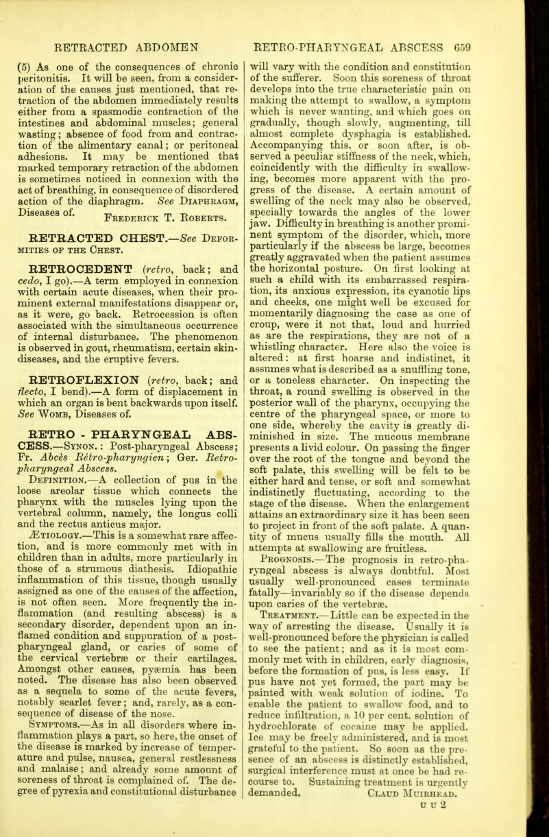 (5) As one of the consequences of chronic peritonitis. It will be seen, from a consider- ation of the causes just mentioned, that re- traction of the abdomen immediately results either from a spasmodic contraction of the intestines and abdominal muscles; general wasting; absence of food from and contrac- tion of the alimentary canal; or peritoneal adhesions. It may be mentioned that marked temporary retraction of the abdomen is sometimes noticed in connexion with the act of breathing, in consequence of disordered action of the diaphragm. See Diaphragm, Diseases of. Frederick T. Roberts. RETRACTED CHEST. MITIES OF THE CHEST. ■See Defor- RETROCEDENT {retro, back; and cedo, I go).—A term employed in connexion with certain acute diseases, when their pro- minent external manifestations disappear or, as it were, go back. Retrocession is often associated with the simultaneous occurrence of internal disturbance. The phenomenon is observed in gout, rheumatism, certain skin- diseases, and the eruptive fevers. RETROFLEXION (retro, back; and Hecto, I bend).—A form of displacement in which an organ is bent backwards upon itself. See Womb, Diseases of. RETRO - PHARYNGEAL ABS- CESS.—Synon. : Post-pharyngeal Abscess; Fr. Abces Retro-jpharyngien; Ger. Retro- pharyngeal Abscess. Definition.—A collection of pus in the loose areolar tissue which connects the pharynx with the muscles lying upon the vertebral column, namely, the longus colli and the rectus anticus major. ^Etiology.—This is a somewhat rare affec- tion, and is more commonly met with in children than in adults, more particularly in those of a strumous diathesis. Idiopathic inflammation of this tissue, though usually assigned as one of the causes of the affection, is not often seen. More frequently the in- flammation (and resulting abscess) is a secondary disorder, dependent upon an in- flamed condition and suppuration of a post- pharyngeal gland, or caries of some of the cervical vertebrae or their cartilages. Amongst other causes, pyaemia has been noted. The disease has also been observed as a sequela to some of the acute fevers, notably scarlet fever; and, rarely, as a con- sequence of disease of the nose. Symptoms.—As in all disorders where in- flammation plays a part, so here, the onset of the disease is marked by increase of temper- ature and pulse, nausea, general restlessness and malaise; and already some amount of soreness of throat is complained of. The de- gree of pyrexia and constitutional disturbance will vary with the condition and constitution of the sufferer. Soon this soreness of throat develops into the true characteristic pain on making the attempt to swallow, a symptom which is never wanting, and which goes on gradually, though slowly, augmenting, till almost complete dysphagia is established. Accompanying this, or soon after, is ob- served a peculiar stiffness of the neck, which, coincidently with the difficulty in swallow- ing, becomes more apparent with the pro- gress of the disease. A certain amount of swelling of the neck may also be observed, specially towards the angles of the lower jaw. Difficulty in breathing is another promi- nent symptom of the disorder, which, more particularly if the abscess be large, becomes greatly aggravated when the patient assumes the horizontal posture. On first looking at such a child with its embarrassed respira- tion, its anxious expression, its cyanotic lips and cheeks, one might well be excused for momentarily diagnosing the case as one of croup, were it not that, loud and hurried as are the respirations, they are not of a whistling character. Here also the voice is altered: at first hoarse and indistinct, it assumes what is described as a snuffling tone, or a toneless character. On inspecting the throat, a round swelling is observed in the posterior wall of the pharynx, occupying the centre of the pharyngeal space, or more to one side, whereby the cavity is greatly di- minished in size. The mucous membrane presents a livid colour. On passing the finger over the root of the tongue and beyond the soft palate, this swelling will be felt to be either hard and tense, or soft and somewhat indistinctly fluctuating, according to the stage of the disease. When the enlargement attains an extraordinary size it has been seen to project in front of the soft palate. A quan- tity of mucus usually fills the mouth. All attempts at swallowing are fruitless. Prognosis.—The prognosis in retropha- ryngeal abscess is always doubtful. Most usually well-pronounced cases terminate fatally—invariably so if the disease depends upon caries of the vertebrae. Treatment.—Little can be expected in the way of arresting the disease. Usually it is well-pronounced before the physician is called to see the patient; and as it is most com- monly met with in children, early diagnosis, before the formation of pus, is less easy. If pus have not yet formed, the part may be painted with weak solution of iodine. To enable the patient to swallow food, and to reduce infiltration, a 10 per cent, solution of hydrochlorate of cocaine may be applied. Ice may be freely administered, and is most grateful to the patient. So soon as the pre- sence of an abscess is distinctly established, surgical interference must at once be had re- course to. Sustaining treatment is urgently demanded. Claud Muirhead. u u 2