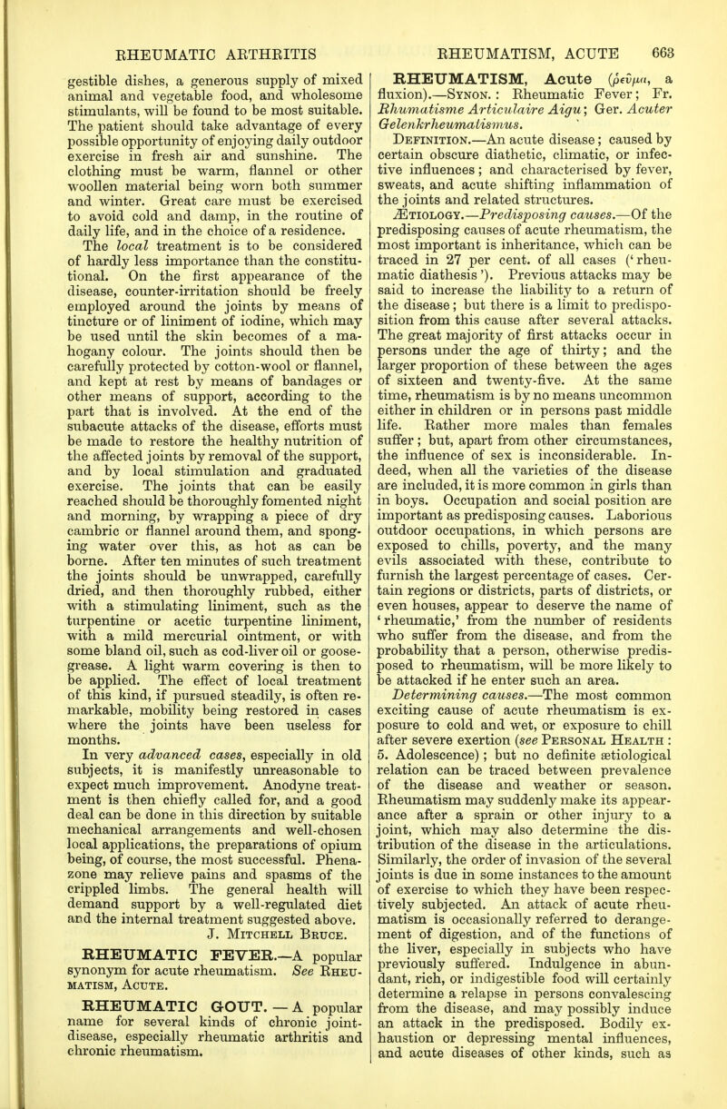 gestible dishes, a generous supply of mixed animal and vegetable food, and wholesome stimulants, will be found to be most suitable. The patient should take advantage of every- possible opportunity of enjoying daily outdoor exercise in fresh air and sunshine. The clothing must be warm, flannel or other woollen material being worn both summer and winter. Great care must be exercised to avoid cold and damp, in the routine of daily life, and in the choice of a residence. The local treatment is to be considered of hardly less importance than the constitu- tional. On the first appearance of the disease, counter-irritation should be freely employed around the joints by means of tincture or of liniment of iodine, which may be used until the skin becomes of a ma- hogany colour. The joints should then be carefully protected by cotton-wool or flannel, and kept at rest by means of bandages or other means of support, according to the part that is involved. At the end of the subacute attacks of the disease, efforts must be made to restore the healthy nutrition of the affected joints by removal of the support, and by local stimulation and graduated exercise. The joints that can be easily reached should be thoroughly fomented night and morning, by wrapping a piece of dry cambric or flannel around them, and spong- ing water over this, as hot as can be borne. After ten minutes of such treatment the joints should be unwrapped, carefully dried, and then thoroughly rubbed, either with a stimulating liniment, such as the turpentine or acetic turpentine liniment, with a mild mercurial ointment, or with some bland oil, such as cod-liver oil or goose- grease. A light warm covering is then to be applied. The effect of local treatment of this kind, if pursued steadily, is often re- markable, mobility being restored in cases where the joints have been useless for months. In very advanced cases, especially in old subjects, it is manifestly unreasonable to expect much improvement. Anodyne treat- ment is then chiefly called for, and a good deal can be done in this direction by suitable mechanical arrangements and well-chosen local applications, the preparations of opium being, of course, the most successful. Phena- zone may relieve pains and spasms of the crippled limbs. The general health will demand support by a well-regulated diet ard the internal treatment suggested above. J. Mitchell Bruce. RHEUMATIC FEVER.—A popular synonym for acute rheumatism. See Rheu- matism, Acute. RHEUMATIC GOUT. — A popular name for several kinds of chronic joint- disease, especially rheumatic arthritis and chronic rheumatism. RHEUMATISM, Acute (pevpa, a fluxion).—Synon. : Rheumatic Fever; Fr. Bhumatisme Articulaire Aigu; Ger. Acuter Gelenkrheumalismus. Definition.—An acute disease; caused by certain obscure diathetic, climatic, or infec- tive influences; and characterised by fever, sweats, and acute shifting inflammation of the joints and related structures. ^Etiology.—Predisposing causes.—Of the predisposing causes of acute rheumatism, the most important is inheritance, which can be traced in 27 per cent, of all cases ('rheu- matic diathesis'). Previous attacks may be said to increase the liability to a return of the disease; but there is a limit to predispo- sition from this cause after several attacks. The great majority of first attacks occur in persons under the age of thirty; and the larger proportion of these between the ages of sixteen and twenty-five. At the same time, rheumatism is by no means uncommon either in children or in persons past middle life. Rather more males than females suffer ; but, apart from other circumstances, the influence of sex is inconsiderable. In- deed, when all the varieties of the disease are included, it is more common in girls than in boys. Occupation and social position are important as predisposing causes. Laborious outdoor occupations, in which persons are exposed to chills, poverty, and the many evils associated with these, contribute to furnish the largest percentage of cases. Cer- tain regions or districts, parts of districts, or even houses, appear to deserve the name of 'rheumatic,' from the number of residents who suffer from the disease, and from the probability that a person, otherwise predis- posed to rheumatism, will be more likely to be attacked if he enter such an area. Determining causes.—The most common exciting cause of acute rheumatism is ex- posure to cold and wet, or exposure to chill after severe exertion (see Personal Health : 5. Adolescence); but no definite aetiological relation can be traced between prevalence of the disease and weather or season. Rheumatism may suddenly make its appear- ance after a sprain or other injury to a joint, which may also determine the dis- tribution of the disease in the articulations. Similarly, the order of invasion of the several joints is due in some instances to the amount of exercise to which they have been respec- tively subjected. An attack of acute rheu- matism is occasionally referred to derange- ment of digestion, and of the functions of the liver, especially in subjects who have previously suffered. Indulgence in abun- dant, rich, or indigestible food will certainly determine a relapse in persons convalescing from the disease, and may possibly induce an attack in the predisposed. Bodily ex- haustion or depressing mental influences, and acute diseases of other kinds, such as