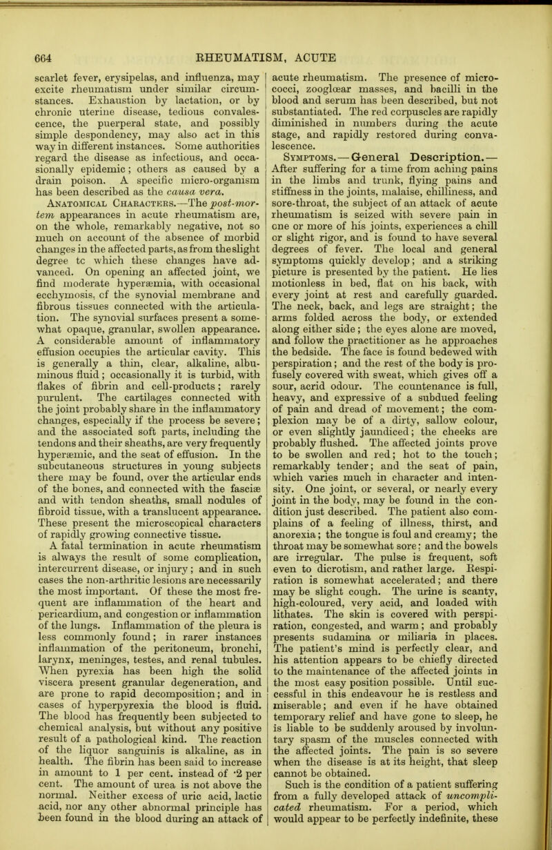 scarlet fever, erysipelas, and influenza, may excite rheumatism under similar circum- stances. Exhaustion by lactation, or by chronic uterine disease, tedious convales- cence, the puerperal state, and possibly simple despondency, may also act in this way in different instances. Some authorities regard the disease as infectious, and occa- sionally epidemic; others as caused by a drain poison. A specific micro-organism has been described as the causa vera. Anatomical Characters.—The post-mor- tem appearances in acute rheumatism are, on the whole, remarkably negative, not so much on account of the absence of morbid changes in the affected parts, as from the slight degree tc which these changes have ad- vanced. On opening an affected joint, we find moderate hyperemia, with occasional ecchymosis. cf the synovial membrane and fibrous tissues connected with the articula- tion. The synovial surfaces present a some- what opaque, granular, swollen appearance. A considerable amount of inflammatory effusion occupies the articular cavity. This is generally a thin, clear, alkaline, albu- minous fluid ; occasionally it is turbid, with flakes of fibrin and cell-products; rarely purulent. The cartilages connected with the joint probably share in the inflammatory changes, especially if the process be severe; and the associated soft parts, including the tendons and their sheaths, are very frequently hyperaernic, and the seat of effusion. In the subcutaneous structures in young subjects there may be found, over the articular ends of the bones, and connected with the fasciae and with tendon sheaths, small nodules of fibroid tissue, with a translucent appearance. These present the microscopical characters of rapidly growing connective tissue. A fatal termination in acute rheumatism is always the result of some complication, intercurrent disease, or injury; and in such cases the non-arthritic lesions are necessarily the most important. Of these the most fre- quent are inflammation of the heart and pericardium, and congestion or inflammation of the lungs. Inflammation of the pleura is less commonly found; in rarer instances inflammation of the peritoneum, bronchi, larynx, meninges, testes, and renal tubules. When pyrexia has been high the solid viscera present granular degeneration, and are prone to rapid decomposition; and in cases of hyperpyrexia the blood is fluid. The blood has frequently been subjected to chemical analysis, but without any positive result of a pathological kind. The reaction of the liquor sanguinis is alkaline, as in health. The fibrin has been said to increase in amount to 1 per cent, instead of 2 per cent. The amount of urea is not above the normal. Neither excess of uric acid, lactic acid, nor any other abnormal principle has been found in the blood during an attack of acute rheumatism. The presence of micro- cocci, zooglcear masses, and bacilli in the blood and serum has been described, but not substantiated. The red corpuscles are rapidly diminished in numbers during the acute stage, and rapidly restored during conva- lescence. Symptoms. — General Description.— After suffering for a time from aching pains in the limbs and trunk, flying pains and stiffness in the joints, malaise, chilliness, and sore-throat, the subject of an attack of acute rheumatism is seized with severe pain in one or more of his joints, experiences a chill or slight rigor, and is found to have several degrees of fever. The local and general symptoms quickly develop; and a striking picture is presented by the patient. He lies motionless in bed, flat on his back, with every joint at rest and carefully guarded. The neck, back, and legs are straight; the arms folded across the body, or extended along either side; the eyes alone are moved, and follow the practitioner as he approaches the bedside. The face is found bedewed with perspiration; and the rest of the body is pro- fusely covered with sweat, which gives off a sour, acrid odour. The countenance is full, heavy, and expressive of a subdued feeling of pain and dread of movement; the com- plexion may be of a dirty, sallow colour, or even slightly jaundiced; the cheeks are probably flushed. The affected joints prove to be swollen and red; hot to the touch; remarkably tender; and the seat of pain, which varies much in character and inten- sity. One joint, or several, or nearly every joint in the body, may be found in the con- dition just described. The patient also com- plains of a feeling of illness, thirst, and anorexia; the tongue is foul and creamy; the throat may be somewhat sore: and the bowels are irregular. The pulse is frequent, soft even to dicrotism, and rather large. Respi- ration is somewhat accelerated; and there may be slight cough. The urine is scanty, high-coloured, very acid, and loaded with lithates. The skin is covered with perspi- ration, congested, and warm; and probably presents sudamina or miliaria in places. The patient's mind is perfectly clear, and his attention appears to be chiefly directed to the maintenance of the affected joints in the most easy position possible. Until suc- cessful in this endeavour he is restless and miserable; and even if he have obtained temporary relief and have gone to sleep, he is liable to be suddenly aroused by involun- tary spasm of the muscles connected with the affected joints. The pain is so severe when the disease is at its height, that sleep cannot be obtained. Such is the condition of a patient suffering from a fully developed attack of uncompli- cated rheumatism. For a period, which would appear to be perfectly indefinite, these