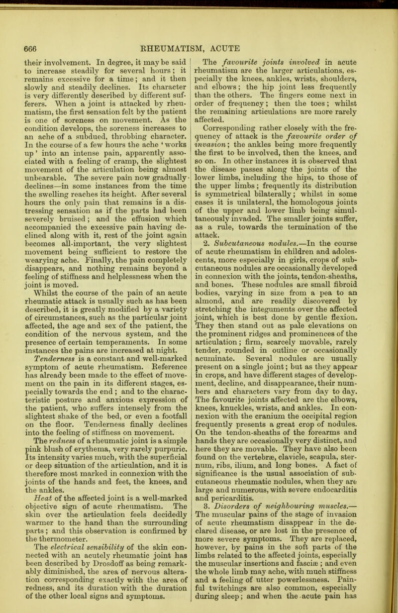 their involvement. In degree, it may be said I to increase steadily for several hours; it remains excessive for a time; and it then slowly and steadily declines. Its character is very differently described by different suf- ferers. When a joint is attacked by rheu- matism, the first sensation felt by the patient is one of soreness on movement. As the condition develops, the soreness increases to an ache of a subdued, throbbing character. In the course of a few hours the ache 1 works up' into an intense pain, apparently asso- ciated with a feeling of cramp, the slightest movement of the articulation being almost unbearable. The severe pain now gradually • declines—in some instances from the time the swelling reaches its height. After several hours the only pain that remains is a dis- tressing sensation as if the parts had been severely bruised; and the effusion which accompanied the excessive pain having de- clined along with it, rest of the joint again becomes all-important, the very slightest movement being sufficient to restore the wearying ache. Finally, the pain completely disappears, and nothing remains beyond a feeling of stiffness and helplessness when the joint is moved. Whilst the course of the pain of an acute rheumatic attack is usually such as has been described, it is greatly modified by a variety of circumstances, such as the particular joint affected, the age and sex of the patient, the condition of the nervous system, and the presence of certain temperaments. In some instances the pains are increased at night. Tenderness is a constant and well-marked symptom of acute rheumatism. Reference has already been made to the effect of move- ment on the pain in its different stages, es- pecially towards the end ; and to the charac- teristic posture and anxious expression of the patient, who suffers intensely from the slightest shake of the bed, or even a footfall on the floor. Tenderness finally declines into the feeling of stiffness on movement. The redness of a rheumatic joint is a simple pink blush of erythema, very rarely purpuric. Its intensity varies much, with the superficial or deep situation of the articulation, and it is therefore most marked in connexion with the joints of the hands and feet, the knees, and the ankles. Heat of the affected joint is a well-marked objective sign of acute rheumatism. The skin over the articulation feels decidedly warmer to the hand than the surrounding parts ; and this observation is confirmed by the thermometer. The electrical sensibility of the skin con- nected with an acutely rheumatic joint has been described by Drosdoff as being remark- ably diminished, the area of nervous altera- tion corresponding exactly with the area of redness, and its duration with the duration of the other local signs and symptoms. The favourite joints involved in acute rheumatism are the larger articulations, es- pecially the knees, ankles, wrists, shoulders, and elbows; the hip joint less frequently than the others. The fingers come next in order of frequency; then the toes; whilst the remaining articulations are more rarely affected. Corresponding rather closely with the fre- quency of attack is the favourite order of invasion; the ankles being more frequently the first to be involved, then the knees, and so on. In other instances it is observed that the disease passes along the joints of the lower limbs, including the hips, to those of the upper limbs; frequently its distribution is symmetrical bilaterally; whilst in some cases it is unilateral, the homologous joints of the upper and lower limb being simul- taneously invaded. The smaller joints suffer, as a rule, towards the termination of the attack. 2. Subcutaneous nodules.—In the course of acute rheumatism in children and adoles- cents, more especially in girls, crops of sub- cutaneous nodules are occasionally developed in connexion with the joints, tendon-sheaths, and bones. These nodules are small fibroid bodies, varying in size from a pea to an almond, and are readily discovered by stretching the integuments over the affected joint, which is best done by gentle flexion. They then stand out as pale elevations on the prominent ridges and prominences of the articulation; firm, scarcely movable, rarely tender, rounded in outline or occasionally acuminate. Several nodules are usually present on a single joint; but as they appear in crops, and have different stages of develop- ment, decline, and disappearance, their num- bers and characters vary from day to day. The favourite joints affected are the elbows, knees, knuckles, wrists, and ankles. In con- nexion with the cranium the occipital region frequently presents a great crop of nodules. On the tendon-sheaths of the forearms and hands they are occasionally very distinct, and here they are movable. They have also been found on the vertebrae, clavicle, scapula, ster- num, ribs, ilium, and long bones. A fact of significance is the usual association of sub- cutaneous rheumatic nodules, when they are large and numerous, with severe endocarditis and pericarditis. 3. Disorders of neighbouring muscles.— The muscular pains of the stage of invasion of acute rheumatism disappear in the de- clared disease, or are lost in the presence of more severe symptoms. They are replaced, however, by pains in the soft parts of the limbs related to the affected joints, especially the muscular insertions and fascias ; and even the whole limb may ache, with much stiffness and a feeling of utter powerlessness. Pain- ful twitchings are also common, especially during sleep; and when the acute pain has