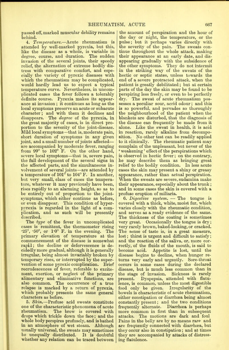 passed off, marked muscular debility remains behind. 4. Temperature.—Acute rheumatism is attended by well-marked pyrexia, but this, like the disease as a whole, is variable in degree, course, and duration. The sudden invasion of the several joints, their speedy relief, the alternation of extreme bodily dis- tress with comparative comfort, and espe- cially the variety of pyrexic diseases with which the rheumatism may be complicated, would hardly lead us to expect a typical temperature curve. Nevertheless, in uncom- plicated cases the fever follows a tolerably definite course. Pyrexia makes its appear- ance at invasion ; it continues as long as the local symptoms preserve an acute or subacute character ; and with them it declines and disappears. The degree of the pyrexia, in the great majority of cases, is in direct pro- portion to the severity of the joint-disease. Mild local symptoms—that is, moderate pain, short duration of symptoms in any given joint, and a small number of joints affected— are accompanied by moderate fever, ranging from 99° to 102° F. On the other hand, severe local symptoms—that is, severe pain, the full development of the several signs in the affected parts, and the simultaneous in- volvement of several joints—are attended by a temperature of 101° to 104° F. In another, but very small, class of cases the tempera- ture, whatever it may previously have been, rises rapidly to an alarming height, so as to be entirely out of proportion to the joint- symptoms, which either continue as before, or even disappear. This condition of hyper- pyrexia is regarded in the light of a com- plication, and as such will be presently described. The type of the fever in uncomplicated cases is remittent, the thermometer rising •25°, -50°, or 1-0° F. in the evening. The primary elevation of temperature at the commencement of the disease is somewhat rapid; the decline or defervescence is de- cidedly more gradual, although it is generally irregular, being almost invariably broken by temporary rises, or interrupted by the super- vention of some pyrexic complication. Brief recrudescences of fever, referable to excite- ment, exertion, or neglect of the primary alimentary and eliminative functions, are also common. The occurrence of a true relapse is marked by a return of pyrexia, which probably presents the same general characters as before. 5. Shin.—Profuse acid sweats constitute one of the characteristic phenomena of acute rheumatism. The brow is covered with drops which trickle down the face; and the whole body perspires profusely, and is bathed in an atmosphere of wet steam. Although usually universal, the sweats may sometimes be unequally distributed. It is doubtful whether any relation can be traced between the amount of perspiration and the hour of the day or night, the temperature, or the pulse; but it perhaps varies directly with the severity of the pain. The sweats con- tinue throughout the whole attack, making their appearance at an early date, and dis- appearing gradually with the subsidence of the other symptoms. They do not intermit in the striking way of the sweats of the hectic or septic states, unless towards the end of a severe protracted attack, when the patient is greatly debilitated; but at certain parts of the day the skin may be found to be perspiring less freely, or even to be perfectly dry. The sweat of acute rheumatism pos- sesses a peculiar sour, acrid odour; and this is so powerful, and pervades so thoroughly the neighbourhood of the patient when the blankets are disturbed, that the diagnosis of the disease can frequently be made from it alone. Like the sweat in health, it is acid in reaction, rarely alkaline from decompo- sition. No other test can be readily applied to it clinically. The rheumatic patient may complain of the unpleasant, but never of the 1 weakening' effect of the perspirations which is observed in hectic fever; on the contrary, he may describe them as bringing great relief to the bodily condition. In less acute cases the skin may present a shiny or greasy appearance, rather than actual perspiration. When the sweats are severe, sudamina make their appearance, especially about the trunk ; and in some cases the skin is covered with a profuse eruption of miliaria. 6. Digestive system. — The tongue is covered with a thick, white, moist fur, which varies closely with the rheumatic condition, and serves as a ready evidence of the same. The thickness of the coating is sometimes very great. Occasionally the tongue is dry; very rarely brown, baked-looking, or cracked. The sense of taste is, in a great measure, lost; thirst is urgent and difficult to satisfy; and the reaction of the saliva, or, more cor- rectly, of the fluids of the mouth, is said to become acid. Appetite is lost, until the disease begins to decline, when hunger re- turns very early and urgently. Sore-throat occurs in some cases during the declared disease, but is much less common than in the stage of invasion. Sickness is rarely present. Dyspepsia, attended with flatu- lence, is common, unless the most digestible food only be given. Irregularity of the bowels is characteristic of acute rheumatism, either constipation or diarrhoea being almost constantly present; and the two conditions frequently alternate. Diarrhoea is perhaps more common in first than in subsequent attacks. The motions are dark and foul Pains in the belly are by no means rare and are frequently connected with diarrhoea, but they occur also in constipation; and at times they are accompanied by attacks of distress- ing flatulence.