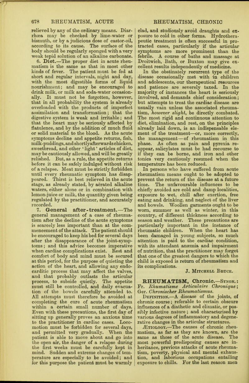 relieved by any of the ordinary means. Diar- rhoea may be checked by lime-water or bismuth, or by a judicious dose of castor-oil, according to its cause. The surface of the body should be regularly sponged with a very weak tepid solution of an alkaline carbonate. 6. Diet.—The proper diet in acute rheu- matism is the same as that in most other kinds of fever. The patient must be fed at short and regular intervals, night and day, with the most digestible forms of liquid nourishment; and may be encouraged to drink milk, or milk and soda-water occasion- ally. It must not be forgotten, however, that in all probability the system is already overloaded with the products of imperfect assimilation and transformation; that the digestive system is weak and irritable; and that the heart may be seriously affected by flatulence, and by the addition of much fluid or solid material to the blood. As the acute symptoms decline and appetite returns, fish, milk-puddings, and shortlyafterwards chicken, sweetbread, and other ' light' articles of diet, may be cautiously allowed, and will be greatly relished. But, as a rule, the appetite returns before it can be safely indulged without risk of a relapse. Meat must be strictly forbidden until every rheumatic symptom has disap- peared. Thirst is best relieved in the acute stage, as already stated, by aerated alkaline waters, either alone or in combination with lemon-juice or milk, the quantity given being regulated by the practitioner, and accurately recorded. 7. General after-treatment.—The general management of a case of rheuma- tism after the decline of the acute symptoms is scarcely less important than at the com- mencement of the attack. The patient should be encouraged to keep his bed for several days after the disappearance of the joint-symp- toms ; and this advice becomes imperative when cardiac complications exist. Rest and comfort of body and mind must be secured at this period, for the purpose of quieting the action of the heart, and allowing any endo- carditic process that may affect the valves, and that probably outlasts the articular process, to subside quietly. The appetite must still be controlled, and daily evacua- tion of the bowels carefully attended to. All attempts must therefore be avoided at completing the cure of acute rheumatism within a certain small number of days. Even with these precautions, the first day of sitting up generally proves an anxious time to the practitioner in cardiac cases. Loco- motion must be forbidden for several days, and permitted very gradually. When the patient is able to move about and go into the open air, the danger of a relapse during the first weeks must be carefully kept in mind. Sudden and extreme changes of tem- perature are especially to be avoided; and for this purpose the patient must be warmly clad, and studiously avoid draughts and ex- posure to cold in other forms. Hydrothera- peutic treatment is often successful in pro- tracted cases, particularly if the articular symptoms are more prominent than the febrile. A course of baths and massage at Droitwich, Bath, or Buxton may give ex- cellent results independently of medicine. In the obstinately recurrent type of the disease occasionally met with in children and adolescents, our therapeutical resources and patience are severely taxed. In the majority of instances the heart is seriously involved, and demands chief consideration; but attempts to treat the cardiac disease are usually vain unless the associated rheuma- tism, however slight, be directly combated. The most rigid and continuous attention to diet, elimination, and rest, on the principles already laid down, is an indispensable ele- ment of the treatment—or, more correctly, the management—of rheumatism in this phase. As often as pain and pyrexia re- appear, salicylates must be had recourse to if they can be borne, and iron and other tonics very cautiously resumed when the temperature has been reduced. In persons who have suffered from acute rheumatism means ought to be adopted to prevent the return of the disease at a future time. The unfavourable influences to be chiefly avoided are cold and damp localities, exposure to wet, chill after exertion, free eating and drinking, and neglect of the liver and bowels. Woollen garments ought to be worn, summer as well as winter, in this country, of different thickness according to season and weather. These precautions are particularly important in the instance of rheumatic children. When the heart has been damaged in young subjects, so much attention is paid to the cardiac condition, with its attendant anaemia and impairment of nutrition, that the practitioner may forget that one of the greatest dangers to which the child is exposed is return of rheumatism and its complications. J. Mitchell Bruce. RHEUMATISM, Chronic.—Synon. : Fr. Rhumatisme Articulaire Chronique; Ger. Chronischer Bheumatismus. Definition.—A disease of the joints, of chronic course; referable to certain obscure influences of a diathetic and climatic, or pos- sibly infective nature ; and characterised by various degrees of inflammatory and degene- rative changes in the articular structures. ^Etiology.—The causes of chronic rheu- matism, as far as they are known, are the same as those of the acute disease. The most powerful predisposing causes are in- heritance, previous attacks of acute rheuma- tism, poverty, physical and mental exhaus- tion, and laborious occupations entailing exposure to chills. For the last reason men