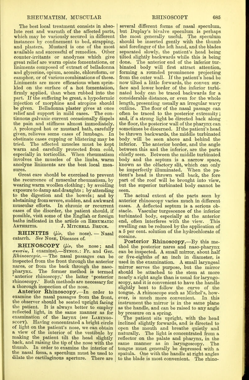 The best local treatment consists in abso- lute rest and warmth of the affected parts, which may be variously secured in different instances by confinement to bed, strapping, and plasters. Mustard is one of the most available and successful of remedies. Other counter-irritants or anodynes which give great relief are warm opiate fomentations, or liniments composed of extract of belladonna and glycerine, opium, aconite, chloroform, or camphor, or of various combinations of these. Liniments are more efficacious when sprin- kled on the surface of a hot fomentation, firmly applied, than when rubbed into the part. If the suffering be great, a hypodermic injection of morphine and atropine should be given. Belladonna plaster gives at once relief and support in mild cases. The con- tinuous galvanic current occasionally dispels the pain and stiffness almost immediately. A prolonged hot or mustard bath, carefully given, relieves some cases of lumbago. In obstinate cases cupping or blistering may be tried. The affected muscles must be kept warm and carefully protected from cold, especially in torticollis. When rheumatism involves the muscles of the limbs, warm anodyne liniments are the best local mea- sures. Great care should be exercised to prevent the recurrence of muscular rheumatism, by wearing warm woollen clothing ; by avoiding exposure to damp and draughts ; by attending to the digestion and the bowels; and by abstaining from severe, sudden, and awkward muscular efforts. In chronic or recurrent cases of the disorder, the patient should, if possible, visit some of the English or foreign baths indicated in the article on Rheumatic Arthritis. J. Mitchell Bruce. RHINITIS (piv, the nose). — Nasal catarrh. See Nose, Diseases of. RHINOSCOPY {piv, the nose; and o-ko7T€(c, I examine).—Synon. : Fr. and Ger. Bhinoscopie. — The nasal passages can be inspected from the front through the anterior nares, or from the back through the naso- pharynx. The former method is termed 'anterior rhinoscopy,' the latter 'posterior rhinoscopy.' Both methods are necessary for a thorough inspection of the nose. Anterior Rhinoscopy.—In order to examine the nasal passages from the front, the observer should be seated upright facing the patient. It is always better to employ reflected light, in the same manner as for examination of the larynx (see Laryngo- scopy). Having concentrated a bright circle of light on the patient's nose, we can obtain a view of the interior of the vestibule by making the patient tilt the head slightly back, and raising the tip of the nose with the thumb. In order to examine the interior of the nasal fossa, a speculum must be used to dilate the cartilaginous aperture. There are several different forms of nasal speculum, but Duplay's bivalve speculum is perhaps the most generally useful. The speculum should be inserted gently with the thumb and forefinger of the left hand, and the blades separated slowly, the patient's head being tilted slightly backwards while this is being done. The anterior end of the inferior tur- binated body will first attract attention, forming a rounded prominence projecting from the outer wall. If the patient's head be now tilted a little forwards, the convex sur- face and lower border of the inferior turbi- nated body can be traced backwards for a considerable distance, or even for the whole length, presenting usually an irregular wavy outline. The floor of the nasal passage can often be traced to the posterior extremity; and, if a strong light be directed back along the floor, the posterior wall of the pharynx can sometimes be discerned. If the patient's head be thrown backwards, the middle turbinated body will be seen above and behind the inferior. The anterior border, and the angle between this and the inferior, are the parts chiefly seen. Between the middle turbinated body and the septum is a narrow space, known as the olfactory slit, which can only be imperfectly illuminated. When the pa- tient's head is thrown well back, the fore part of the roof will be brought into view, but the superior turbinated body cannot be seen. The actual extent of the parts seen by anterior rhinoscopy varies much in different cases. A deflected septum is a serious ob- stacle. Vascular turgescence of the inferior turbinated body, especially at the anterior end, often interferes with the view. This swelling can be reduced by the application of a 5 per cent, solution of the hydrochlorate of cocaine. Posterior Rhinoscopy.—By this me- thod the posterior nares and naso-pharynx can be inspected. A small mirror, about half or five-eighths of an inch in diameter, is used in the examination. A small laryngeal mirror serves the purpose, but the mirror should be attached to the stem at more nearly a right angle than is usual for laryngo- scopy, and it is convenient to have the handle slightly bent to follow the curve of the tongue. A rhinoscope such as Michel's, how- ever, is much more convenient. In this instrument the mirror is in the same plane as the handle, and can be raised to any angle by pressure on a spring. The patient sits upright, with the head inclined slightly forwards, and is directed to open the mouth and breathe quietly and naturally. The light is concentrated from a reflector on the palate and pharynx, in the same manner as in laryngoscopy. The tongue must generally be depressed with a spatula. One with the handle at right angles to the blade is most convenient. The rhino-