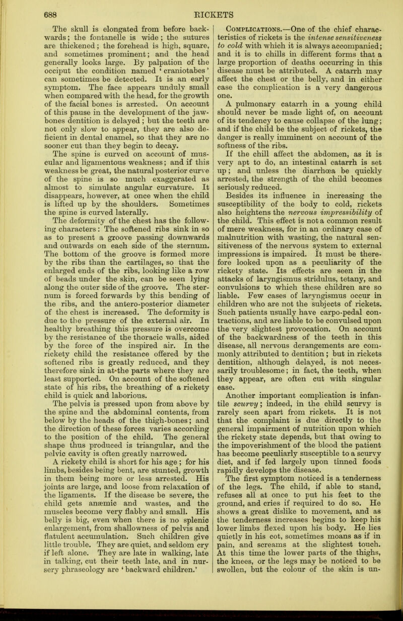 The skull is elongated from before back- wards ; the fontanelle is wide ; the sutures are thickened; the forehead is high, square, and sometimes prominent; and the head generally looks large. By palpation of the occiput the condition named 1 craniotabes' can sometimes be detected. It is an early symptom. The face appears unduly small when compared with the head, for the growth of the facial bones is arrested. On account of this pause in the development of the jaw- bones dentition is delayed ; but the teeth are not only slow to appear, they are also de- ficient in dental enamel, so that they are no sooner cut than they begin to decay. The spine is curved on account of mus- cular and ligamentous weakness; and if this weakness be great, the natural posterior curve of the spine is so much exaggerated as almost to simulate angular curvature. It disappears, however, at once when the child is lifted up by the shoulders. Sometimes the spine is curved laterally. The deformity of the chest has the follow- ing characters: The softened ribs sink in so as to present a groove passing downwards and outwards on each side of the sternum. The bottom of the groove is formed more by the ribs than the cartilages, so that the enlarged ends of the ribs, looking like a row of beads under the skin, can be seen lying along the outer side of the groove. The ster- num is forced forwards by this bending of the ribs, and the antero-posterior diameter of the chest is increased. The deformity is due to the pressure of the external air. In healthy breathing this pressure is overcome by the resistance of the thoracic walls, aided by the force of the inspired air. In the rickety child the resistance offered by the softened ribs is greatly reduced, and they therefore sink in at«the parts where they are least supported. On account of the softened state of his ribs, the breathing of a rickety child is quick and laborious. The pelvis is pressed upon from above by the spine and the abdominal contents, from below by the heads of the thigh-bones; and the direction of these forces varies according to the position of the child. The general shape thus produced is triangular, and the pelvic cavity is often greatly narrowed. A rickety child is short for his age ; for his limbs, besides being bent, are stunted, growth in them being more or less arrested. His joints are large, and loose from relaxation of the ligaments. If the disease be severe, the child gets anaemic and wastes, and the muscles become very flabby and small. His belly is big, even when there is no splenic enlargement, from shallowness of pelvis and flatulent accumulation. Such children give little trouble. They are quiet, and seldom cry if left alone. They are late in walking, late in talking, cut their teeth late, and in nur- sery phraseology are 1 backward children.' Complications.—One of the chief charac- teristics of rickets is the intense sensitiveyiess to cold with which it is always accompanied; and it is to chills in different forms that a large proportion of deaths occurring in this disease must be attributed. A catarrh may affect the chest or the belly, and in either case the complication is a very dangerous one. A pulmonary catarrh in a young child should never be made light of, on account of its tendency to cause collapse of the lung; and if the child be the subject of rickets, the danger is really imminent on account of the softness of the ribs. If the chill affect the abdomen, as it is very apt to do, an intestinal catarrh is set up; and unless the diarrhoea be quickly arrested, the strength of the child becomes seriously reduced. Besides its influence in increasing the susceptibility of the body to cold, rickets also heightens the nervous impressibility of the child. This effect is not a common result of mere weakness, for in an ordinary case of malnutrition with wasting, the natural sen- sitiveness of the nervous system to external impressions is impaired. It must be there- fore looked upon as a peculiarity of the rickety state. Its effects are seen in the attacks of laryngismus stridulus, tetany, and convulsions to which these children are so liable. Few cases of laryngismus occur in children who are not the subjects of rickets. Such patients usually have carpo-pedal con- tractions, and are liable to be convulsed upon the very slightest provocation. On account of the backwardness of the teeth in this disease, all nervous derangements are com- monly attributed to dentition ; but in rickets dentition, although delayed, is not neces- sarily troublesome; in fact, the teeth, when they appear, are often cut with singular ease. Another important complication is infan- tile scurvy; indeed, in the child scurvy is rarely seen apart from rickets. It is not that the complaint is due directly to the general impairment of nutrition upon which the rickety state depends, but that owing to the impoverishment of the blood the patient has become peculiarly susceptible to a scurvy diet, and if fed largely upon tinned foods rapidly develops the disease. The first symptom noticed is a tenderness of the legs. The child, if able to stand, refuses all at once to put his feet to the ground, and cries if required to do so. He shows a great dislike to movement, and as the tenderness increases begins to keep his lower limbs flexed upon his body. He lies quietly in his cot, sometimes moans as if in pain, and screams at the slightest touch. At this time the lower parts of the thighs, the knees, or the legs may be noticed to be swollen, but the colour of the skin is un-