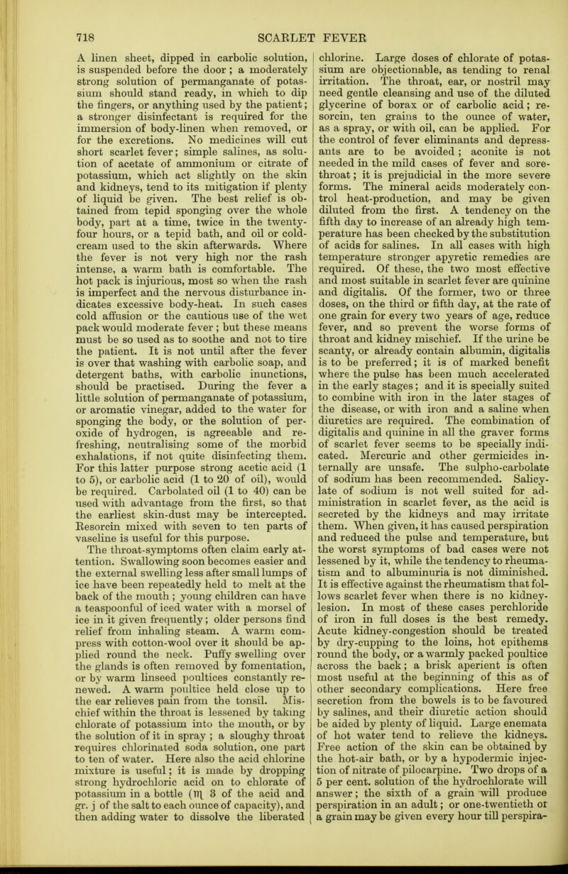 A linen sheet, dipped in carbolic solution, is suspended before the door ; a moderately strong solution of permanganate of potas- sium should stand ready, in which to dip the fingers, or anything used by the patient; a stronger disinfectant is required for the immersion of body-linen when removed, or for the excretions. No medicines will cut short scarlet fever; simple salines, as solu- tion of acetate of ammonium or citrate of potassium, which act slightly on the skin and kidneys, tend to its mitigation if plenty of liquid be given. The best relief is ob- tained from tepid sponging over the whole body, part at a time, twice in the twenty- four hours, or a tepid bath, and oil or cold- cream used to the skin afterwards. Where the fever is not very high nor the rash intense, a warm bath is comfortable. The hot pack is injurious, most so when the rash is imperfect and the nervous disturbance in- dicates excessive body-heat. In such cases cold affusion or the cautious use of the wet pack would moderate fever ; but these means must be so used as to soothe and not to tire the patient. It is not until after the fever is over that washing with carbolic soap, and detergent baths, with carbolic inunctions, should be practised. During the fever a little solution of permanganate of potassium, or aromatic vinegar, added to the water for sponging the body, or the solution of per- oxide of hydrogen, is agreeable and re- freshing, neutralising some of the morbid exhalations, if not quite disinfecting them. For this latter purpose strong acetic acid (1 to 5), or carbolic acid (1 to 20 of oil), would be required. Carbolated oil (1 to 40) can be used with advantage from the first, so that the earliest skin-dust may be intercepted. Resorcin mixed with seven to ten parts of vaseline is useful for this purpose. The throat-symptoms often claim early at- tention. Swallowing soon becomes easier and the external swelling less after small lumps of ice have been repeatedly held to melt at the back of the mouth ; young children can have a teaspoonful of iced water with a morsel of ice in it given frequently; older persons find relief from inhaling steam. A warm com- press with cotton-wool over it should be ap- plied round the neck. Puffy swelling over the glands is often removed by fomentation, or by warm linseed poultices constantly re- newed. A warm poultice held close up to the ear relieves pain from the tonsil. Mis- chief within the throat is lessened by taking chlorate of potassium into the mouth, or by the solution of it in spray ; a sloughy throat requires chlorinated soda solution, one part to ten of water. Here also the acid chlorine mixture is useful; it is made by dropping strong hydrochloric acid on to chlorate of potassium in a bottle (17\ 3 of the acid and gr. j of the salt to each ounce of capacity), and then adding water to dissolve the liberated chlorine. Large doses of chlorate of potas- sium are objectionable, as tending to renal irritation. The throat, ear, or nostril may need gentle cleansing and use of the diluted glycerine of borax or of carbolic acid; re- sorcin, ten grains to the ounce of water, as a spray, or with oil, can be applied. For the control of fever eliminants and depress- ants are to be avoided ; aconite is not needed in the mild cases of fever and sore- throat; it is prejudicial in the more severe forms. The mineral acids moderately con- trol heat-production, and may be given diluted from the first. A tendency on the fifth day to increase of an already high tem- perature has been checked by the substitution of acids for salines. In all cases with high temperature stronger apyretic remedies are required. Of these, the two most effective and most suitable in scarlet fever are quinine and digitalis. Of the former, two or three doses, on the third or fifth day, at the rate of one grain for every two years of age, reduce fever, and so prevent the worse forms of throat and kidney mischief. If the urine be scanty, or already contain albumin, digitalis is to be preferred; it is of marked benefit where the pulse has been much accelerated in the early stages; and it is specially suited to combine with iron in the later stages of the disease, or with iron and a saline when diuretics are required. The combination of digitalis and quinine in all the graver forms of scarlet fever seems to be specially indi- cated. Mercuric and other germicides in- ternally are unsafe. The sulpho-carbolate of sodium has been recommended. Salicy- late of sodium is not well suited for ad- ministration in scarlet fever, as the acid is secreted by the kidneys and may irritate them. When given, it has caused perspiration and reduced the pulse and temperature, but the worst symptoms of bad cases were not lessened by it, while the tendency to rheuma- tism and to albuminuria is not diminished. It is effective against the rheumatism that fol- lows scarlet fever when there is no kidney- lesion. In most of these cases perchloride of iron in full doses is the best remedy. Acute kidney-congestion should be treated by dry-cupping to the loins, hot epithems round the body, or a warmly packed poultice across the back; a brisk aperient is often most useful at the beginning of this as of other secondary complications. Here free secretion from the bowels is to be favoured by salines, and their diuretic action should be aided by plenty of liquid. Large enemata of hot water tend to relieve the kidneys. Free action of the skin can be obtained by the hot-air bath, or by a hypodermic injec- tion of nitrate of pilocarpine. Two drops of a 5 per cent, solution of the hydrochlorate will answer; the sixth of a grain will produce perspiration in an adult; or one-twentieth or a grain may be given every hour till perspira-