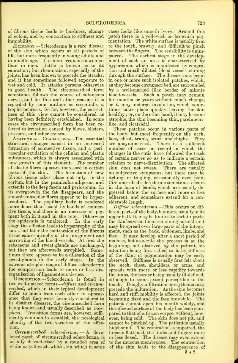 of fibrous tissue leads to hardness, change of colour, and by contraction to stiffness and immobility. ^Etiology.—Scleroderma is a rare disease of the skin, which occurs at all periods of life, but more frequently in young adults and in middle-age. It is more frequent in women than in men. Little is known as to its causation ; but rheumatism, especially of the joints, has been known to precede the attacks, and it has sometimes followed exposure to wet and cold. It attacks persons otherwise in good health. The circumscribed form sometimes follows the course of cutaneous nerves, and for this and other reasons it is regarded by some authors as essentially a tropho-neurosis. So far, however, the correct- ness of this view cannot be considered as having been definitely established. In some cases the circumscribed form has been re- ferred to irritation caused by blows, blisters, pressure, and other causes. Anatomical Chaeacters.—The essential structural changes consist in an increased formation of connective tissue, and a peri- vascular exudation of the cellular and plastic substances, which is always associated with new growth of this element. The number of elastic fibres appears increased in certain parts of the skin. The formation of new fibrous tissue takes place not only in the corium, but in the panniculus adiposus, and extends to the deep fascia and periosteum. In its overgrowth the fat disappears, and the smooth muscular fibres appear to be hyper - trophied. The papillary body is rendered more dense than usual by bands of connec- tive tissue, and there is an increase of pig- ment both in it and in the rete. Otherwise the epidermis is unaltered. In the early stage the effusion leads to hypertrophy of the cutis, but later the contraction of the fibrous tissue causes atrophy of the integument and narrowing of the blood-vessels. At first the sebaceous and sweat glands are unchanged, but they are afterwards atrophied. Some- times there appears to be a dilatation of the sweat-glands in the early stage. In the extreme atrophic stage of diffuse scleroderma the compression leads to more or less dis- organisation of ligamentous tissues. Description.—Scleroderma is found in two well-marked forms—diffuse and circum- scribed, which in their typical development differ so much from each other in appear- ance _ that they were formerly considered to be distinct diseases, the circumscribed form being known and usually described as mor- phcea. Transition forms are, however, suffi- ciently common to establish the nosological identity of the two varieties of the affec- tion. Circumscribed scleroderma. — A deve- loped patch of circumscribed scleroderma is usually characterised by a rounded area of white or yellowish-white skin, which in some cases looks like smooth ivory. Around this patch there is a yellowish or brownish pig- mentation. The white surface is usually firm to the touch, brawny, and difficult to pinch between the fingers. The sensibility is unim- paired. The earliest stage in the develop- ment of such an area is characterised by hypersemia, which is manifested by conges- tion and small dilated blood-vessels shining through the surface. The disease may begin in one or more such isolated patches, which, as they become circumscribed, are surrounded by a well-marked lilac border of minute blood-vessels. Such a patch may remain for months or years without much change, or it may undergo involution, which some- times takes place quickly, leaving the skin healthy; or, on the other hand, it may become atrophic, the skin becoming thin, parchment- like, and cicatricial. These patches occur in various parts of the body, but most frequently on the neck, face, chest, trunk, arms, and thighs. They are unsymmetrical. There is a sufficient number of cases on record in which the changes in the cutis have followed the track of certain nerves so as to indicate a certain relation to nerve-distribution. The affected skin does not sweat. There are usually no subjective symptoms, but there may be itching, or tingling, occasionally even pain. Circumscribed scleroderma sometimes occurs in the form of bands, which are usually de- pressed below the surface and more or less adherent, and sometimes extend for a con- siderable length. Diffuse scleroderma.—This occurs on dif- ferent parts of the body, but more usually in its upper half. It may be limited to certain parts, the skin between them remaining normal, or it may be spread over large parts of the integu- ment, such as the back, abdomen, limbs, and face. It may develop after a short period of malaise, but as a rule the process is at the beginning not observed by the patient, his attention being first called to it by stiffness of the skin; or pigmentation may be early observed. Stiffness is usually first felt about the neck, chest, shoulders, or arms, and spreads with more or less rapidity towards the limbs, the border being usually ill-defined, although to some extent perceptible to the touch. Doughy infiltration or erythema may precede the induration. As the skin becomes hard and stiff, mobility is affected, the joints becoming fixed and the face immobile. The patient cannot open his mouth widely, and the affected surface of the body has been com- pared to that of a frozen corpse, without, how- ever, being cold. The skin does not pit, and cannot be pinched up. The patient is usually hidebound. The respiration is impaired, the breasts flattened, the limbs and fingers more or less flexed. The disease may even extend to the mucous membranes. The contraction of the skin leads to the disappearance of