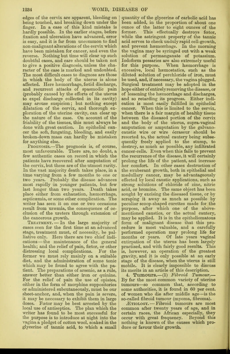 edges of the cervix are apparent, bleeding on being touched, and breaking down under the finger. In a case of this kind mistake is hardly possible. In the earlier stages, before fixation and ulceration have advanced, error is easy, and it is far from uncommon to find non-malignant alterations of the cervix which have been mistaken for cancer, and even the reverse. Nothing but time will clear up such doubtful cases, and care should be taken not to give a positive diagnosis, unless the cha- racter of the case is marked and undoubted. The most difficult cases to diagnose are those in which the body of the uterus is alone affected. Here haemorrhage, foetid discharge, and recurrent attacks of spasmodic pain (probably caused by the efforts of the uterus to expel discharge collected in its cavity) may arouse suspicion; but nothing except dilatation of the cervix, and thorough ex- ploration of the uterine cavity, can clear up the nature of the case. On account of the friability of the tissues, this must always be done with great caution. In epithelial can- cer the soft, mngating, bleeding, and easily broken-down mass can hardly be mistaken for anything else. Prognosis.—The prognosis is, of course, most unfavourable. There are, no doubt, a few authentic cases on record in which the patients have recovered after amputation of the cervix, but these are of the utmost rarity. In the vast majority death takes place, in a time varying from a few months to one or two years. Probably the disease advances most rapidly in younger patients, but few last longer than two years. Death takes place either from exhaustion, haemorrhage, septicaemia, or some other complication. The writer has seen it on one or two occasions result from uraemia, the consequence of oc- clusion of the ureters through extension of the cancerous growth. Treatment. — In the large majority of cases seen for the first time at an advanced stage, treatment must, of necessity, be pal- liative only. Here there are two chief indi- cations— the maintenance of the general health; and the relief of pain, fcetor, or other distressing local complications. For the former we must rely mainly on a suitable diet, and the administration of some tonic which may be found to agree with the pa- tient. The preparations of arsenic, as a rule, answer better than either iron or quinine. For the relief of pain the use of opiates, either in the form of morphine suppositories or administered subcutaneously, must be our sheet-anchor, and, when the pain is severe, it may be necessary to exhibit them in large doses. Fcetor may be best arrested by the local use of antiseptics. The plan which the writer has found to be most successful for the purpose is to introduce at night into the vagina a pledget of cotton wool, soaked in the glycerine of tannic acid, to which a small quantity of the glycerine of carbolic acid has been added, in the proportion of about one ounce of the latter to eight ounces of the former. This effectually destroys fcetor, while the astringent property of the tannic acid serves to check unduly rapid cell-growth, and prevent haemorrhage. In the morning the vagina may be syringed out with a weak solution of permanganate of potassium. Iodoform pessaries are also extremely useful for this purpose. When haemorrhage is excessive, local haemostatics, such as the diluted solution of perchloride of iron, must be used, and, if necessary, the vagina plugged. Surgical treatment may be adopted in the hope either of entirely removing the disease, or of lessening the haemorrhage and discharges, and so retarding its progress. Either indi- cation is most easily fulfilled in epithelial cancer. When this is limited to the cervix, when there is a fair margin of healthy tissue between the diseased portion of the cervix and the body of the uterus, supra-vaginal amputation or amputation by the galvano- caustic wire or wire ecraseur should be resorted to, the actual cautery being subse- quently freely applied to the stump, to destroy, as much as possible, any infiltrated cancer-cells. Even when this fails to prevent the recurrence of the disease, it will certainly prolong the life of the patient, and increase her comfort. In other cases destruction of the exuberant growth, both in epithelial and medullary cancer, may be advantageously effected by local caustic applications, such as strong solutions of chloride of zinc, nitric acid, or bromine. The same object has been sought by excising the diseased tissue, or by scraping it away as much as possible by peculiar scoop-shaped curettes made for the purpose, after which one of the above- mentioned caustics, or the actual cautery, may be applied. It is in the epitheliomatous form of malignant disease that this pro- cedure is most valuable, and a carefully performed operation may prolong life for months or years. Of late years vaginal extirpation of the uterus has been largely practised, and with fairly good results. This is, however, an operation of the greatest gravity, and it is only possible at an early stage of the disease, when the uterus is still mobile. It is clearly impossible to discuss its merits in an article of this description. 4. Tumours.—(1) Fibroid Tumour.— By far the most common variety of uterine tumours—so common that, according to some authorities, it is found in 60 per cent, of women who die after middle age—is the so-called fibroid tumour (myoma, fibroma). ^Etiology.— Fibroid tumours are most common after twenty years of age, and in certain races, the African especially, they occur with great frequency. Beyond this nothing is known of the causes which pro- duce or favour their growth.