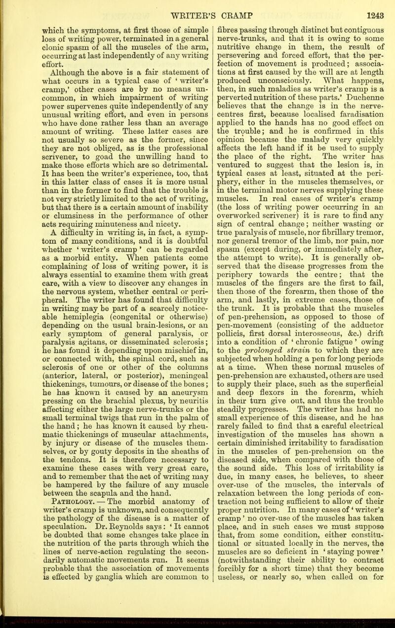 which the symptoms, at first those of simple loss of writing power, terminated in a general clonic spasm of all the muscles of the arm, occurring at last independently of any writing effort. Although the above is a fair statement of what occurs in a typical case of 'writer's cramp,' other cases are by no means un- common, in which impairment of writing power supervenes quite independently of any unusual writing effort, and even in persons who have done rather less than an average amount of writing. These latter cases are not usually so severe as the former, since they are not obliged, as is the professional scrivener, to goad the unwilling hand to make those efforts which are so detrimental. It has been the writer's experience, too, that in this latter class of cases it is more usual than in the former to find that the trouble is not very strictly limited to the act of writing, but that there is a certain amount of inability or clumsiness in the performance of other acts requiring minuteness and nicety. A difficulty in writing is, in fact, a symp- tom of many conditions, and it is doubtful whether ' writer's cramp• can be regarded as a morbid entity. When patients come complaining of loss of writing power, it is always essential to examine them with great care, with a view to discover any changes in the nervous system, whether central or peri- pheral. The writer has found that difficulty in writing may be part of a scarcely notice- able hemiplegia (congenital or otherwise) depending on the usual brain-lesions, or an early symptom of general paralysis, or paralysis agitans, or disseminated sclerosis; he has found it depending upon mischief in, or connected with, the spinal cord, such as sclerosis of one or other of the columns (anterior, lateral, or posterior), meningeal thickenings, tumours, or disease of the bones; he has known it caused by an aneurysm pressing on the brachial plexus, by neuritis affecting either the large nerve-trunks or the small terminal twigs that run in the palm of the hand ; he has known it caused by rheu- matic thickenings of muscular attachments, by injury or disease of the muscles them- selves, or by gouty deposits in the sheaths of the tendons. It is therefore necessary to examine these cases with very great care, and to remember that the act of writing may be hampered by the failure of any muscle between the scapula and the hand. Pathology. — The morbid anatomy of writer's cramp is unknown, and consequently the pathology of the disease is a matter of speculation. Dr. Eeynolds says: ' It cannot be doubted that some changes take place in the nutrition of the parts through which the lines of nerve-action regulating the secon- darily automatic movements run. It seems probable that the association of movements is effected by ganglia which are common to fibres passing through distinct but contiguous nerve-trunks, and that it is owing to some nutritive change in them, the result of persevering and forced effort, that the per- fection of movement is produced; associa- tions at first caused by the will are at length produced unconsciously. What happens, then, in such maladies as writer's cramp is a perverted nutrition of these parts.' Duchenne believes that the change is in the nerve- centres first, because localised faradisation applied to the hands has no good effect on the trouble; and he is confirmed in this opinion because the malady very quickly affects the left hand if it be used to supply the place of the right. The writer has ventured to suggest that the lesion is, in typical cases at least, situated at the peri- phery, either in the muscles themselves, or in the terminal motor nerves supplying these muscles. In real cases of writer's cramp (the loss of writing power occurring in an overworked scrivener) it is rare to find any sign of central change; neither wasting or true paralysis of muscle, nor fibrillary tremor, nor general tremor of the limb, nor pain, nor spasm (except during, or immediately after, the attempt to write). It is generally ob- served that the disease progresses from the periphery towards the centre; that the muscles of the fingers are the first to fail, then those of the forearm, then those of the arm, and lastly, in extreme cases, those of the trunk. It is probable that the muscles of pen-prehension, as opposed to those of pen-movement (consisting of the adductor pollicis, first dorsal interosseous, &c.) drift into a condition of ' chronic fatigue ' owing to the prolonged strain to which they are subjected when holding a pen for long periods at a time. When these normal muscles of pen-prehension are exhausted, others are used to supply their place, such as the superficial and deep flexors in the forearm, which in then* turn give out, and thus the trouble steadily progresses. The writer has had no small experience of this disease, and he has rarely failed to find that a careful electrical investigation of the muscles has shown a certain diminished irritability to faradisation in the muscles of pen-prehension on the diseased side, when compared with those of the sound side. This loss of irritability is due, in many cases, he believes, to sheer over-use of the muscles, the intervals of relaxation between the long periods of con- traction not being sufficient to allow of their proper nutrition. In many cases of' writer's cramp ' no over-use of the muscles has taken place, and in such cases we must suppose that, from some condition, either constitu- tional or situated locally in the nerves, the muscles are so deficient in ' staying power ' (notwithstanding their ability to contract forcibly for a short time) that they become useless, or nearly so, when called on for
