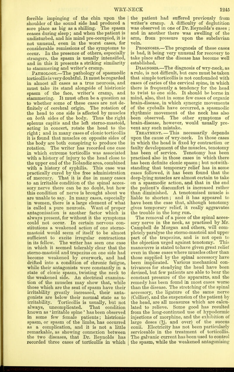 wey-: forcible impinging of the chin upon the shoulder of the sound side had produced a sore place as big as a shilling. The spasm ceases during sleep; and when the patient is undisturbed, and his mind pre-occupied, it is not unusual, even in the worst cases, for considerable remissions of the symptoms to occur. In the presence of others, especially strangers, the spasm is usually intensified, and in this it presents a striking similarity to stammering and writer's cramp. Pathology.—The pathology of spasmodic torticollis is very doubtful. It must be regarded in almost all cases as a true neurosis, and must take its stand alongside of histrionic spasm of the face, writer's cramp, and stammering. It must often be a question as to whether some of these cases are not de- finitely of cerebral origin. The rotation of the head to one side is affected by muscles on both sides of the body. Thus the right splenus capitis and the left sterno-mastoid, acting in concert, rotate the head to the right; and in many cases of clonic torticollis it is found that muscles on opposite sides of the body are both conspiring to produce the rotation. The writer has recorded one case in which extreme torticollis was associated with a history of injury to the head close to the upper end of the Eolandic area, combined with a history of syphilis. This case was practically cured by the free administration of mercury. That it is due in many cases to an irritable condition of the spinal acces- sory nerve there can be no doubt, but how this condition of nerve is brought about we are unable to say. In many cases, especially in women, there is a large element of what is called a pure neurosis. Want of proper antagonisation is another factor which is always present, for without it the symptoms could not occur. In certain nervous con- stitutions a weakened action of one sterno- mastoid would seem of itself to be almost sufficient to excite irregular contractions in its fellow. The writer has seen one case in which it seemed tolerably clear that the sterno-mastoid and trapezius on one side had become weakened by overwork, and had drifted into a condition of chronic fatigue, while their antagonists were constantly in a state of clonic spasm, twisting the neck to the weakened side. An electrical examina- tion of the muscles may show that, while those which are the seat of spasm have their irritability greatly increased, their anta- gonists are below their normal state as to irritability. Torticollis is usually, bui not always, uncomplicated. That condition known as 'irritable spine ' has been observed in some few female patients; histrionic spasm, or spasm of the limbs, has occurred as a complication, and it is not a little remarkable, as showing connexion between the two diseases, that Dr. Eeynolds has recorded three cases of torticollis in which NECK 1245 the patient had suffered previously from writer's cramp. A difficulty of deglutition was observed in one of Dr. Eeynolds's cases ; and in another there was swelling of the arm, from pressure upon the subclavian vein. Peognosis.—The prognosis of these cases is bad, it being very unusual for recovery to take place after the disease has become well established. Diagnosis.—The diagnosis of wry-neck, as a rule, is not difficult, but care must be taken that simple torticollis is not confounded with cases of caries of the cervical spine, in which there is frequently a tendency for the head to twist to one side. It should be borne in mind, also, that in some few cases of organic brain-disease, in which synergic movements of the eyeballs have occurred, a spasmodic rhythmic movement of the neck has also been observed. The other symptoms of brain-disease, however, would usually pre- vent any such mistake. Treatment. — This necessarily depends upon the cause of wry-neck. In those cases in which the head is fixed by contraction or faulty development of the muscles, tenotomy has been of service. Tenotomy has been practised also in those cases in which there has been definite clonic spasm; but notwith- standing that temporary relief has in some cases followed, it has been found that the deep-lying muscles are almost certain to take on a spasmodic action, and that in the end the patient's discomfort is increased rather than diminished. A tenotomised muscle is liable to shorten; and it has appeared to have been the case that, although tenotomy gives temporary relief, it really aggravates the trouble in the long run. The removal of a piece of the spinal acces- sory nerve in the neck, as practised by Mr. Campbell de Morgan and others, will com- pletely paralyse the sterno-mastoid and upper part of the trapezius, and is not open to the objection urged against tenotomy. This manoeuvre is stated to have given great relief even in those cases where muscles other than those supplied by the spinal accessory have been implicated. Various mechanical con- trivances for steadying the head have been devised, but few patients are able to bear the constant pressure of the apparatus, and the remedy has been found in most cases worse than the disease. The stretching of the spinal accessory, the ligature of the same nerve (Collier), and the suspension of the patient by the head, are all measures which are calcu- lated to relieve. Some good has resulted from the long-continued use of hypodermic injections of morphine, and the exhibition of large doses (^j. and over) of the succus conii. Electricity has not been particularly serviceable in the treatment of torticollis. The galvanic current has been used to control the spasm, while the weakened antagonising