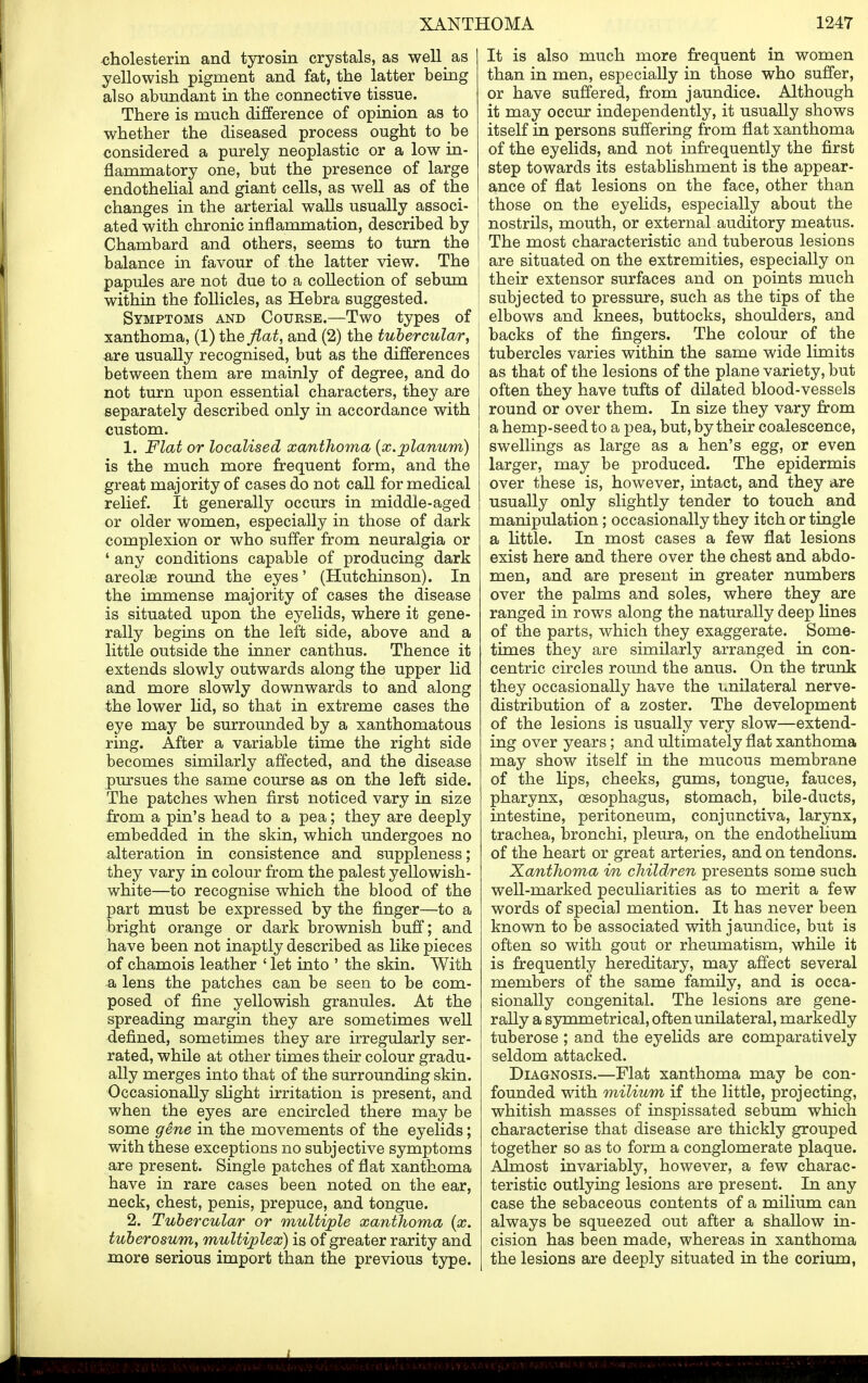 cholesterin and tyrosin crystals, as well^ as yellowish pigment and fat, the latter being also abundant in the connective tissue. There is much difference of opinion as to whether the diseased process ought to be considered a purely neoplastic or a low in- flammatory one, but the presence of large endothelial and giant cells, as well as of the changes in the arterial walls usually associ- ated with chronic inflammation, described by Chambard and others, seems to turn the balance in favour of the latter view. The papules are not due to a collection of sebum within the follicles, as Hebra suggested. Symptoms and Course.—Two types of xanthoma, (1) the flat, and (2) the tubercular, are usually recognised, but as the differences between them are mainly of degree, and do not turn upon essential characters, they are separately described only in accordance with custom. 1. Flat or localised xanthoma {x.planum) is the much more frequent form, and the great majority of cases do not call for medical relief. It generally occurs in middle-aged or older women, especially in those of dark complexion or who suffer from neuralgia or 4 any conditions capable of producing dark areolae round the eyes' (Hutchinson). In the immense majority of cases the disease is situated upon the eyelids, where it gene- rally begins on the left side, above and a little outside the inner canthus. Thence it extends slowly outwards along the upper lid and more slowly downwards to and along the lower lid, so that in extreme cases the eye may be surrounded by a xanthomatous ring. After a variable time the right side becomes similarly affected, and the disease pursues the same course as on the left side. The patches when first noticed vary in size from a pin's head to a pea; they are deeply embedded in the skin, which undergoes no alteration in consistence and suppleness; they vary in colour from the palest yellowish- white—to recognise which the blood of the part must be expressed by the finger—to a bright orange or dark brownish buff; and have been not inaptly described as like pieces of chamois leather ' let into ' the skin. With a lens the patches can be seen to be com- posed of fine yellowish granules. At the spreading margin they are sometimes well defined, sometimes they are irregularly ser- rated, while at other times their colour gradu- ally merges into that of the surrounding skin. Occasionally slight irritation is present, and when the eyes are encircled there may be some gene in the movements of the eyelids; with these exceptions no subjective symptoms are present. Single patches of flat xanthoma have in rare cases been noted on the ear, neck, chest, penis, prepuce, and tongue. 2. Tubercular or multiple xanthoma (x. tuberosum, multiplex) is of greater rarity and more serious import than the previous type. It is also much more frequent in women than in men, especially in those who suffer, or have suffered, from jaundice. Although it may occur independently, it usually shows itself in persons suffering from flat xanthoma of the eyelids, and not infrequently the first step towards its establishment is the appear- ance of flat lesions on the face, other than those on the eyelids, especially about the nostrils, mouth, or external auditory meatus. The most characteristic and tuberous lesions are situated on the extremities, especially on their extensor surfaces and on points much subjected to pressure, such as the tips of the elbows and knees, buttocks, shoulders, and backs of the fingers. The colour of the tubercles varies within the same wide limits as that of the lesions of the plane variety, but often they have tufts of dilated blood-vessels round or over them. In size they vary from a hemp-seed to a pea, but, by their coalescence, swellings as large as a hen's egg, or even larger, may be produced. The epidermis over these is, however, intact, and they are usually only slightly tender to touch and manipulation; occasionally they itch or tingle a little. In most cases a few flat lesions exist here and there over the chest and abdo- men, and are present in greater numbers over the palms and soles, where they are ranged in rows along the naturally deep lines of the parts, which they exaggerate. Some- times they are similarly arranged in con- centric circles round the anus. On the trunk they occasionally have the unilateral nerve- distribution of a zoster. The development of the lesions is usually very slow—extend- ing over years; and ultimately flat xanthoma may show itself in the mucous membrane of the lips, cheeks, gums, tongue, fauces, pharynx, oesophagus, stomach, bile-ducts, intestine, peritoneum, conjunctiva, larynx, trachea, bronchi, pleura, on the endothelium of the heart or great arteries, and on tendons. Xanthoma in children presents some such well-marked peculiarities as to merit a few words of special mention. It has never been known to be associated with jaundice, but is often so with gout or rheumatism, while it is frequently hereditary, may affect several members of the same family, and is occa- sionally congenital. The lesions are gene- rally a symmetrical, often unilateral, markedly tuberose ; and the eyelids are comparatively seldom attacked. Diagnosis.—Flat xanthoma may be con- founded with milium if the little, projecting, whitish masses of inspissated sebum which characterise that disease are thickly grouped together so as to form a conglomerate plaque. Almost invariably, however, a few charac- teristic outlying lesions are present. In any case the sebaceous contents of a milium can always be squeezed out after a shallow in- cision has been made, whereas in xanthoma the lesions are deeply situated in the corium,