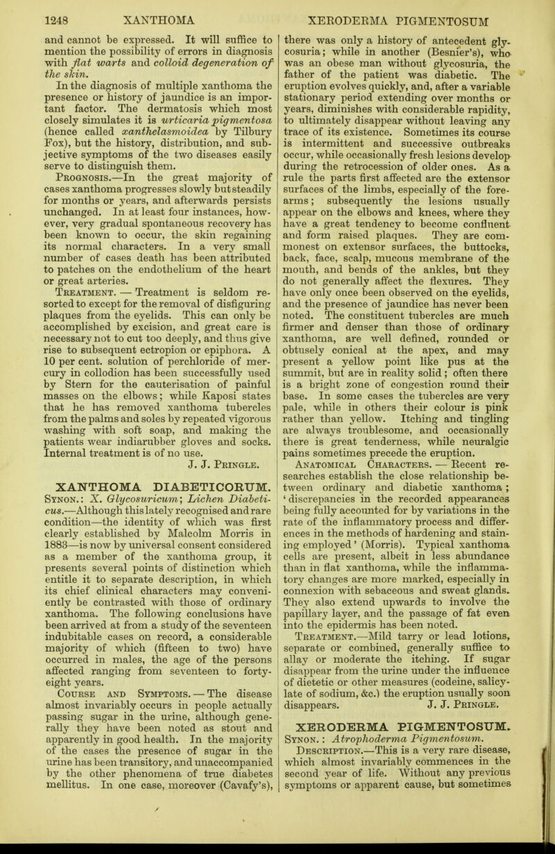 and cannot be expressed. It will suffice to mention the possibility of errors in diagnosis with fiat warts and colloid degeneration of the skin. In the diagnosis of multiple xanthoma the presence or history of jaundice is an impor- tant factor. The dermatosis which most closely simulates it is urticaria pigmentosa (hence called xanthelasmoidea by Tilbury Fox), but the history, distribution, and sub- jective symptoms of the two diseases easily serve to distinguish them. Prognosis.—In the great majority of cases xanthoma progresses slowly but steadily for months or years, and afterwards persists unchanged. In at least four instances, how- ever, very gradual spontaneous recovery has been known to occur, the skin regaining its normal characters. In a very small number of cases death has been attributed to patches on the endothelium of the heart or great arteries. Treatment. — Treatment is seldom re- sorted to except for the removal of disfiguring plaques from the eyelids. This can only be accomplished by excision, and great care is necessary not to cut too deeply, and thus give rise to subsequent ectropion or epiphora. A 10 per cent, solution of perchloride of mer- cury in collodion has been successfully used by Stern for the cauterisation of painful masses on the elbows; while Kaposi states that he has removed xanthoma tubercles from the palms and soles by repeated vigorous washing with soft soap, and making the patients wear indiarubber gloves and socks. Internal treatment is of no use. J. J. Pringle. XANTHOMA DIABETICORUM. Synon.: X. Glycosuricum; Lichen Diabeti- cus.—Although this lately recognised and rare condition—the identity of which was first clearly established by Malcolm Morris in 1883—is now by universal consent considered as a member of the xanthoma group, it presents several points of distinction which entitle it to separate description, in which its chief clinical characters may conveni- ently be contrasted with those of ordinary xanthoma. The following conclusions have been arrived at from a study of the seventeen indubitable cases on record, a considerable majority of which (fifteen to two) have occurred in males, the age of the persons affected ranging from seventeen to forty- eight years. Course and Symptoms. — The disease almost invariably occurs in people actually passing sugar in the urine, although gene- rally they have been noted as stout and apparently in good health. In the majority of the cases the presence of sugar in the urine has been transitory, and unaccompanied by the other phenomena of true diabetes mellitus. In one case, moreover (Cavafy's), there was only a history of antecedent gly- cosuria; while in another (Besnier's), who was an obese man without glycosuria, the father of the patient was diabetic. The eruption evolves quickly, and, after a variable stationary period extending over months or years, diminishes with considerable rapidity, to ultimately disappear without leaving any trace of its existence. Sometimes its course is intermittent and successive outbreaks occur, while occasionally fresh lesions develop during the retrocession of older ones. As a rule the parts first affected are the extensor surfaces of the limbs, especially of the fore- arms ; subsequently the lesions usually appear on the elbows and knees, where they have a great tendency to become confluent and form raised plaques. They are com- monest on extensor surfaces, the buttocks, back, face, scalp, mucous membrane of the mouth, and bends of the ankles, but they do not generally affect the flexures. They have only once been observed on the eyelids, and the presence of jaundice has never been noted. The constituent tubercles are much firmer and denser than those of ordinary xanthoma, are well defined, rounded or obtusely conical at the apex, and may present a yellow point like pus at the summit, but are in reality solid ; often there is a bright zone of congestion round their base. In some cases the tubercles are very pale, while in others their colour is pink rather than yellow. Itching and tingling are always troublesome, and occasionally there is great tenderness, while neuralgic pains sometimes precede the eruption. Anatomical Characters. — Kecent re- searches establish the close relationship be- tween ordinary and diabetic xanthoma ; ' discrepancies in the recorded appearances being fully accounted for by variations in the rate of the inflammatory process and differ- ences in the methods of hardening and stain- ing employed ' (Morris). Typical xanthoma cells are present, albeit in less abundance than in flat xanthoma, while the inflamma- tory changes are more marked, especially in connexion with sebaceous and sweat glands. They also extend upwards to involve the papillary layer, and the passage of fat even into the epidermis has been noted. Treatment.—Mild tarry or lead lotions, separate or combined, generally suffice to allay or moderate the itching. If sugar disappear from the urine under the influence of dietetic or other measures (codeine, salicy- late of sodium, &c.) the eruption usually soon disappears. J. J. Pringle. XERODERMA PIGMENTOSUM. Synon. : Atrophoderma Pigmentosum. Description.—This is a very rare disease, which almost invariably commences in the second year of life. Without any previous symptoms or apparent cause, but sometimes