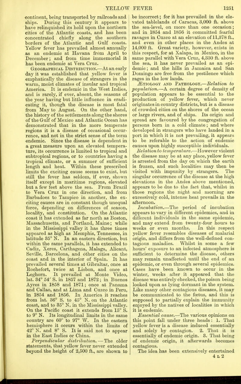 continent, being transported by railroads and ships. During this century it appears to have relinquished its hold upon the northern cities of the Atlantic coasts, and has been concentrated chiefly along the southern borders of the Atlantic and Gulf coasts. Yellow fever has prevailed almost annually as an endemic at Havana from April to December; and from time immemorial it has been endemic at Vera Cruz. Geographical Distribution.—At an early day it was established that yellow fever is emphatically the disease of strangers in the warm, moist climates of insular and tropical America. It is endemic in the West Indies, and is rarely, if ever, absent, the seasons of the year having but little influence in eradi- I eating it, though the disease is most fatal from May to August. On the other hand, I the history of the settlements along the shores j of the Gulf of Mexico and Atlantic Ocean has j demonstrated that in the more temperate regions it is a disease of occasional occur- rence, and not in the strict sense of the term endemic. Since the disease is dependent in a great measure upon an elevated tempera- ture, its occurrence is limited to tropical and subtropical regions, or to countries having a tropical climate, or a summer of sufficient length and heat. Within these prescribed limits the exciting cause seems to exist, but still the fever has seldom, if ever, shown itself except in maritime regions, elevated but a few feet above the sea. From Brazil to Vera Cruz in one direction, and from Barbadoes to Tampico in another, the ex- citing causes are in constant though unequal force, depending on differences of season, locality, and constitution. On the Atlantic coast it has extended as far north as Boston, Massachusetts, and Portland, Maine; while in the Mississippi valley it has three times appeared as high as Memphis, Tennessee, in latitude 35° N. In an eastern direction, but within the same parallels, it has extended to Cadiz, Xeres, Carthagena, Malaga, Alicant, Seville, Barcelona, and other cities on the coast and in the interior of Spain. It has prevailed several times at Gibraltar, once at Kochef'ort, twice at Lisbon, and once at Leghorn. It prevailed at Monte Video, lat. 34° 54' S. in 1857 and 1872; in Buenos Ayres in 1858 and 1871; once at Panama and Callao, and at Lima and Cuzco in Peru, in 1854 and 1856. In America it reaches from lat. 36° S. to 45° N. on the Atlantic coast, and to 35° N. in the Mississippi valley. On the Pacific coast it extends from 15° S. to 9° N. Its longitudinal limits in the same country are 60° to 97° W. In the eastern hemisphere it occurs within the limits of 42° N. and 8° S. It is said not to appear in the East Indies or China. Perpendicular distribution. — The older statements, that yellow fever never extended beyond the height of 2,500 ft., are shown to be incorrect; for it has prevailed in the ele- vated tablelands of Caracas, 3,000 ft. above the sea-level, on more than one occasion; and in 1854 and 1856 it committed fearful ravages in Cuzco at an elevation of 11,378 ft., and even in other places in the Andes at 14,000 ft. Great variety, however, exists in this respect, for at Xalapa, in Mexico, in the same parallel with Vera Cruz, 4,330 ft. above the sea, it has never prevailed as an epi- demic; and the hills in Jamaica and San Domingo are free from the pestilence which rages in the low lands. ^Etiology and Pathology.—Relation to population.—A certain degree of density of population appears to be essential to the production of yellow fever, which never originates in country districts, but is a disease of crowded cities on the shores of the ocean or large rivers, and of ships. Its origin and spread are favoured by the congregation of persons born in a cold climate; and where developed in strangers who have landed in a port in which it is not prevailing, it appears to be referable to the action of endemic causes upon highly susceptible individuals. Relation to temperature.—However violent the disease may be at any place, yellow fever is arrested from the day on which the earth is frozen, and such localities may then be visited with impunity by strangers. The singular occurrence of the disease at the high elevations in the Andes above mentioned, appears to be due to the fact that, whilst in those regions the night and morning are excessively cold, intense heat prevails in the afternoon. Incubation.—The period of incubation appears to vary in different epidemics, and in different individuals in the same epidemic, and may extend from twenty-four hours to weeks or even months. In this respect yellow fever resembles diseases of malarial origin, and differs from the well-defined con- tagious maladies. Whilst in some a few hours' exposure to an infected atmosphere is sufficient to determine the disease, others may remain unaffected until the end of an epidemic, or even through several epidemics. Cases have been known to occur in the winter, weeks after it appeared that the disease was entirely checked, the poison being looked upon as lying dormant in the system. Like many other contagious diseases, it may be communicated to the foetus, and this is supposed to partially explain the immunity enjoyed by the natives of localities in which it is endemic. Essential cause.—The various opinions on this point fall under three heads : 1. That yellow fever is a disease induced essentially and solely by contagion. 2. That it is essentially of endemic origin. 3. That being of endemic origin, it afterwards becomes contagious. The idea has been extensively entertained 4l2