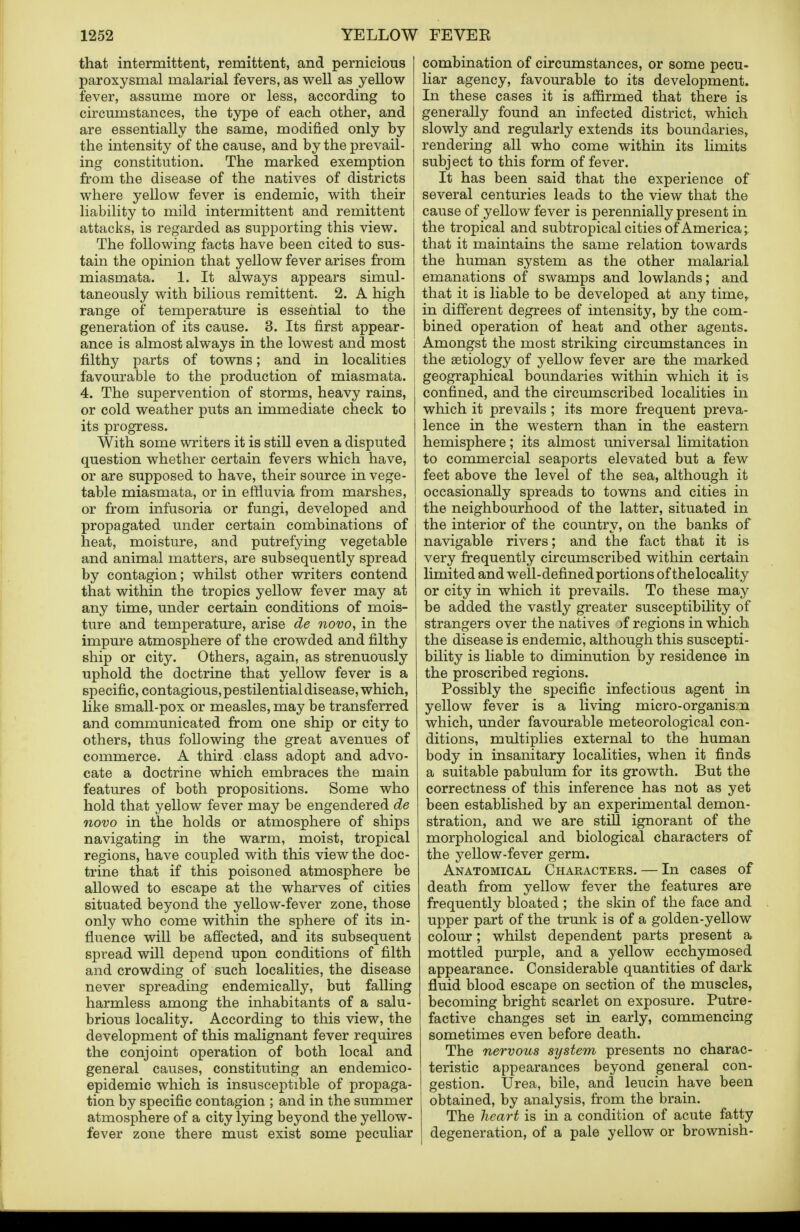 that intermittent, remittent, and pernicious paroxysmal malarial fevers, as well as yellow fever, assume more or less, according to circumstances, the type of each other, and are essentially the same, modified only by the intensity of the cause, and by the prevail- ing constitution. The marked exemption from the disease of the natives of districts where yellow fever is endemic, with their liability to mild intermittent and remittent attacks, is regarded as supporting this view. The following facts have been cited to sus- tain the opinion that yellow fever arises from miasmata. 1. It always appears simul- taneously with bilious remittent. 2. A high range of temperature is essential to the generation of its cause. 3. Its first appear- ance is almost always in the lowest and most i filthy parts of towns; and in localities favourable to the production of miasmata. 4. The supervention of storms, heavy rains, or cold weather puts an immediate check to its progress. With some writers it is still even a disputed question whether certain fevers which have, or are supposed to have, their source in vege- table miasmata, or in effluvia from marshes, or from infusoria or fungi, developed and propagated under certain combinations of heat, moisture, and putrefying vegetable and animal matters, are subsequently spread by contagion; whilst other writers contend that within the tropics yellow fever may at any time, under certain conditions of mois- ture and temperature, arise de novo, in the impure atmosphere of the crowded and filthy ship or city. Others, again, as strenuously uphold the doctrine that yellow fever is a specific, contagious, pestilential disease, which, like small-pox or measles, may be transferred and communicated from one ship or city to others, thus following the great avenues of commerce. A third class adopt and advo- cate a doctrine which embraces the main features of both propositions. Some who hold that yellow fever may be engendered de novo in the holds or atmosphere of ships navigating in the warm, moist, tropical regions, have coupled with this view the doc- trine that if this poisoned atmosphere be allowed to escape at the wharves of cities situated beyond the yellow-fever zone, those only who come within the sphere of its in- fluence will be affected, and its subsequent spread will depend upon conditions of filth and crowding of such localities, the disease never spreading endemically, but falling harmless among the inhabitants of a salu- brious locality. According to this view, the development of this malignant fever requires the conjoint operation of both local and general causes, constituting an endemico- epidemic which is insusceptible of propaga- tion by specific contagion ; and in the summer atmosphere of a city lying beyond the yellow- fever zone there must exist some peculiar combination of circumstances, or some pecu- liar agency, favourable to its development. In these cases it is affirmed that there is generally found an infected district, which slowly and regularly extends its boundaries, rendering all who come within its limits subject to this form of fever. It has been said that the experience of several centuries leads to the view that the cause of yellow fever is perennially present in the tropical and subtropical cities of America; that it maintains the same relation towards the human system as the other malarial emanations of swamps and lowlands; and that it is liable to be developed at any time, in different degrees of intensity, by the com- bined operation of heat and other agents. Amongst the most striking circumstances in the aetiology of yellow fever are the marked geographical boundaries within which it is confined, and the circumscribed localities in which it prevails ; its more frequent preva- lence in the western than in the eastern hemisphere; its almost universal limitation to commercial seaports elevated but a few feet above the level of the sea, although it occasionally spreads to towns and cities in the neighbourhood of the latter, situated in the interior of the country, on the banks of navigable rivers; and the fact that it is very frequently circumscribed within certain limited and well-defined portions of thelocality or city in which it prevails. To these may be added the vastly greater susceptibility of strangers over the natives )f regions in which the disease is endemic, although this suscepti- bility is liable to diminution by residence in the proscribed regions. Possibly the specific infectious agent in yellow fever is a living micro-organism which, under favourable meteorological con- ditions, multiplies external to the human body in insanitary localities, when it finds a suitable pabulum for its growth. But the correctness of this inference has not as yet been established by an experimental demon- stration, and we are still ignorant of the morphological and biological characters of the yellow-fever germ. Anatomical Characters. — In cases of death from yellow fever the features are frequently bloated; the skin of the face and upper part of the trunk is of a golden-yellow colour; whilst dependent parts present a mottled purple, and a yellow ecchymosed appearance. Considerable quantities of dark fluid blood escape on section of the muscles, becoming bright scarlet on exposure. Putre- factive changes set in early, commencing sometimes even before death. The nervous system presents no charac- teristic appearances beyond general con- gestion. Urea, bile, and leucin have been obtained, by analysis, from the brain. The heart is in a condition of acute fatty degeneration, of a pale yellow or brownish-