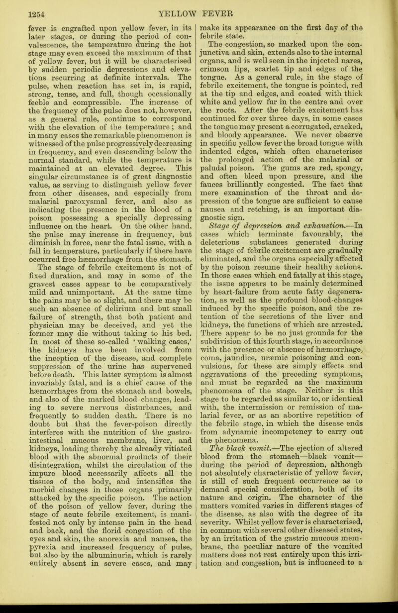 fever is engrafted upon yellow fever, in its later stages, or during the period of con- valescence, the temperature during the hot stage may even exceed the maximum of that of yellow fever, but it will be characterised by sudden periodic depressions and eleva- tions recurring at definite intervals. The pulse, when reaction has set in, is rapid, strong, tense, and full, though occasionally feeble and compressible. The increase of the frequency of the pulse does not, however, as a general rule, continue to correspond with the elevation of the temperature ; and in many cases the remarkable phenomenon is witnessed of the pulse progressively decreasing in frequency, and even descending below the normal standard, while the temperature is maintained at an elevated degree. This singular circumstance is of great diagnostic value, as serving to distinguish yellow fever from other diseases, and especially from malarial paroxysmal fever, and also as indicating the presence in the blood of a poison possessing a specially depressing influence on the heart. On the other hand, the pulse may increase in frequency, but diminish in force, near the fatal issue, with a fall in temperature, particularly if there have occurred free haemorrhage from the stomach. The stage of febrile excitement is not of fixed duration, and may in some of the gravest cases appear to be comparatively mild and unimportant. At the same time the pains may be so slight, and there may be such an absence of delirium and but small failure of strength, that both patient and physician may be deceived, and yet the former may die without taking to his bed. In most of these so-called ' walking cases,' the kidneys have been involved from the inception of the disease, and complete suppression of the urine has supervened before death. This latter symptom is almost invariably fatal, and is a chief cause of the haemorrhages from the stomach and bowels, and also of the marked blood changes, lead- ing to severe nervous disturbances, and frequently to sudden death. There is no doubt but that the fever-poison directly interferes with the nutrition of the gastro- intestinal mucous membrane, liver, and kidneys, loading thereby the already vitiated blood with the abnormal products of their disintegration, whilst the circulation of the impure blood necessarily affects all the tissues of the body, and intensifies the morbid changes in those organs primarily attacked by the specific poison. The action of the poison of yellow fever, during the stage of acute febrile excitement, is mani- fested not only by intense pain in the head and back, and the florid congestion of the eyes and skin, the anorexia and nausea, the pyrexia and increased frequency of pulse, but also by the albuminuria, which is rarely entirely absent in severe cases, and may make its appearance on the first day of the febrile state. The congestion, so marked upon the con- junctiva and skin, extends also to the internal organs, and is well seen in the injected nares, crimson lips, scarlet tip and edges of the tongue. As a general rule, in the stage of febrile excitement, the tongue is pointed, red at the tip and edges, and coated with thick white and yellow fur in the centre and over the roots. After the febrile excitement has continued for over three days, in some cases the tongue may present a corrugated, cracked, and bloody appearance. We never observe in specific yellow fever the broad tongue with indented edges, which often characterises the prolonged action of the malarial or paludal poison. The gums are red, spongy, and often bleed upon pressure, and the fauces brilliantly congested. The fact that mere examination of the throat and de- pression of the tongue are sufficient to cause nausea and retching, is an important dia- gnostic sign. Stage of depression and exhaustion.—In cases which terminate favourably, the deleterious substances generated during the stage of febrile excitement are gradually eliminated, and the organs especially affected by the poison resume their healthy actions. In those cases which end fatally at this stage, the issue appears to be mainly determined by heart-failure from acute fatty degenera- tion, as well as the profound blood-changes induced by the specific poison, and the re- tention of the secretions of the liver and kidneys, the functions of which are arrested. j There appear to be no just grounds for the subdivision of this fourth stage, in accordance with the presence or absence of haemorrhage, coma, jaundice, uraemic poisoning and con- vulsions, for these are simply effects and aggravations of the preceding symptoms, and must be regarded as the maximum phenomena of the stage. Neither is this ! stage to be regarded as similar to, or identical with, the intermission or remission of ma- larial fever, or as an abortive repetition of the febrile stage, in which the disease ends from adynamic incompetency to carry out the phenomena. The black vomit.—The ejection of altered blood from the stomach—black vomit— during the period of depression, although not absolutely characteristic of yellow fever, is still of such frequent occurrence as to demand special consideration, both of its nature and origin. The character of the matters vomited varies in different stages of the disease, as also with the degree of its severity. Whilst yellow fever is characterised, in common with several other diseased states, by an irritation of the gastric mucous mem- brane, the peculiar nature of the vomited matters does not rest entirely upon this irri- tation and congestion, but is influenced to a