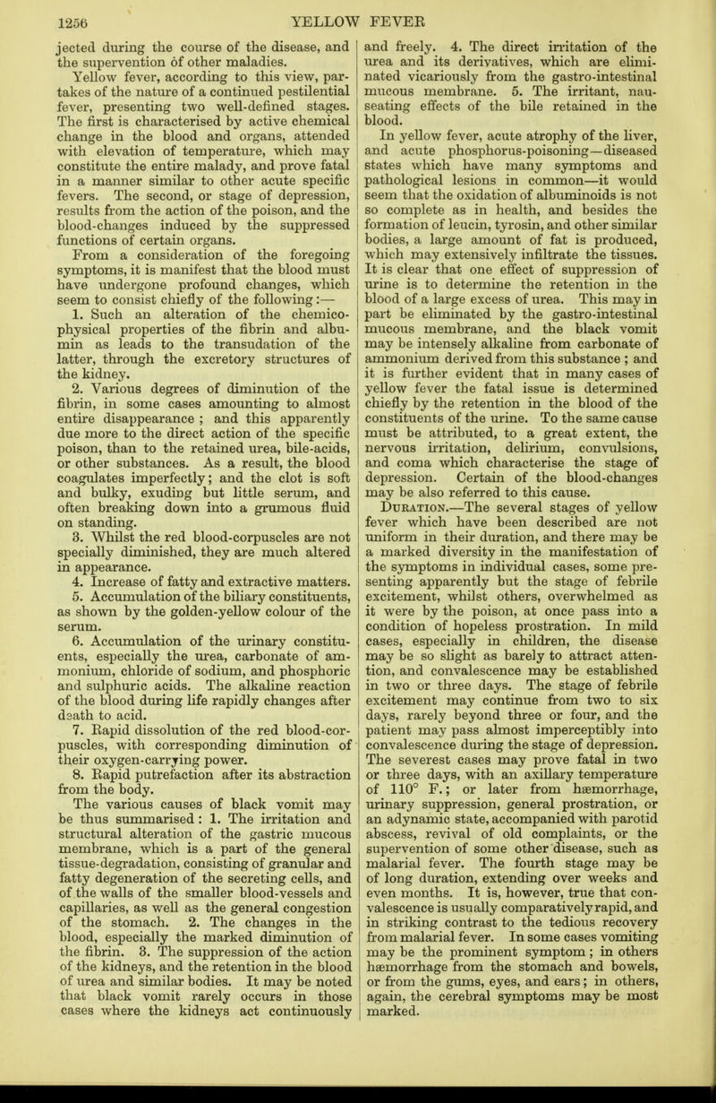 jected during the course of the disease, and the supervention of other maladies. Yellow fever, according to this view, par- takes of the nature of a continued pestilential fever, presenting two well-defined stages. The first is characterised by active chemical change in the blood and organs, attended with elevation of temperature, which may constitute the entire malady, and prove fatal in a manner similar to other acute specific fevers. The second, or stage of depression, results from the action of the poison, and the blood-changes induced by the suppressed functions of certain organs. From a consideration of the foregoing symptoms, it is manifest that the blood must have undergone profound changes, which seem to consist chiefly of the following:— 1. Such an alteration of the chemico- physical properties of the fibrin and albu- min as leads to the transudation of the latter, through the excretory structures of the kidney. 2. Various degrees of diminution of the fibrin, in some cases amounting to almost entire disappearance ; and this apparently due more to the direct action of the specific poison, than to the retained urea, bile-acids, or other substances. As a result, the blood coagulates imperfectly; and the clot is soft and bulky, exuding but little serum, and often breaking down into a grumous fluid on standing. 3. Whilst the red blood-corpuscles are not specially diminished, they are much altered in appearance. 4. Increase of fatty and extractive matters. 5. Accumulation of the biliary constituents, as shown by the golden-yellow colour of the serum. 6. Accumulation of the urinary constitu- ents, especially the urea, carbonate of am- monium, chloride of sodium, and phosphoric and sulphuric acids. The alkaline reaction of the blood during life rapidly changes after death to acid. 7. Rapid dissolution of the red blood-cor- puscles, with corresponding diminution of their oxygen-carrying power. 8. Rapid putrefaction after its abstraction from the body. The various causes of black vomit may be thus summarised: 1. The irritation and structural alteration of the gastric mucous membrane, which is a part of the general tissue-degradation, consisting of granular and fatty degeneration of the secreting cells, and of the walls of the smaller blood-vessels and capillaries, as well as the general congestion of the stomach. 2. The changes in the blood, especially the marked diminution of the fibrin. 3. The suppression of the action of the kidneys, and the retention in the blood of urea and similar bodies. It may be noted that black vomit rarely occurs in those cases where the kidneys act continuously and freely. 4. The direct irritation of the urea and its derivatives, which are elimi- nated vicariously from the gastro-intestinal mucous membrane. 5. The irritant, nau- seating effects of the bile retained in the blood. In yellow fever, acute atrophy of the liver, and acute phosphorus-poisoning—diseased states which have many symptoms and pathological lesions in common—it would seem that the oxidation of albuminoids is not so complete as in health, and besides the formation of leucin, tyrosin, and other similar bodies, a large amount of fat is produced, which may extensively infiltrate the tissues. It is clear that one effect of suppression of urine is to determine the retention in the blood of a large excess of urea. This may in part be eliminated by the gastro-intestinal mucous membrane, and the black vomit may be intensely alkaline from carbonate of ammonium derived from this substance ; and it is further evident that in many cases of yellow fever the fatal issue is determined chiefly by the retention in the blood of the constituents of the urine. To the same cause must be attributed, to a great extent, the nervous irritation, delirium, convulsions, and coma which characterise the stage of depression. Certain of the blood-changes may be also referred to this cause. Duration.—The several stages of yellow fever which have been described are not uniform in their duration, and there may be a marked diversity in the manifestation of the symptoms in individual cases, some pre- senting apparently but the stage of febrile excitement, whilst others, overwhelmed as it were by the poison, at once pass into a condition of hopeless prostration. In mild cases, especially in children, the disease may be so slight as barely to attract atten- tion, and convalescence may be established in two or three days. The stage of febrile excitement may continue from two to six days, rarely beyond three or four, and the patient may pass almost imperceptibly into convalescence during the stage of depression. The severest cases may prove fatal in two or three days, with an axillary temperature of 110° F.; or later from haemorrhage, urinary suppression, general prostration, or an adynamic state, accompanied with parotid abscess, revival of old complaints, or the supervention of some other disease, such as malarial fever. The fourth stage may be of long duration, extending over weeks and even months. It is, however, true that con- valescence is usually comparatively rapid, and in striking contrast to the tedious recovery from malarial fever. In some cases vomiting may be the prominent symptom; in others haemorrhage from the stomach and bowels, or from the gums, eyes, and ears; in others, again, the cerebral symptoms may be most marked.