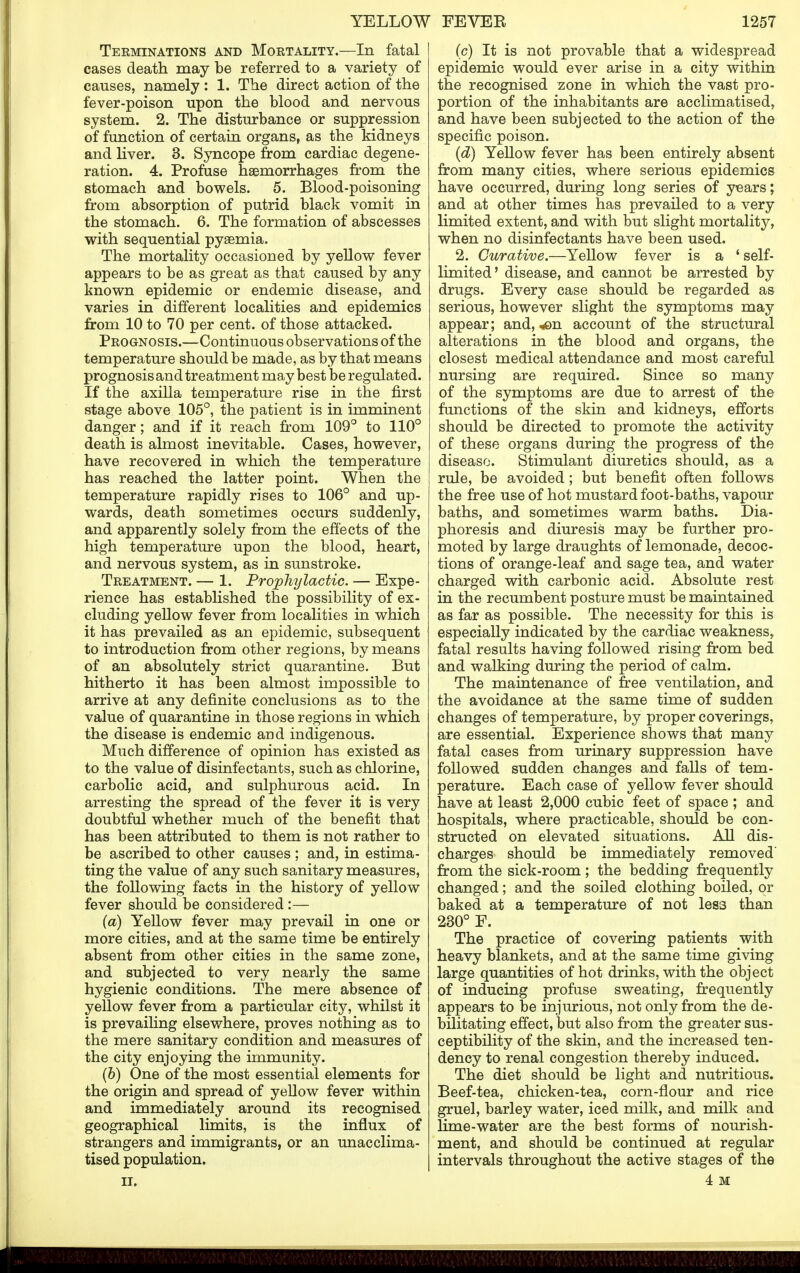 Terminations and Mortality.—In fatal cases death may be referred to a variety of causes, namely: 1. The direct action of the fever-poison upon the blood and nervous system. 2. The disturbance or suppression of function of certain organs, as the kidneys and liver. 3. Syncope from cardiac degene- ration. 4. Profuse haemorrhages from the stomach and bowels. 5. Blood-poisoning from absorption of putrid black vomit in the stomach. 6. The formation of abscesses with sequential pyaemia. The mortality occasioned by yellow fever appears to be as great as that caused by any known epidemic or endemic disease, and varies in different localities and epidemics from 10 to 70 per cent, of those attacked. Prognosis.—Continuous observations of the temperature should be made, as by that means prognosis and treatment may best be regulated. If the axilla temperature rise in the first stage above 105°, the patient is in imminent danger; and if it reach from 109° to 110° death is almost inevitable. Cases, however, have recovered in which the temperature has reached the latter point. When the temperature rapidly rises to 106° and up- wards, death sometimes occurs suddenly, and apparently solely from the effects of the high temperature upon the blood, heart, and nervous system, as in sunstroke. Treatment. — 1. Prophylactic. — Expe- rience has established the possibility of ex- cluding yellow fever from localities in which it has prevailed as an epidemic, subsequent to introduction from other regions, by means of an absolutely strict quarantine. But hitherto it has been almost impossible to arrive at any definite conclusions as to the value of quarantine in those regions in which the disease is endemic and indigenous. Much difference of opinion has existed as to the value of disinfectants, such as chlorine, carbolic acid, and sulphurous acid. In arresting the spread of the fever it is very doubtful whether much of the benefit that has been attributed to them is not rather to be ascribed to other causes ; and, in estima- ting the value of any such sanitary measures, the following facts in the history of yellow fever should be considered :— (a) Yellow fever may prevail in one or more cities, and at the same time be entirely absent from other cities in the same zone, and subjected to very nearly the same hygienic conditions. The mere absence of yellow fever from a particular city, whilst it is prevailing elsewhere, proves nothing as to the mere sanitary condition and measures of the city enjoying the immunity. (&) One of the most essential elements for the origin and spread of yellow fever within and immediately around its recognised geographical limits, is the influx of strangers and immigrants, or an unacclima- tised population. II. (c) It is not provable that a widespread epidemic would ever arise in a city within the recognised zone in which the vast pro- portion of the inhabitants are acclimatised, and have been subjected to the action of the specific poison. (d) Yellow fever has been entirely absent from many cities, where serious epidemics have occurred, during long series of years; and at other times has prevailed to a very limited extent, and with but slight mortality, when no disinfectants have been used. 2. Curative.—Yellow fever is a 'self- limited' disease, and cannot be arrested by drugs. Every case should be regarded as serious, however slight the symptoms may appear; and, *en account of the structural alterations in the blood and organs, the closest medical attendance and most careful nursing are required. Since so many of the symptoms are due to arrest of the functions of the skin and kidneys, efforts should be directed to promote the activity of these organs during the progress of the disease. Stimulant diuretics should, as a rule, be avoided; but benefit often follows the free use of hot mustard foot-baths, vapour baths, and sometimes warm baths. Dia- phoresis and diuresis may be further pro- moted by large draughts of lemonade, decoc- tions of orange-leaf and sage tea, and water charged with carbonic acid. Absolute rest in the recumbent posture must be maintained as far as possible. The necessity for this is especially indicated by the cardiac weakness, fatal results having followed rising from bed and walking during the period of calm. The maintenance of free ventilation, and the avoidance at the same time of sudden changes of temperature, by proper coverings, are essential. Experience shows that many fatal cases from urinary suppression have followed sudden changes and falls of tem- perature. Each case of yellow fever should have at least 2,000 cubic feet of space ; and hospitals, where practicable, should be con- structed on elevated situations. All dis- charges should be immediately removed from the sick-room; the bedding frequently changed; and the soiled clothing boiled, or baked at a temperature of not less than 230° F. The practice of covering patients with heavy blankets, and at the same time giving large quantities of hot drinks, with the object of inducing profuse sweating, frequently appears to be injurious, not only from the de- bilitating effect, but also from the greater sus- ceptibility of the skin, and the increased ten- dency to renal congestion thereby induced. The diet should be light and nutritious. Beef-tea, chicken-tea, corn-flour and rice gruel, barley water, iced milk, and milk and lime-water are the best forms of nourish- ment, and should be continued at regular intervals throughout the active stages of the 4 M