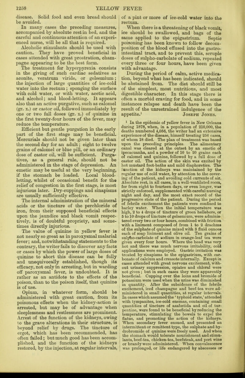 disease. Solid food and even bread should be avoided. In many cases the preceding measures, accompanied by absolute rest in bed, and the careful and continuous attention of an experi- enced nurse, will be all that is required. Alcoholic stimulants should be used with caution. They have proved beneficial in cases attended with great prostration, cham- pagne appearing to be the best form. The treatment for hyperpyrexia consists in the giving of such cardiac sedatives as aconite, veratrum viride, or gelsemium; the injection of large quantities of ice-cold water into the rectum ; sponging the surface with cold water, or with water, acetic acid, and alcohol; and blood-letting. It appears also that an active purgative, such as calomel (gr. x.) or castor oil, followed immediately by one or two full doses (gr. x.) of quinine in the first twenty-four hours of the fever, may reduce the temperature. Efficient but gentle purgation in the early part of the first stage may be beneficial. Mercurials should not be given later than the second day for an adult; eight to twelve grains of calomel or blue pill, or an ordinary dose of castor oil, will be sufficient. Purga- tives, as a general rule, should not be administered in the stage of depression. An emetic may be useful at the very beginning, if the stomach be loaded. Local blood- letting, whilst of occasional benefit for th© relief of congestion in the first stage, is most injurious later. Dry-cuppings and sinapisms are usually sufficiently effective. The internal administration of the mineral acids or the tincture of the perchloride of iron, from their supposed beneficial effects upon the jaundice and black vomit respec- tively, is of doubtful propriety, and some- times directly injurious. The value of quinine in yellow fever is not nearly so great as in paroxysmal malarial fever; and, notwithstanding statements to the contrary, the writer fails to discover any facts or cases by which the power of large doses of quinine to abort this disease can be fully and unequivocally established, though its efficacy, not only in arresting, but in warding off paroxysmal fever, is undoubted. It is rather as an antidote to the effects of the poison, than to the poison itself, that quinine is of use. Opium, in whatever form, should be administered with great caution, from its poisonous effects when the kidney-action is arrested, but may be of advantage when sleeplessness and restlessness are prominent. Arrest of the function of the kidneys, owing to the grave alterations in their structure, is beyond relief by drugs. The tincture of ergot, which has been recommended, has often failed; but much good has been accom- plished, and the function of the kidneys restored, by the injection, at regular intervals, of a pint or more of ice-cold water into the rectum. When there is a threatening of black vomit, ice should be swallowed, and bags of the same applied to the epigastrium. Septic poisoning has been known to follow decom- position of the blood effused into the gastro- intestinal tract, and to prevent this, scruple ; doses of sulpho-carbolate of sodium, repeated every three or four hours, have been given with advantage. During the period of calm, active medica- | tion, beyond what has been indicated, should ; be abstained from. The diet should still be of the simplest, most nutritious, and most digestible character. In this stage there is often a morbid craving for food, and in some instances relapse and death have been the result of the unrestrained indulgence of the appetite.1 Joseph Jones. 1 In the epidemic of yellow fever in New Orleans during 1878, when, in a population of 210,000, the I deaths numbered 4,056, the writer had an extensive experience of the disease, himself treating 256 cases, ] of whom 18 died. The plan of treatment was based ! upon the preceding principles. The alimentary ! canal was cleared at the outset by an emetic of I ipecacuanha, and a powder of 10 to 20 grains each [ of calomel and quinine, followed by a full dose of ! castor oil. The action of the skin was excited by ! hot mustard foot-baths and mild diaphoretics. The function of the kidneys was maintained by the regular use of cold water, by attention to the cover- | ing of the patient, and avoiding cold currents of air. Absolute rest, in all cases, in a well-ventilated room, for from eight to fourteen days, or even longer, was strictly enforced, supplemented with careful nursing night and day, and the most exact record of the progressive state of the patient. During the period of febrile excitement the patients were confined to barley water. When the initial temperature was j high, 2 to 4 drops of tincture of green hellebore, or 5 to 10 drops of tincture of gelsemium, were adminis- j tered every two or four hours, combined with friction with a liniment composed of from 1 to 2 drachms I of the sulphate of quinine mixed with 3 fluid ounces ' each of soap liniment and olive oil. Ten grains of sulpno-carbolate of sodium in orange-leaf tea were given every four hours. Where the head was very hot and there was much nervous irritability, cold applications were employed. Gastric irritation was treated by sinapisms to the epigastrium, with car- bonate of calcium and creasote internally. Except in cases attended with great nervous excitement, with- out urinary suppression, opiates and chloral were not given ; but in such cases they were apparently i beneficial. Cupping over the loins and bromide of potassium were used when the urine was diminished J in quantity. After the subsidence of the febrile , excitement, iced champagne and beef-tea were ad- ! ministered in small quantities, at regular intervals. In cases which assumed the ' typhoid state,' attended . with tympanites, ice-cold enemas, containing small quantities of tincture of asafcetida and oil of tur- j pentine, were found to be beneficial by reducing the temperature, stimulating the bowels to expel the flatus, and promoting the action of the kidneys, j When secondary fever ensued, and presented an intermittent or remittent type, the sulphate and hy- j drobromide of quinine were freely used. And when I the stomach would tolerate nourishment and stimu- lants, beef-tea, chicken-tea, beefsteak, and port wine or brandy were administered. When convalescence was prolonged, or life endangered by abscesses or