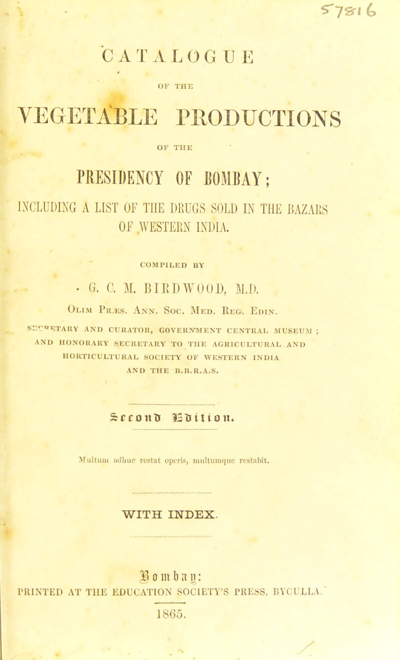 C A T A L 0 G U E OF THE VEGETABLE PRODUCTIONS OF THE PRESIDENCY OF BOMBAY; INCLUDING A LIST OF THE DRUGS SOLD IN THE BAZARS OF WESTERN INDIA. COMPILED BY • G. C. M. BIRDWO01), M.D. Olim Pui.s. Ann. Soc. Med. Reg. Edin. s-r-nktary and curator, government central museum ; and honorary secretary to the agricultural and horticultural society of western india and the b.b.r.a.s. Multuni aclinic vestal opens, multumquc rcstabit. WITH INDEX. $j o in b a n: PRINTED AT THE EDUCATION SOCIETY'S PRESS, BTCULLA. isii.y