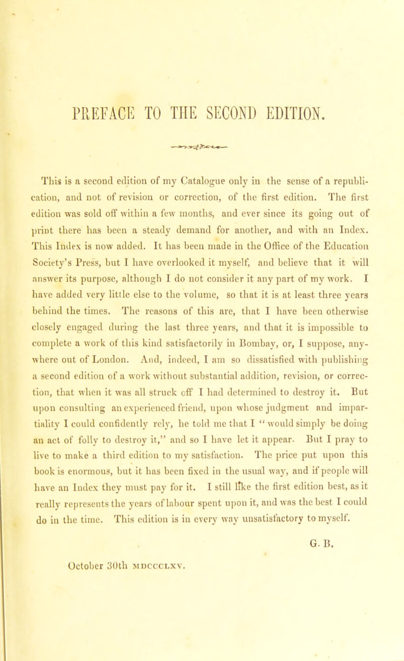 PREFACE TO THE SECOND EDITION. This is a second edition of my Catalogue only in the sense of a republi- cation, and not of revision or correction, of the first edition. The first edition was sold oft' within a few months, and ever since its going out of print there has been a steady demand for another, and with an Index. This Index is now added. It has been made in the Office of the Education Society's Press, but I have overlooked it myself, and believe that it will answer its purpose, although I do not consider it any part of my work. I have added very little else to the volume, so that it is at least three years behind the times. The reasons of this are, that I have been otherwise closely engaged during the last three years, and that it is impossible to complete a work of this kind satisfactorily in Bombay, or, I suppose, any- where out of London. And, indeed, I am so dissatisfied with publishing a second edition of a work without substantial addition, revision, or correc- tion, that when it was all struck off I had determined to destroy it. But upon consulting an experienced friend, upon whose judgment and impar- tiality I could confidently rely, he told me that I would simply be doing an act of folly to destroy it, and so I have let it appear- But I pray to live to make a third edition to my satisfaction. The price put upon this book is enormous, but it has been fixed in the usual way, and if people will have an Index they must pay for it. I still like the first edition best, as it really represents the years of labour spent upon it, and was the best I could do in the time. This edition is in every way unsatisfactory to myself. October 3()th mdccclxv. G. B.