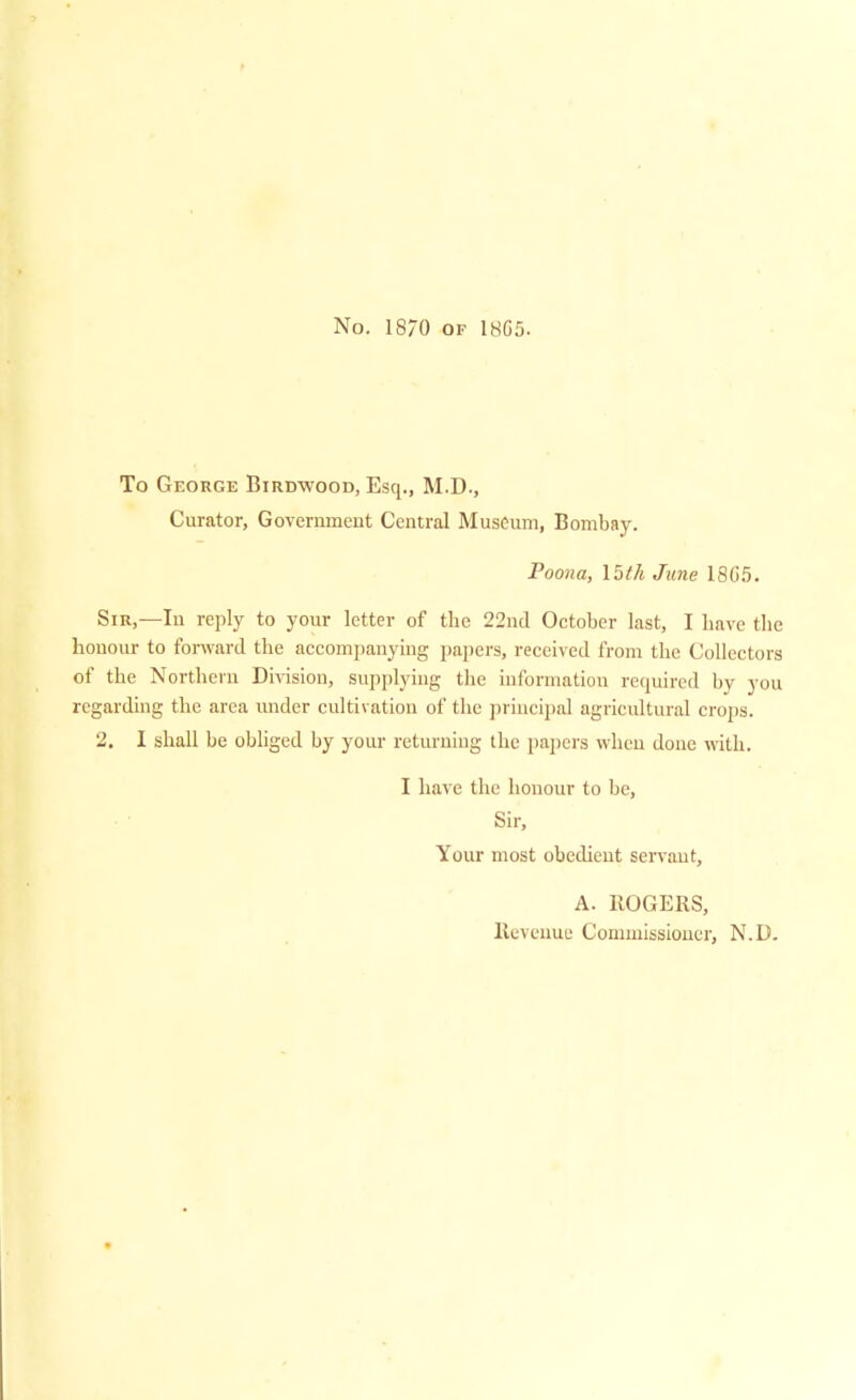 No. 1870 of 1865. To George Birdwood, Esq., M.D., Curator, Government Central Museum, Bombay. Poona, 15th June 18G5. Sir,—In reply to your letter of the 22nd October last, I have the honour to forward the accompanying papers, received from the Collectors of the Northern Division, supplying the information required by you regarding the area imder cultivation of the principal agricultural crops. 2. I shall be obliged by your returning the papers when done with. I have the honour to be, Sir, Your most obedient servant, A. ROGERS, Revenue Commissioner, N.D.