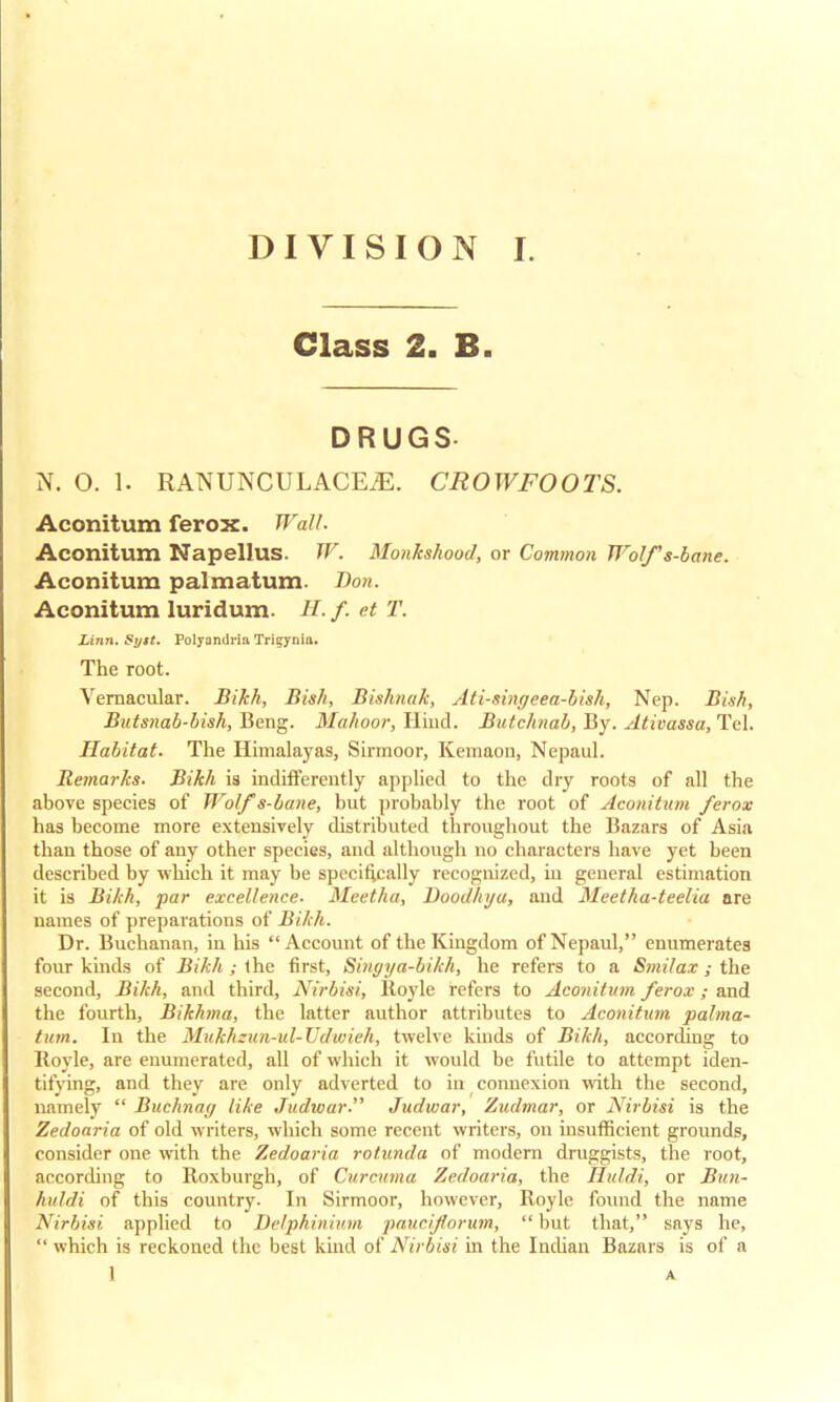 Class 2. B. DRUGS N. O. 1. RANUNCULACE^. CROWFOOTS. Aconitum ferox. Wall. Aconitum Napellus. W. Monkshood, or Common Wolfs-bane. Aconitum palmatum. Bon. Aconitum luridum. //. /. et T. Linn. Syst. Polyandria Trigynia. The root. Vernacular. Bikh, Bish, Bishnak, Ati-singeea-bish, Nep. Bis/i, Butsnab-bish, Beng. Mahoor, Hind. Butchnab, By. Ativassa, Tel. Habitat. The Himalayas, Sirmoor, Kemaon, Nepaul. Remarks. Bikh is indifferently applied to the dry roots of all the above species of Wolf s-bane, but probably the root of Aconitum ferox has become more extensively distributed throughout the Bazars of Asia than those of any other species, and although no characters have yet been described by which it may be specifically recognized, in general estimation it is Bikh, par excellence. Meetha, Voodhya, and Meetha-teelia are names of preparations of Bikh. Dr. Buchanan, in his Account of the Kingdom of Nepaul, enumerates four kinds of Bikh ; the first, Singya-bikh, he refers to a Smilax; the second, Bikh, and third, Nirbisi, Royle refers to Aconitum ferox; and the fourth, Bikhma, the latter author attributes to Aconitum palma- tum. In the Mukhzun-ul-Udwieh, twelve kinds of Bikh, according to Royle, are enumerated, all of which it would be futile to attempt iden- tifying, and they are only adverted to in connexion with the second, namely Buchnag like Judvoar Judwar, Zudmar, or Nirbisi is the Zedoaria of old writers, which some recent writers, on insufficient grounds, consider one with the Zedoaria rotunda of modern druggists, the root, according to Roxburgh, of Curcuma Zedoaria, the Huldi, or Bitn- huldi of this country. In Sirmoor, however, Royle found the name Nirbisi applied to Delphinium paucif orum, but that, says he, which is reckoned the best kind of Nirbisi in the Indian Bazars is of a 1 A