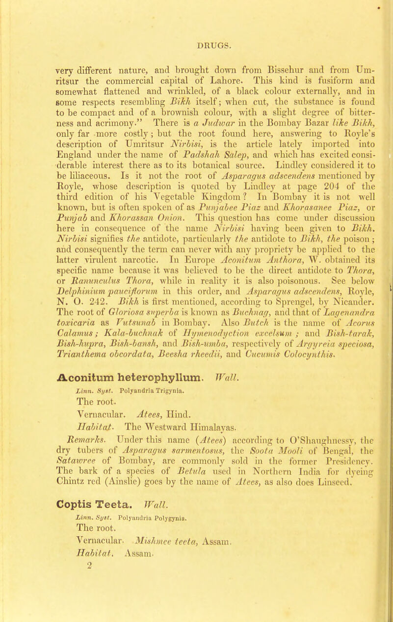 very different nature, and brought down from Bissehur and from Um- ritsur the commercial capital of Lahore. This kind is fusiform and somewhat flattened and wrinkled, of a black colour externally, and in some respects resembling Bikh itself; when cut, the substance is found to be compact and of a brownish colour, with a slight degree of bitter- ness and acrimony. There is a Judwar in the Bombay Bazar like Bikh, only far more costly; but the root found here, answering to Royle's description of Umritsur Nirbisi, is the article lately imported into England under the name of Padshah Salej), and which has excited consi- derable interest there as to its botanical source. Lindley considered it to be liliaceous. Is it not the root of Asparagus adscendens mentioned by Royle, whose description is quoted by Lindley at page 20-4 of the third edition of his Vegetable Kingdom 1 In Bombay it is not well known, but is often spoken of as Punjabee Piaz and Khorasanee Piaz, or Punjab and Khorassan Onion. This question has come under discussion here in consequence of the name Nirbisi having been given to Bikh. Nirbisi signifies the antidote, particularly the antidote to Bikh, the poison; and consequently the term can never with any propriety be applied to the latter virulent narcotic. In Europe Aconitum Anthora, W. obtained its specific name because it was believed to be the direct antidote to Thora, or Ranuneulus Thora, while in reality it is also poisonous. See below Delphinium paucifiorum in this order, and Asparagus adscendens, Royle, N. O. 242. Bikh is first mentioned, according to Sprengel, by Nicander. The root of Gloriosa snperba is known as Buchnag, and that of Lagenandra toxicaria as Vutsunab in Bombay. Also Butch is the name of Acorus Calamus; Kala-buchnak of Hymenodyction excelsum ; and Bish-tarak, Bish-hupra, Bish-bansh, and Bish-ttmba, respectively of Argyreia speciosa, Trianthema obcordata, Beesha rhecdii, and Cucumis Colocynthis. Aconitum heterophyllum. Wall. Linn. Si/tf. Polyundria Trigynln. The root. Vernacular. Atees, Hind. Habitat- The Westward Himalayas. Remarks. Under this name {Atees) according to O'Shaughnessy, the dry tubers of Asparagus sarmentosus, the Soota Mooli of Bengai, the Satawree of Bombay, are commonly sold in the former Presidencv. The bark of a species of Betula used in Northern India for dyeing Chintz red (Ainslie) goes by the name of Alecs, as also does Linseed. Coptis Teeta. Wall. Linn. Syst. Folyundria Polypynio. The root. Vernacular. Mishmee teeta, Assam. Habitat. Assam.