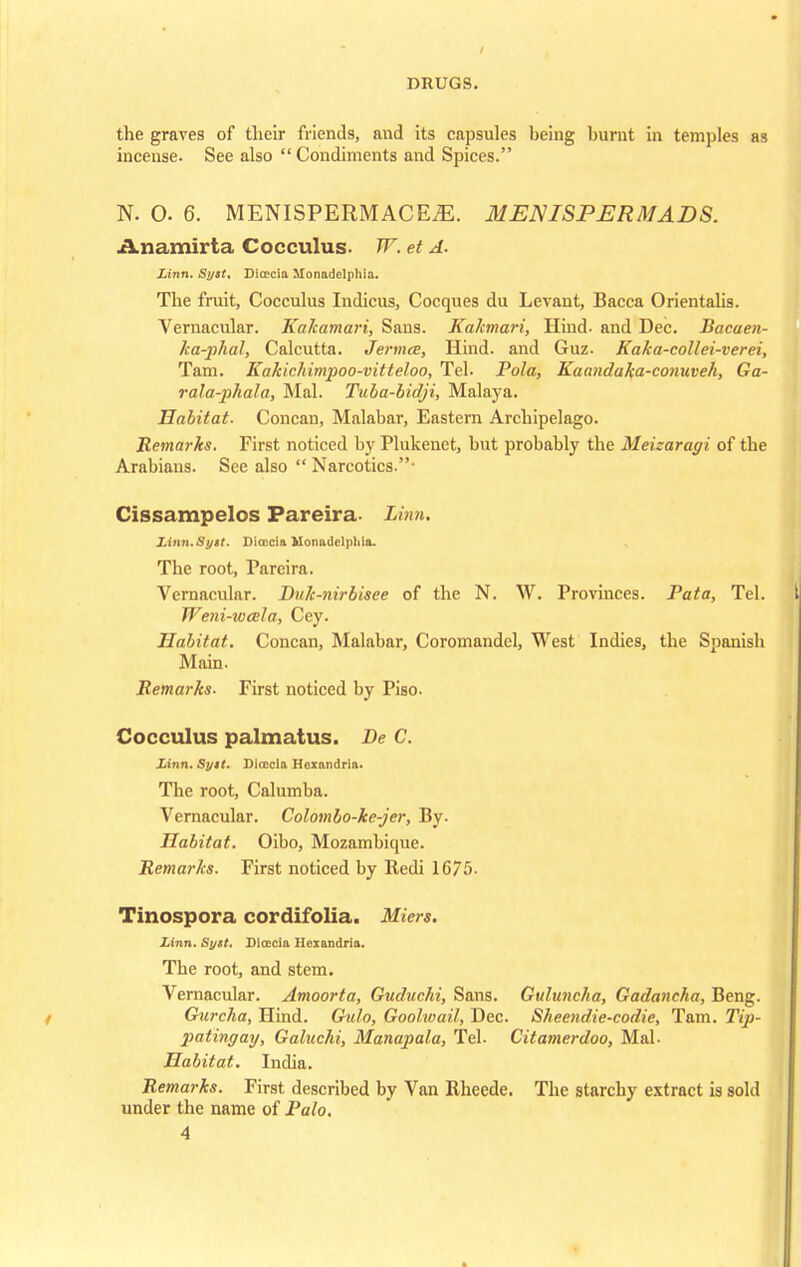 the graves of their friends, and its capsules heing burnt in temples as incense. See also  Condiments and Spices. N. O. 6. MENISPERMACEiE. MENISPERMADS. Anamirta Cocculus. W. et A. Linn. Syst. Dicecia Monadelphia. The fruit, Cocculus Indicus, Cocques du Levant, Bacca Orientahs. Vernacular. Kakamari, Sans. Kakmari, Hind- and Dec. Bacaen- ka-phal, Calcutta. Jermce, Hind, and Guz. Kaka-eollei-verei, Tarn. Kakichimpoo-vitteloo, Tel. Pola, Kaandaka-conuveh, Ga- rala-phala, Mai. Tuba-bidji, Malaya. Habitat- Concan, Malabar, Eastern Archipelago. Remarks. First noticed by Plukenet, but probably the Meizaragi of the Arabians. Sec also  Narcotics.- Cissampelos Pareira. Linn. Linn.Syit. Dicccia MonadelpMa. The root, Pareira. Vernacular. Dnk-nirbisee of the N. W. Provinces. Fata, Tel. Weni-wcela, Cey. Habitat. Concan, Malabar, Coromandel, West Indies, the Spanish Main. Remarks. First noticed by Piso. Cocculus palmatus. Be C. Linn. Sytt. Dioccia Hexandria. The root, Calumba. Vernacular. Colombo-ke-jer, By. Habitat. Oibo, Mozambique. Remarks. First noticed by Redi 1675. Tinospora cordifolia. Mien. Linn. Syst. Dioecia Hexandria. The root, and stem. Vernacular. Amoorta, Guduchi, Sans. Guluncha, Gadancha, Beng. Giircha, Hind. Gulo, Goolwait, Dec. Sheendie-codie, Tarn. Tip- paiingay, Galuchi, Manapala, Tel. Citamerdoo, Mai- Habitat. India. Remarks. First described by Van Rheede. The starchy extract is sold under the name of Palo.