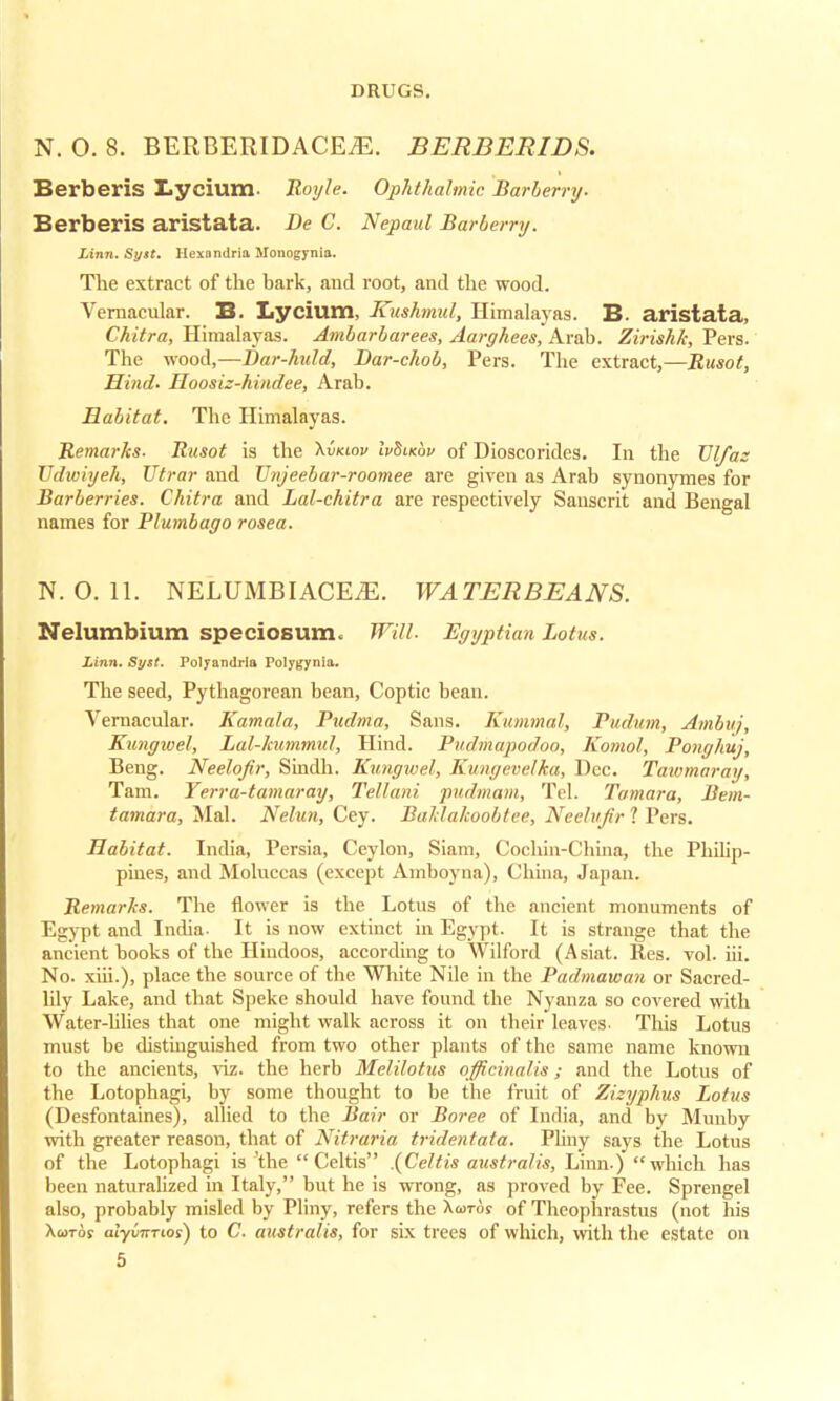 N. O. 8. BERBERIDACEiE. BERBERIBS. Berberis I.ycium. Royle. Ophthalmic Barberry. Berberis aristata. Be C. Nepaul Barberry. Linn. Syat. Hexnndria Monogynia. The extract of the bark, and root, and the wood. Vernacular. B. Lycium, Kushmul, Himalayas. B. aristata, Chitra, Himalayas. Ambarbarees, Aarghees, Arab. Zirishk, Pers. The wood,—Bar-huld, Bar-chob, Pers. The extract,—Rusot, Hind. Hoosiz-hindee, Arab. Habitat. The Himalayas. Remarks. Rnsot is the \vkiov IvBlkov of Dioscorides. In the TJlfaz Udwiyeh, Utrar and Tlnjeebar-roomee are given as Arab synonymes for Barberries. Chitra and Lal-chitra are respectively Sanscrit and Bengal names for Plumbago rosea. N. 0. 11. NELUMBIACEiE. WATERBEANS. Nelumbium speciosum. Will. Egyptian Lotus. Linn. Syst. Polyandria Polygynia. The seed, Pythagorean bean, Coptic bean. Vernacular. Kamala, Pudma, Sans. Kummal, Pudum, Ambnj, Kungwel, Lal-hummul, Hind. Pudmapodoo, Komol, Ponghuj, Beng. Neelofir, Sindh. Kungwel, Kungevelka, Dec. Taiomaray, Tam. Yerra-tamaray, Tellani, pudmam, Tel. Tamara, Bem- tamara, Mai. Nelun, Cey. Baldakoobtee, Neehifr 1 Pers. Habitat. India, Persia, Ceylon, Siam, Cochin-China, the Philip- pines, and Moluccas (except Amboyna), China, Japan. Remarks. The flower is the Lotus of the ancient monuments of Egypt and India- It is now extiuct in Egypt. It is strange that the ancient books of the Hindoos, according to Wilford (Asiat. Res. vol. iii. No. xiii.), place the source of the White Nile in the Padmawan or Sacred- lily Lake, and that Speke should have found the Nyanza so covered with Water-lilies that one might walk across it on their leaves. This Lotus must be distinguished from two other plants of the same name known to the ancients, viz. the herb Melilotus officinalis; and the Lotus of the Lotophagi, by some thought to be the fruit of Zizyphus Lotus (Desfontaines), allied to the Bair or Boree of India, and by Muuby with greater reason, that of Nitraria tridentata. Pliny says the Lotus of the Lotophagi is 'the  Celtis .(Celtis australis, Linn.) winch has been naturalized in Italy, but he is wrong, as proved by Fee. Sprengel also, probably misled by Pliny, refers the Xcotoj of Theophrastus (not his XuTo? alyvTTTios) to C. australis, for six trees of which, with the estate on