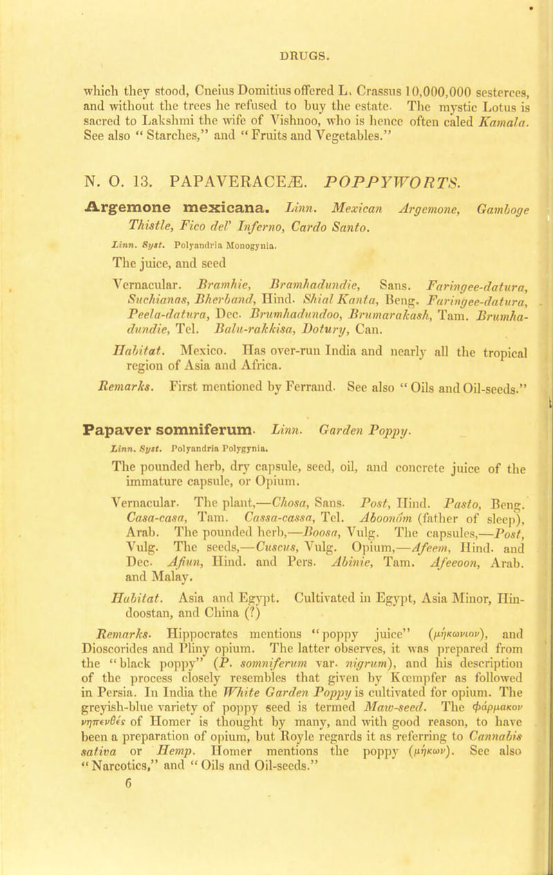 which they stood, Cneius Domitius offered L. Crassus 10,000,000 sesterces, and without the trees he refused to buy the estate. The mystic Lotus is sacred to Lakshmi the wife of Vishnoo, who is hence often caled Kama!a. See also  Starches, and  Fruits and Vegetables. N. O. 13. PAPAVERACEiE. POPPYWORTS. Argemone mexicana. Linn. Mexican Argemone, Gamboge Thistle, Fico rleF Inferno, Cardo Santo. Linn. Syit. Polyandrla Monogynla. The juice, and seed Vernacular. Bramhie, Brambadundie, Sans. Faringee-datnra, Suchianas, Bherband, Hind. Shial Kanta, Beng. Faringee-datnra, Peela-datura, Dec. Brumhadundoo, Bmmarakash, Tarn. Brumha- dundie, Tel. Balu-rakkisa, Dotury, Can. Habitat. Mexico. Has over-run India and nearly all the tropical region of Asia and Africa. Remarks. First mentioned by Ferrand. See also  Oils and Oil-seeds. Papaver somniferum- Linn. Garden Poppy. Linn. Suit. Polyandria Polygynia. The pounded herb, dry capsule, seed, oil, and concrete juice of the immature capsule, or Opium. Vernacular. The plant,—Chosa, Sans. Post, Hind. Pasto, Beng. Casa-casa, Tam. Cassa-cassa, Tel. Aboondm (father of sleep), Arab. The pounded herb,—Boosa, Vulg. The capsules,—Post, Vulg. The seeds,—Cuscus, Vulg. Opium,—Afeem, Hind, and Dec- Afiun, Hind, and Pers. Abinie, Tam. Afeeoon, Arab, and Malay. Habitat. Asia and Egypt. Cultivated in Egypt, Asia Minor, Ilin- doostan, and China (?) Remarks. Hippocrates mentions poppy juice (/xi/xawoi/), and Dioscorides and Pliny opium. The latter observes, it was prepared from the black poppy (P. somniferum var. nigrum), and his description of the process closely resembles that given by Kccmpfer as followed in Persia. In India the White Garden Poppy is cultivated for opium. The greyish-blue variety of poppy seed is termed Maw-seed. The 0d/>MaKO1' vvTTfvBes of Homer is thought by many, and with good reason, to have been a preparation of opium, but Royle regards it as referring to Cannabis sativa or Hemp. Homer mentions the poppy (ht]ko>v). See also Narcotics, and Oils and Oil-seeds.