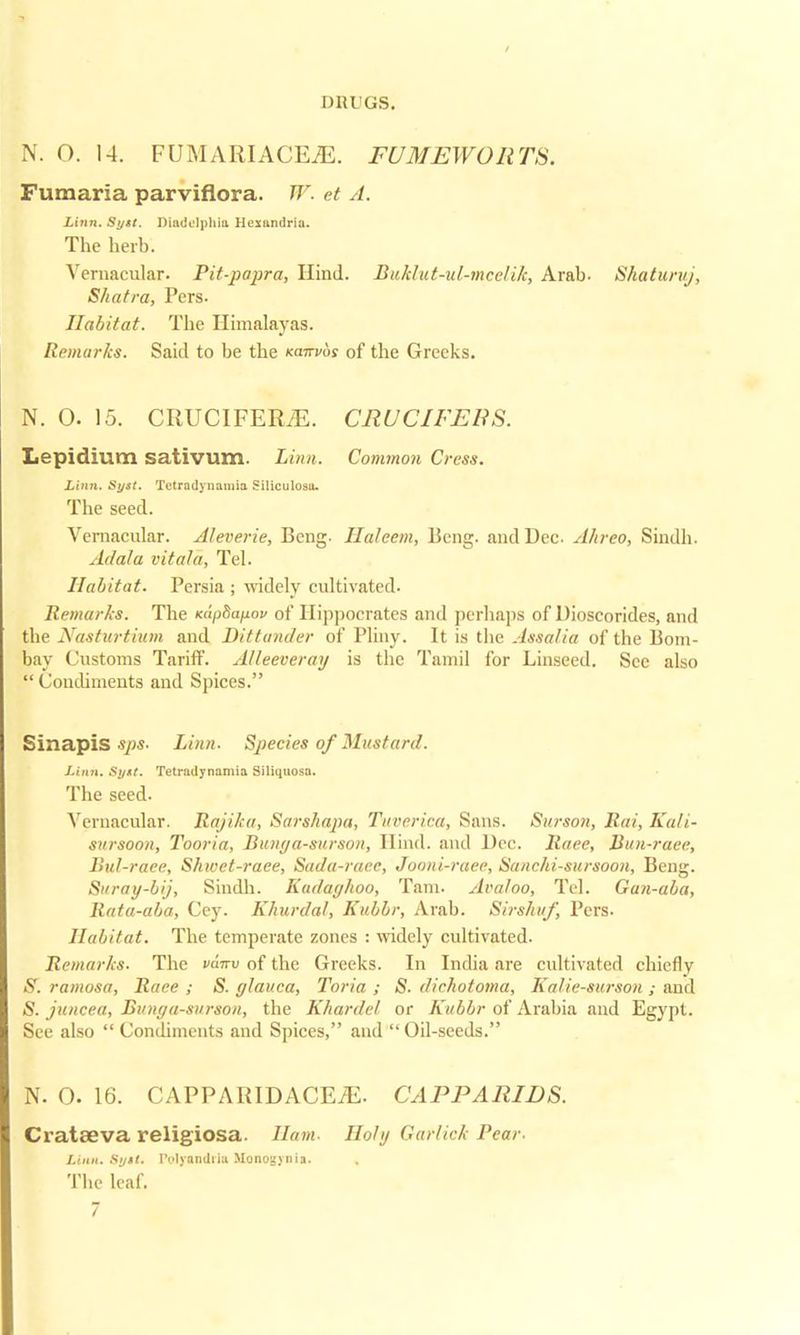 / DRUGS. N. O. 14. FUMARIACEiE. FUMEWOR TS. Fumaria parviflora. W. et A. Linn. Syst. Diadelphia Hexandria. The herb. Vernacular. Pit-papra, Hind. Buklut-ul-mcelik, Arab. Shaturuj, Shatra, Pers. Habitat. The Himalayas. Remarks. Said to be the kokvos of the Greeks. N. O. 15. CRUCIFERiE. CRUCIFEBS. Lepidium sativum. Linn. Common Cress. Linn. Syst. Tetradynaniia Siliculosa. The seed. Vernacular. Aleverie, Bcng- Haleem, Beng. and Dec A/ireo, Sindh. Ada/a vitala, Tel. Habitat. Persia ; widely cultivated. Remarks. The KapSapov of Hippocrates and perhaps of Dioscorides, and the Nasturtium and Dittander of Pliny. It is the Assalia of the Bom- bay Customs Tariff. Alleeveray is the Tamil for Linseed. Sec also  Condiments and Spices. Sinapis sps. Linn. Species of Mustard. Linn. Syxt. Tetradynaniia Siliquosa. The seed. Vernacular. Rajika, Sarshapa, Tuverica, Sans. Surson, Rat, Kali- sursoon, Tooria, Bunga-surson, Hind, and Dec. Race, Bun-raee, Bul-race, Shwet-raee, Sada-racc, Jooni-raee, Sanchi-sitrsoon, Beng. Suray-bij, Sindh. Kadaghoo, Tarn. Ara/oo, Tel. Gun-aba, Rata-aba, Cey. Khurdal, Kubbr, Arab. Sirshuf, Pers. Habitat. The temperate zones : widely cultivated. Remarks. The v&irv of the Greeks. In India are cultivated chiefly S. ramosa, Race ; S. glauca, Toria ; S. dichotoma, Kalie-surson ; and S. juncea, Bunga-surson, the Khardel, or Kubbr of Arabia and Egypt. See also  Condiments and Spices, and  Oil-seeds. N. O. 16. CAPPARIDACEiE. CAPPARIDS. Cratffiva religiosa. Ham. Holy Garlick Pear. Linn. Syst. l'olyandiia Monoaynia. The leaf.