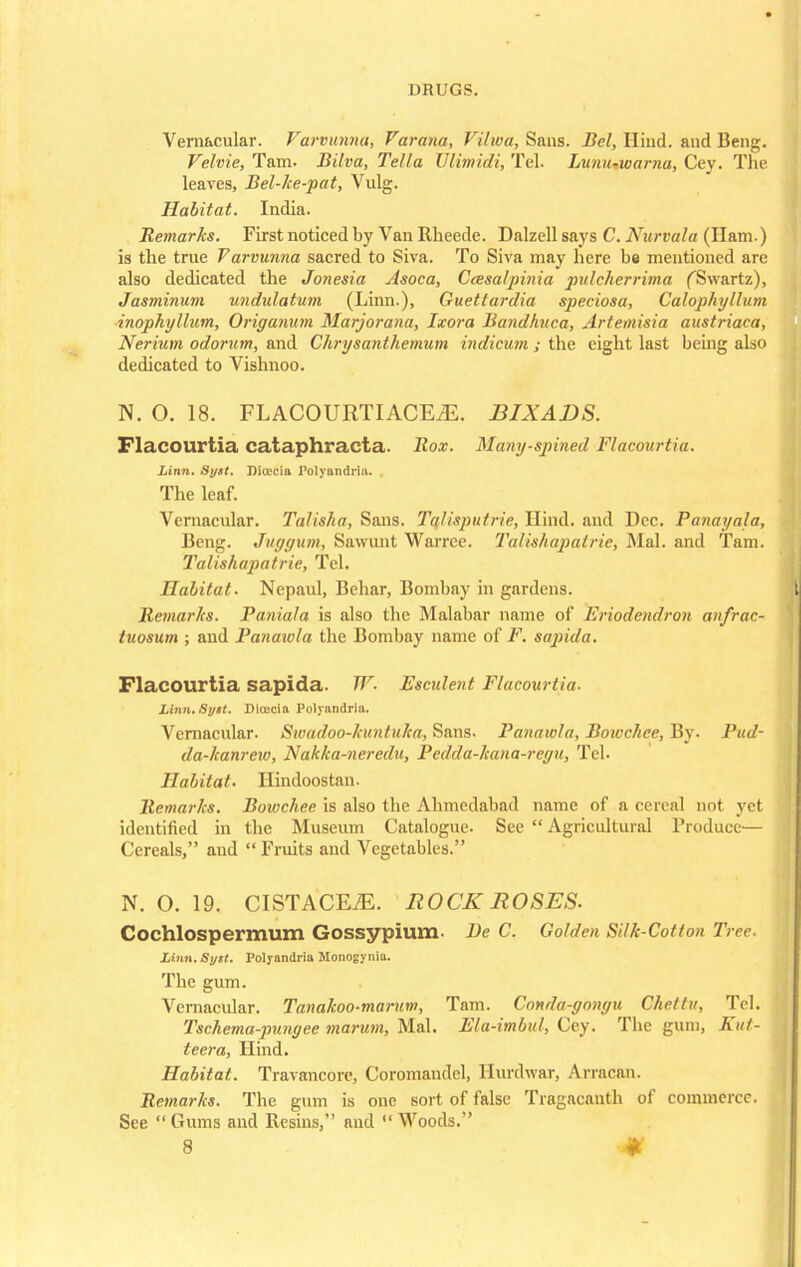 Vernacular. Varvunna, Varana, Viiwa, Sans. Bel, Hind, and Beng. Velvie, Tarn. Bilva, Telia TJlimidi, Tel. Lunu-warna, Cey. The leaves, Bel-ke-pat, Vulg. Habitat. India. Remarks. First noticed by Van Rheede. Dalzell says C. Nurvala (Ham.) is the true Varvunna sacred to Siva. To Siva may here be mentioned arc also dedicated the Jonesia Asoca, Ceesalpinia pulcherrima fSwartz), Jasminum undulatum (Linn.), Guettardia speciosa, Calophyllum inophyllum, Origanum Marjorana, Ixora Bandhuca, Artemisia austriaca, Nerium odorum, and Chrysanthemum indicum ; the eight last being also dedicated to Vishnoo. N. O. 18. FLACOURTIACEiE. BIX ADS. Flacourtia cataphracta. Box. Many-spined Flacourtia. Linn. Sytt. Dia'Ciii Polyandria. . The leaf. Vernacular. Talisha, Sans. Talisputrie, Hind, and Dec. Panaycda, Beng. Juggum, Sawunt Warrce. Talishapalric, Mai. and Tarn. Talishapatrie, Tel. Habitat. Nepaul, Behar, Bombay in gardens. Remarks. Paniala is also the Malabar name of Eriodendron an/rac- luosum ; and Panawla the Bombay name of F. sapida. Flacourtia sapida. W. Escident Flacourtia. Linn.Bytt. Dtecia Polyandria. Vernacular. Swadoo-hmtuJea, Sans. Panawla, Bowchee, By. Pud- da-hanrew, Nakka-neredu, Pedda-lcana-regu, Tel. Habitat. Ilindoostan. Remarks. Bowchee is also the Ahmedabad name of a cereal not yet identified in the Museum Catalogue. See  Agricultural Produce— Cereals, and  Fruits and Vegetables. N. O. 19. CISTACEiE. ROCK ROSES. CochlOSpermum Gossypium- He C. Golden Silk-Cotton Tree. Linn. Sytt. Polyandria Monogyiiia. The gum. Vernacular. Tanakoo-marum, Tarn. Conda-gongu Chettu, Tel. Tschema-pungee marum, Mai. Ela-imbul, Cey. The gum, Kut- teera, Hind. Habitat. Travancore, Coromandel, Hurdwar, Arracan. Remarks. The gum is one sort of false Tragacauth of commerce. See  Gums and Resins, and  Woods.