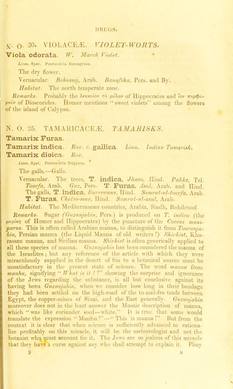 tf. o- 20. VIOLACE/E. VIOLET-WORTS. Viola odorata W. March Violet. Linn. Si/tt. Pentandrla Monogynla. The dry flower. Vernacular. Behussej, Arab. Banafsha, Pers. and By. Habitat. The north temperate zone. Remarks. Probably the AeuKoi'ov to pi\av of Hippocrates and lov napQv- poiv of Dioseorides. Homer mentions  sweet violets among the flowers of the island of Calypso. N. O. 26. TAMAR1CACE/E. TAMARISKS. Tamarix Furas. Tamarix indica. Ro.,-. v. gallica. Linn. Indian Tamarisk. Tamarix dioica- Uox. Linn. Si/tt. Pentandrla Trig^nia. The galls,—Galls. Vernacular. The trees, T. indica, Jhaoo, Hind. Palcke, Tel. Toor/a, Arab. Que, Pers- T- Furas, Asul, Arab, and Hind. The galls, T. indica, Burreemue, Hind. Sitmrut-v(-t.oorfa, Arab. T. Furas, Chotee-mue, Hind. Sumrut-ul-asul, Arab. Habitat. The Mediterranean countries, Arabia, Sindh, Rohilcund. Remarks- Sugar (Ouzunjabin, Pers.) is produced on T. indica (the pvpUn of Homer and Hippocrates) by the puncture of the Coccus mani- parus. This is often called Arabian manna, to distinguish it from Toorunja- bin, Persian manna (the Liquid Manna of old writers V) Shirkist, Kho- rassan manna, and Sicilian manna. Shirkist is often gencrically applied to all these species of manna. Guzunjabin has been considered the manna of the Israelites ; but any reference of the article with which they were miraculously supplied in the desert of Sin to a botanical source must be unsatisfactory in the present state of science. The word manna from manhu, signifying  What is it. ! ? showing the surprise and ignorance of the Jews regarding the substance, is all but conclusive against its having been Guznujabin, when we consider how long in their bondage they had been settled on the high-road of the to-and-fro trade between Egypt, the copper-mines of Sinai, and the East generally. Guzunjabin moreover does not in the least answer the Mosaic description of manna, which  was like coriander seed—white. It is true that some would translate the expression  Manhu !— This is manna ! But from the context it is clear that when science is sufficiently advanced to rationa- lize profitably on this miracle, it will be the meteorologist and not the botanist whq must account for it. The Jews are so jealous of (his miracle that they have'a curse against any who shall attempt to explain it. Pliny