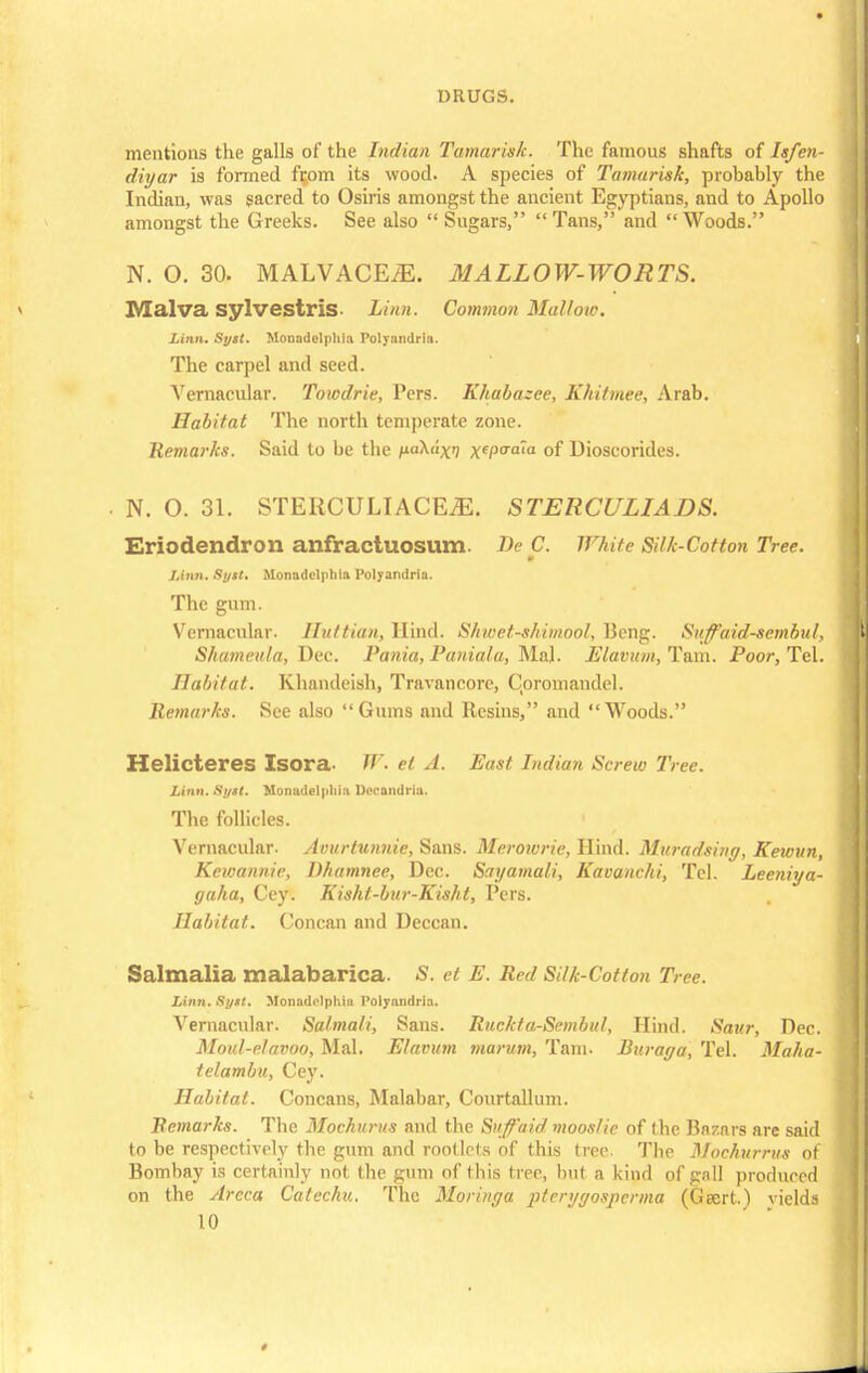 mentions the galls of the Indian Tamarisk. The famous shafts of Isfen- diyar is formed fqom its wood. A species of Tamarisk, probably the Indian, was sacred to Osiris amongst the ancient Egyptians, and to Apollo amongst the Greeks. See also  Sugars, Tans, and Woods. N. O. 30. MALVACE^. MALLOW-WORTS. Malva sylvestris- Linn. Common Mallow. Linn. Sytt. Monndelphia Poljandria. The carpel and seed. A'ernacular. Towdrie, Pers. Khabazee, Khitmee, Arab. Habitat The north temperate zone. Remarks. Said to be the Ma^«X xeP<Taia of Dioscorides. . N. O. 31. STERCULIACEiE. STERCULIADS. Eriodendron anfractuosum. De C. White Si/k-Cofton Tree. m Linn. Si/Mt. Monndelphia Polyandria. The gum. Vernacular. Huttian, Hind. Shwet-shimool, Beng. SufFaidscmbul, Shumeula, Dec. Pania, Paniala, Mai. Elavum, Tarn. Poor, Tel. Habitat. Khandeish, Travancorc, Coromandel. Remarks. See also Gums and Resins, and Woods. Helicteres Isora //'• et A. East Indian Screw Tree. Linn. Si/$t. Monadelpliia I > andria. The follicles. Vernacular. Avurtunnie, Sans. Merowrie, Hind. Muradsing, Kewun, Kewannie, Dhamnee, Dec. Sayamali, Kavanchi, Tel. Leeniya- gaha, Cey. Kisht-bur-Kisht, Pers. Habitat. Concan and Deccan. Salmalia malabarica. <S. et E. Red Silk-Cotton Tree. Linn. Syxt. Monadnlphiu Polyandrla. Vernacular. Salmali, Sans. Ruckta-Sembu/, Hind. Saur, Dec. Moul-elavoo, Mai. Elavum tnarum, Tarn. Buraga, Tel. Maha- telambu, Cey. Habitat. Concans, Malabar, Courtallum. Remarks. The Mochurus and the Su/faid mooslie of the Bazars are said to be respectively the gum and rootlets of this tree. The Mochurrus of Bombay is certainly not the gum of this tree, but a kind of gnll produced on the Areca Catechu. The Moringa pterygospcrma (Geert.) vields