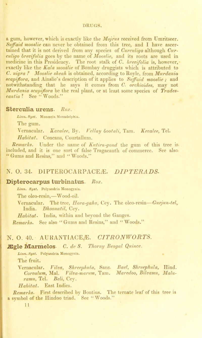 a gum, however, which is exactly like the Mojrus received from Umritseer. Suffaid mooslie can never be obtained from this tree, and I have ascer- tained that it is not derived from any species of Curculigo although Cur- culigo brevifolia goes by the name of Mooslie, and its roots are used in medicine in this Presidency. The root stalk of C. brevifolia is, however,- exactly like the Kala mooslie of Bombay druggists which is attributed to C. nigra ? Mooslie sheah is obtained, according to Royle, from Murdania scapijlora, and Ainslie's description of it applies to Suffaid mooslie ; and notwithstanding that he says it comes from C. orchioides, may not Murdania scapijlora be the real plant, or at least some species of Trades- cantia 1 See  Woods. Sterculia urens. Roar. Linn. Syst. MontECiu Uonftdelpkhl. The gum. Vernacular. Kavalee, By. Fellay bootali, Tarn. Kevalee, Tel. Habitat. Concans, Courtallum. Remarks. Under the name of Kutira-gond the gum of this tree is included, and it is one sort of false Tragacanth of commerce. See also Gums and Resins, and Woods. N. O. 34. DIPTEROCARPACEiE. DIPTERADS. Dipterocarpus turbinatus. Rox. Linn. Syst. Polyandriu Monogynia. The oleo-resin,—Wood-oil. Vernacular. The tree, Hora-gaha, Cey. The oleo-resin—Gurjun-tely India. Dhoonatil, Cey. Habitat. India, within and beyond the Ganges. Remarks. See also  Gums and Resins, and  Woods. N. O. 40. AUKANTIACE^E. CITRONWORTS. JEgle Marmelos- C. de S. Thorny Bengal Quince. Linn. Syst. Polyandria Monotonia. The fruit. Vernacular. Film, Shreephula, Sans- Had, Shreephula, Hind. Corvalum, Mai. Vilva-marum, Tarn. Maredoo, Bilvarnu, Malu- ramu, Tel. Beli, Cey. Habitat. East Indies. Remarks. First described by Bontius. The ternate leaf of this tree is a symbol of the Hindoo triad. See Woods.