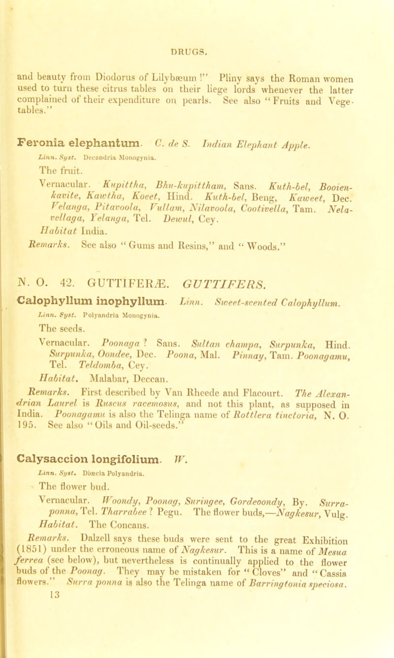 and beauty from Diodorus of Lilvbseuin I Pliny says the Roman women used to turn these citrus tables on their liege lords whenever the latter complained of their expenditure on pearls. See also Fruits and Vege- tables. Feronia elephantum. C. de 8. Indian Elephant Apple. Linn. Sysf. Deenndrm Monopynia. The fruit. Vernacular. Kupittha, Bhu-kwpittham, Sans. Kuth-bel, Booien- kavite, Kawtliu, Koeet, Hind. Kuth-bel, Beng, Kaiceet, Dec. Velanga, Pitavoola, Vullam, Nilavoola, Cootivella, Tarn. Nela- vellaga, Yelanga, Tel. Dewul, Cey. Habitat India. Remarks. See also  Gums and Resins, and  Woods. N. O. 42. GUTTIFERjE. GUTTIFERS. Calophyllum inophyllum- Linn. Sweet-scented Calophyllum. Linn. Syst. Polyandria Monofiynia. The seeds. Vernacular. Poonaga 1 Sans. Sultan champa, Surpunka, Hind. Siirpunka, Oondee, Dec. Poona, Mai. Pinnay, Tarn. Poonagamu, Tel. Teldomba, Cey. Habitat. Malabar, Deccan. Remarks. First described by Van Rheede and Flacourt. The Alexan- drian Laurel is Ruscus racemosus, and not this plant, as supposed in India. Poonagamu is also the Telinga name of Rottlera tinctoria, N. 0. 195. See also  Oils and Oil-seeds. Calysaccion longifolium. TV. Linn. Syit. Direcia Polyandria. The flower bud. Vernacular. TT'oondy, Poonag, Suringee, Gordeoondy, By. Surra- ponna, Tel. Tharrabee 1 Pegu. The flower buds,—Nagkesur, Vulg. Habitat. The Concans. Remarks. Dalzell says these buds were sent to the great Exhibition (1851) under the erroneous name of Nagkesur. This is a name of Mesua ferrea (see below), but nevertheless is continually applied to the flower buds of the Poonag. They may be mistaken for Cloves and Cassia flowers. Surra ponna is also the Telinga name of Barringtonia speciosa.