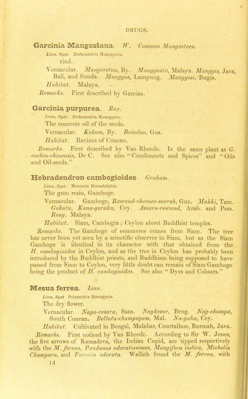 Garcinia Mangcstana. W. Common Mangoateeri. Linn. Sytt. Dodecandria Munogynia. rind. Vernacular. Mungeestun, By. Manggusta, Malaya. Manggis, Java, Bali, and Sunda- Manggos, Lampung. Manggisi, Bugis. Habitat. Malaya. Remarks. First described by Garcias. Garcinia purpurea. Rox. Linn. Sytt. Dodccandrla Monogynia. The concrete oil of the seeds. Vernacular. Kokum, By. Brindao, Goa. Habitat. Ravines of Concan. Remarks. First described by Van Rheede. Is the same plant as G. cochin-chinensis, De C. See also Condiments and Spices and Oils and Oil-seeds. Hebradendron cambogioides Graham. Linn. Sytt. Monriicla Monadelphia. The gum resin, Gamboge. Vernacular. Gamboge, Rawund-chcenee-seerah, Guz. Mvkki, Tarn. Gokatii, Kuna-goraka, Cey. Assara-rexvund, Arab, and Pers. Rong. Malaya. Habitat. Siam, Cambogia; Ceylon about Buddhist temples. Remarks. The Gamboge of commerce comes from Siam. The tree has never been yet seen by a scientific observer in Siam, but as the Siam Gamboge is identical in its character with that obtained from the H. cambogioides in Ceylon, and as the tree in Ceylon lias probably been introduced by the Buddhist priests, and Buddhism being supposed to have passed from Siam to Ceylon, very little doubt can remain of Siam Gamboge being the product of H. cambogioides. See also  Dyes and Colours. Mesua ferrea. Linn. Linn. Sytt Polyandria Monogynia. The dry flower. Vernacular. Naga-cesara, Sans. Nagkesnr, Beng. Nag-chumpa, South Concan. Belluta-champagam, Mai. Na-gaha, Cey. Habitat. Cultivated in Bengal, Malabar, Courtallam, Burmah, Java. Remarks. First noticed by Van Rheede. According to Sir W. Jones, the five arrows of Kamadeva, the Indian Cupid, are tipped respectively with the M.ferrert, Pandanus odoratissimus, Mangifera indica, Michelia Ckampaca, and Pavonia odorata. Wallich found the M. ferrea, with