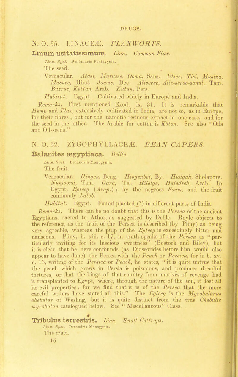 N. O. 55. LINAGES. FLAXWORTS. Linum usitatissimum Linn. Common Flax. Linn. Si/st. Pentandria Pentagynia. The seed. Vernacular. Atasi, Mahtsec. Ooma, Sans. Ulsee, Tisi, Musina, Musnee, Hind. Jowus, Dec. Alweree, Alle-seroo-sanul, Tam. Bueruc, Kettun, Arab. Kutan, Pers. Habitat. Egypt. Cultivated widely in Europe and India. Remarks. First mentioned Exod. ix. 31. It is remarkable that Hemp and Flax, extensively cultivated in India, are not so, as in Europe, for their fibres ; but for the narcotic resinous extract in one case, and for the seed in the other. The Arabic for cotton is Koto?). See also Oils and Oil-seeds. N. 0. 62. ZYGOPHYLLACE^E. BEAN CAPERS. Balanites aegyptiaca. Delile. Linn. Stist. I)t'<-unrii-la Monotonia. The fruit. Vernacular. Hingen, Beng. Hingenbet, By. Hudgah, Sholnpore. Nunjoond, Tarn. Gara, Tel. Hilelge, Haledsch, Arab. In Egypt, Egleeg (Arap.) ; by the negroes Soitm, and the fruit commonly Lalob. Habitat. Egypt. Found planted .(?) in different parts of India. Remarks. There can be no doubt that this is the Persea of the ancient Egyptians, sacred to Athor, as suggested by Delile. Royle objects to the reference, as the fruit of the Persea is described (by Pliny) as being very agreable, whereas the pulp of the Egleeg is exceedingly bitter and nauseous. Pliny, b. xiii. c. 17, in truth speaks of the Persea as par- ticularly inviting for its luscious sweetness (Bostock and Riley), but it is clear that he here confounds (as Dioscorides before him would also appear to have done) the Persea with the Peach or Persica, for in b. xv. c. 13, writing of the Persica or Peach, he states, it is quite untrue that the peach which grows in Persia is poisonous, and produces dreadful tortures, or that the kings of that country from motives of revenge had it transplanted to Egypt, where, through the nature of the soil, it lost all its evil properties ; for we find that it is of the Persea that the more careful writers have stated all this. The Egleeg is the Myrobalanus chebnlus of Wesling, but it is quite distinct from the true Chebulic myrobalan catalogued below. See  Miscellaneous Class. • Tribulus terrestris. Linn. Small Caltrops. Linn. Sytt. Dccandrla Monogrnia. The fruit.