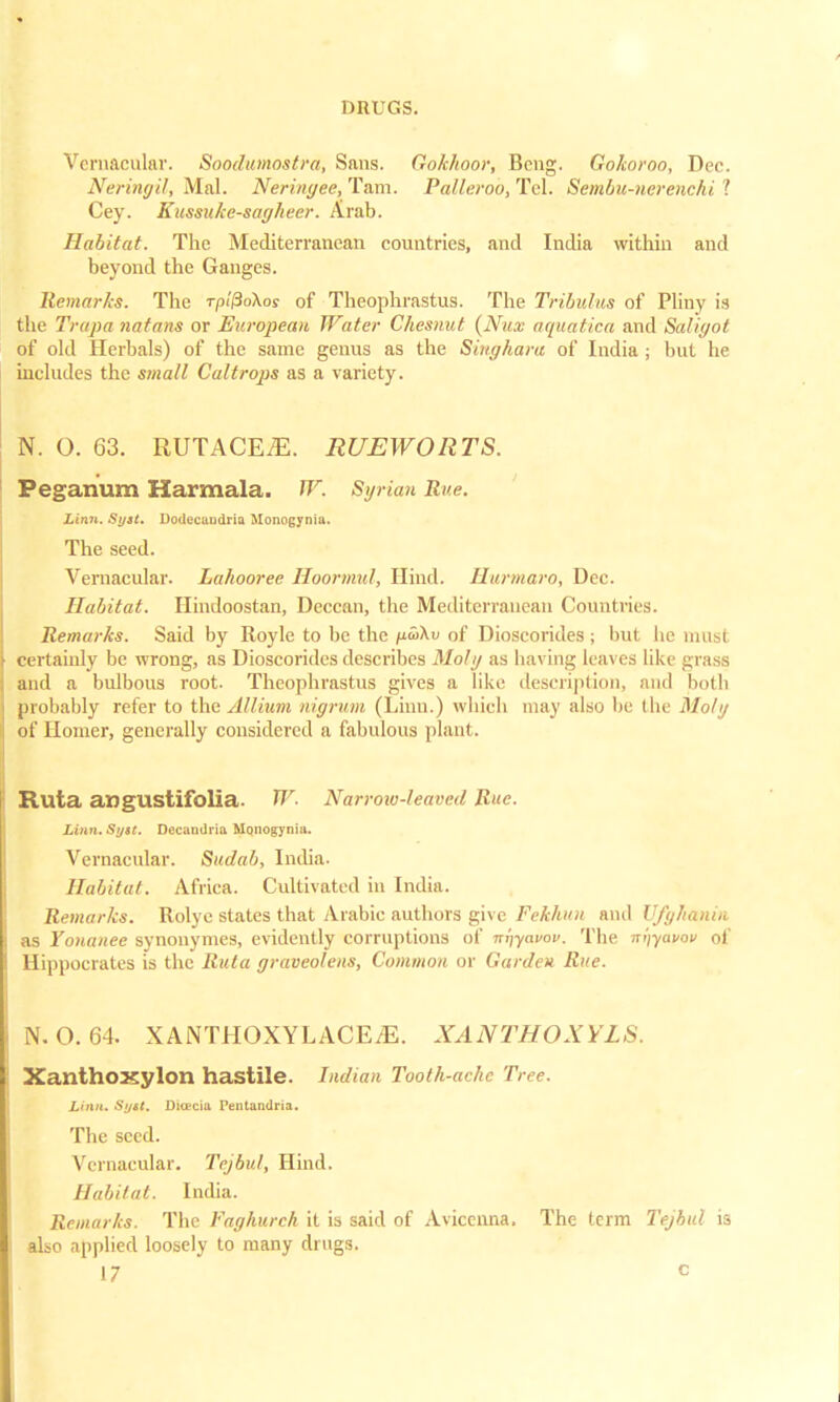 Vernacular. Soodumostrd, Sans. Gokhoor, Bcng. Gokoroo, Dec. Neringil, Mai. Neringee, Tarn. Pallerob, Tel. Sembu-nerenchi 1 Cey. Kussuke-sagheer. Arab. Habitat. The Mediterranean countries, and India within and beyond the Ganges. Remarks. The rpiPokos of Theophrastus. The Tribulus of Pliny is the Trapa natans or European Water Chesnut (Nux aquatica and Saligot of old Herbals) of the same genus as the Siughara of India ; but he includes the small Caltrops as a variety. N. O. 63. RUTACEjE. RUEWORTS. Peganum Harmala. W. Syrian Rue. Linn. Sytt. Dodecandria Monogynia. The seed. Vernacular. Lahooree Hoormul, Hind. Ilurmaro, Dec. Habitat. Hindoostan, Deccan, the Mediterranean Countries. Remarks. Said by Royle to be the no>\v of Dioscorides; but he must certainly be wrong, as Dioscorides describes Moly as having leaves like grass and a bulbous root. Theophrastus gives a like description, and both probably refer to the. Allium nigrum (Linn.) which may also be the Moly of Homer, generally considered a fabulous plant. Ruta angustifolia. W. A'arrow-leaved Rue. Linn. Syil. Decandria MQnogynia. Vernacular. Sudab, India. Habitat. Africa. Cultivated in India. Remarks. Rolye states that Arabic authors give Fekhun and Ufghanin as Yonanee synonymes, evidently corruptions of niiyavov. The nijyavov of Hippocrates is the Ruta graveoleus, Common or Garden Rue. N. O. 64. XANTHOXYLACEiE. XANTHOXYLS. XanthoxylOtl hastile. Indian Tooth-ache Tree. Linn. Si/st. Dittcia Pentandria. The seed. Vernacular. Tejbul, Hind. Habitat. India. Remarks. The Vaghurch it is said of Avicenna. The term Tejbul is also applied loosely to many drugs.