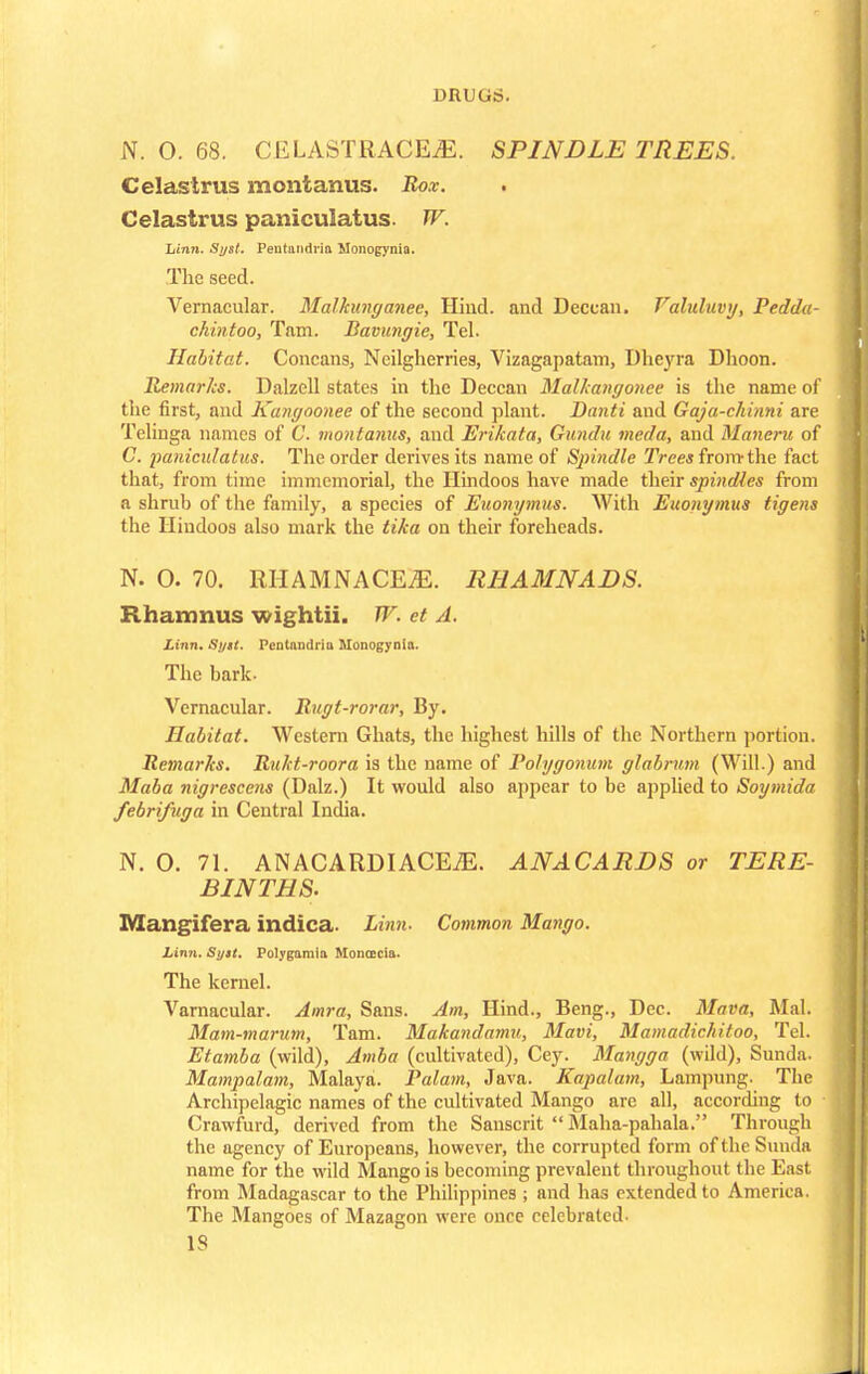 N. O. 68. CELASTRACEiE. SPINDLE TREES. Celastrus montanus. Rox. . Celastrus paniculatus. TV. Linn. Syst. Peutandria Monogynia. The seed. Vernacular. Malkunganee, Hind, and Deccan. Faluluvy, Pedda- chintoo, Tam. Bavimgie, Tel. Habitat. Concans, Neilgherries, Vizagapatam, Dheyra Dhoon. Remarks. Dalzell states in the Deccan Malkangonee is the name of the first, and Kangoonec of the second plant. Danti and Gaja-chinni are Telinga names of C. montanus, and Erikata, Gundu meda, and Maneru of C. paniculatus. The order derives its name of Spi?idle Trees from-the fact that, from time immemorial, the Hindoos have made their spindles from a shrub of the family, a species of Euonymus. With Euonymus tigens the Hindoos also mark the tika on their foreheads. N. 0. 70. RHAMNACEiE. RHAMNADS. Rhamnus wightii. W. et A. Linn. St/st. Pentandria Monogynia. The bark. Vernacular. Rugt-rorar, By. Habitat. Western Ghats, the highest hills of the Northern portion. Remarks. Rukt-roora is the name of Polygonum glabrum (Will.) and Maba nigrescens (Dalz.) It would also appear to be applied to Soymida febrifuga in Central India. N. O. 71. ANACARDIACEiE. ANACARDS or TERE- BINTHS. Mangifera indica. Linn. Common Mango. Linn. Sy»t. Polygamia Monoecia. The kernel. Varnacular. Amra, Sans. Am, Hind., Beng., Dec. Mava, Mai. Mam-marum, Tam. Makandamu, Mavi, Mamadichitoo, Tel. Etamba (wild), Amba (cultivated), Cey. Mangga (wild), Sunda. Mampalam, Malaya. Palam, Java. Kapalam, Lampung. The Archipelagic names of the cultivated Mango are all, according to Crawfurd, derived from the Sanscrit Maha-pahala. Through the agency of Europeans, however, the corrupted form of the Sunda name for the wild Mango is becoming prevalent throughout the East from Madagascar to the Philippines ; and has extended to America. The Mangoes of Mazagon were once celebrated. IS