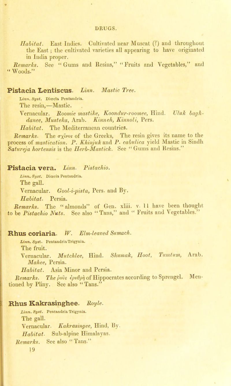 Habitat. East Indies. Cultivated near Muscat (!) and throughout the East; the cultivated varieties all appearing to have originated in India proper. Remarks. See Gums and Resins, Fruits and Vegetables, and Woods. Pistacia Lentiscus. Linn. Mastic Tree. Linn. Sysl. Difficla Pentamlria. The resin,—Mastic. Vernacular. Roomie mastike, Koondur-roomee, Hind. Uluk bagh- danee, Musteka, Arab. Kinneh, Kinnoli, Pers. Habitat. The Mediterranean countries. Remarks. The octroy of the Greeks, The resin gives its name to the process of mastication. P. Khinjuk and P. cabulica yield Mastic in Sindh Satureja hortensis is the Herb-Mastick. See Gums and Resins. Pistacia vera. Linn. Pistachio. Linn. Si/tt. Dicecia Pentaadria. The gall. Vernacular. Gool-i-pista, Pers. and By. Habitat- Persia. Remarks. The almonds of Gen. xliii. v. 11 have been thought to be Pistachio Nuts. See also Tans, and Fruits and Vegetables. Rhus COriaria. W. Elm-leaved Sumach. Linn. i'y«t. PentandriaTrigynia. The fruit. Vernacular. Mutchlee, Hind. Shumak, Hoot, Tumtum, Arab. Mahee, Persia. Habitat. Asia Minor and Persia. Remarks. Thesis ipv8pi) of Hippocrates according to Sprengel. Men- tioned by Pliny. See also Tans. Rhus Kakrasinghee. Royle. Linn. Syst. Pentandria Trigynia. The gall. Vernacular. Kakrasingee, Hind, liy. Habitat. Sub-alpine Himalayas. Remarks. See also Tans
