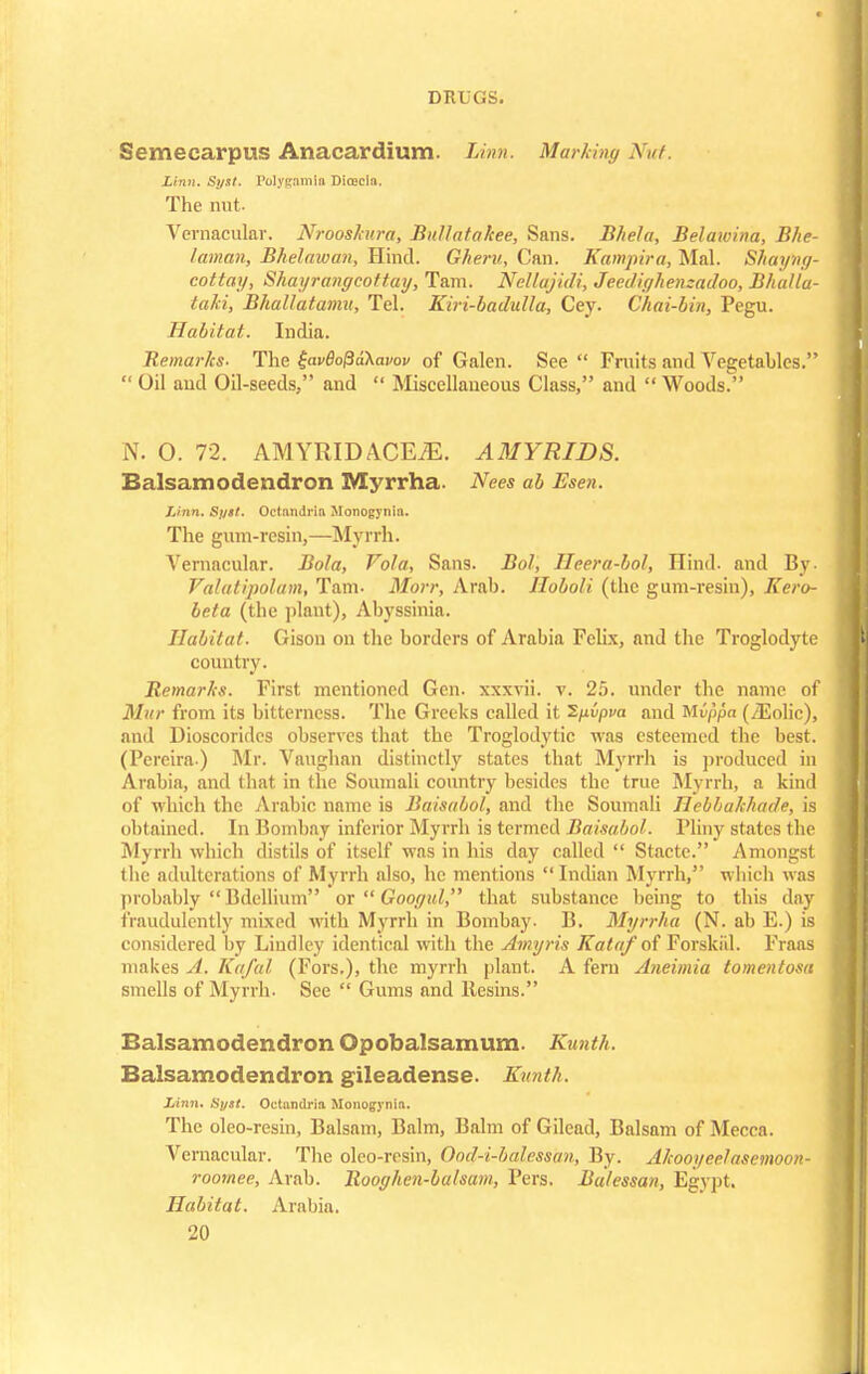 Semecarpus Anacardium. Linn. Marking Nut. Linn. Syst. Polygamin Dicecla. The nut. Vernacular. Nrooshtra, Bullatakee, Sans. Bhela, Belawina, Bhe- laman, Bhelawan, Hind. Gheru, Can. Kampira, Mai. Shayhg- eottay, Shayrangcoftay, Tarn. Nellajidi, Jeeclif/hen:adoo, Bhulla- taki, Bhallatamu, Tel. Kiri-badulla, Cey. Chai-bin, Pegu. Habitat. India. Remarks. The £av8o{ja\m>ov of Galen. See Fruits and Vegetables. Oil and Oil-seeds, and Miscellaneous Class, and Woods. N. 0. 72. AMYRIDACEiE. AMYRIDS. Balsamodendron Myrrha. Nees ab Esen. Linn. Syst. Octandria Monogynia. The gum-resin,—Myrrh. Vernacular. Bola, Vola, Sans. Bol, Heera-bol, Hind, and By- Valatipolam, Tarn- Morr, Arab. Hoboli (the gum-resin), Kero- beta (the plant), Abyssinia. Habitat. Gison on the borders of Arabia Felix, and the Troglodyte country. Remarks. First mentioned Gen. xxxvii. v. 25. under the name of Mur from its bitterness. The Greeks called it Sfivpva and Mippa (/Folic), and Dioscoridcs observes that the Troglodytic was esteemed the best. (Pereira.) Mr. Vaughan distinctly states that Myrrh is produced in Arabia, and that in the Soumali country besides the true Myrrh, a kind of which the Arabic name is Baisabol, and the Soumali Jlebbakhade, is obtained. In Bombay inferior Myrrh is termed Baisabol. Pliny states the Myrrh which distils of itself was in his day called Stacte. Amongst the adulterations of Myrrh also, he mentions Indian Myrrh, which was probably Bdellium or Googul, that substance being to this day fraudulently mixed with Myrrh in Bombay. B. Myrrha (N. ab F.) is considered by Lindley identical with the Amyris Kataf of Forskiil. Fraas makes A. Kafal (Fors.), the myrrh plant. A fern Aneimia tomentosa smells of Myrrh. See Gums and Resins. Balsamodendron Opobalsamum. Kunth. Balsamodendron gileadense. Kunth. Linn. Syst. Octandria Monogynia. The oleo-resin, Balsam, Balm, Balm of Gilcad, Balsam of Mecca. Vernacular. The oleo-resin, Ood-i-balessan, By. Akooyeelasemoon- roomee, Arab. Rooghen-balsam, Pers. Bulessan, Egypt. Habitat. Arabia.