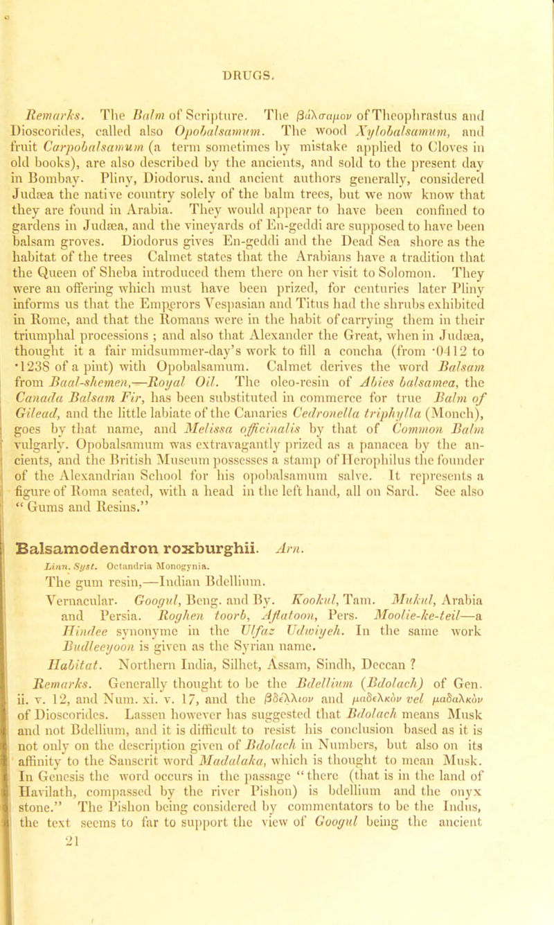 Remarks. The Balm of Scripture. The ^akaa^ov of Theophrastus and Dioscorides, called also Opobalsamum. The wood Xylohalsamum, and fruit Carpobalsamum (a term sometimes by mistake applied to Cloves in old books), are also described by the ancients, and sold to the present, day in Bombay- Pliny, Uiodorus. and ancient authors generally, considered Judaea the native country solely of the balm trees, but we now know that they are found in Arabia. They would appear to have been confined to gardens in Judtea, and the vineyards of En-geddi are supposed to have been balsam groves. Diodorus gives En-geddi and the Dead Sea shore as the habitat of the trees Calmet states that the Arabians have a tradition that the Queen of Sheba introduced them there on her visit to Solomon. They were an offering which must have been prized, for centuries later Pliny informs us that the Emperors Vespasian and Titus had the shrubs exhibited in Rome, and that the Romans were in the habit of carrying them in their triumphal processions ; and also that Alexander the Great, when in Judaea, thought it a fair midsummer-day's work to fill a concha (from • 0-112 to •123S of a pint) with Opobalsamum. Calmet derives the word Balsam from Baal-shemen,—Royal Oil. The oleo-rcsin of Abies balsamea, the Canada Balsam Fir, has been substituted in commerce for true Balm of Gil pud, and the little labiate of the Canaries Cedronella triphylla (Monch), goes by that name, and Melissa officinalis by that of Common Balm vulgarly. Opobalsamum was extravagantly prized as a panacea by the an- cients, and the British Museum possesses a stamp of I [erophilus the founder of the Alexandrian School for his opobalsamum salve. It represents a figure of Roma seated, with a head in the left hand, all on Sard. See also  Gums and Resins. Balsamodendron roxburghii. Am. Linn. Syst. Octandrla Monogynia. The gum resin,—Indian Bdellium. Vernacular. Googul, Beng. and By. Eookiil,Tnm. Mukul, Arabia and Persia. Roc/hen toorb, Aflatoon, Pers. Moolie-ke-teil—a Hindee synonyme in the Vlfaz Udwiyeh. In the same work Budleeyooa is given as the Syrian name. Habitat. Northern India, Silhet, Assam, Sindh, Deccan ? Remarks. Generally thought to be the Bdellium (Bdolach) of Gen. ii. v. 12, and Num. xi. v. 17, and the /3Se'XXiov and fiaSe'KKiw vel tiahakKiiv of Dioscorides. Lassen however has suggested that Bdolach means Musk and not Bdellium, and it is difficult to resist his conclusion based as it is not only on the description given of Bdolach in Numbers, but also on its affinity to the Sanscrit word Madalaka, which is thought to mean Musk. In Genesis tin' word occurs in the passage there (that is in the land of Havilath, compassed by the river Pishon) is bdellium and the onyx stone. The Pishon being considered by commentators to be the Indus, I the text seems to far to support the view of Googul being the ancient