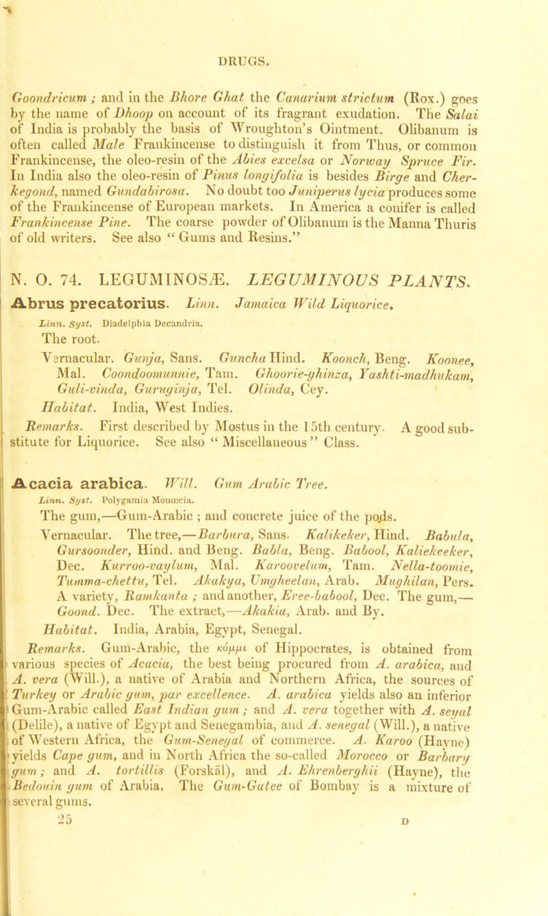 Goondricum ; and in the Bhore Ghat the Canarium striatum (Rox.) goes by the name of Dhoop on account of its fragrant exudation. The Salai of India is probably the basis of Wroughton's Ointment. Olibanum is often called Male Frankincense to distinguish it from Thus, or common Frankincense, the oleo-resin of the Abies excelsa or Norway Spruce Fir. In India also the oleo-resin of Pinus longifolia is besides Birge and Cher- kegond, named Gundabirosa. No doubt too Juniperus lycia produces some of the Frankincense of European markets. In America a conifer is called Frankincense Pine. The coarse powder of Olibanum is the Manna Thuris of old writers. See also  Gums and Resins. N. O. 74. LEGUMINOSjE. LEGUMINOUS PLANTS. Abrus precatorius. Linn, Jamaica Wild Liquorice. Linn. Syst. Diadelphin Decandria. The root. Vernacular. Gunja, Sans. Guncha Hind. Koonch, Beng. Koonee, Mai. Coondoomunnie, Tarn. Ghoorie-ghinca, Yashti-madhukam, Guli-vinda, Guruginja, Tel. Olinda, Cey. Habitat. India, West Indies. Remarks. First described by Mostus in the 15th century. A good sub- stitute for Liquorice. See also  Miscellaneous Class. Acacia arabica. Will. Gum Arabic Tree. Linn. Si/st. Polygamic Mon&cia. The gum,—Gum-Arabic ; and concrete juice of the po.ds. Vernacular. The tree,—Barbara, Sans- Kalikeker, Hind. Babiita, Gursoonder, Hind, and Beng. Bab/a, Beng. Baboo/, Kaliekeeker, Dec. Kurroo-vaylum, Mai. Karoovelum, Tam. Nella-toomie, Tumma-chettu, Tel. Akakya, Lhngheelan, Arab. Mughilan, Pers. A variety, Ramkanta ; and another, Eree-babool, Dec. The gum,— Goond. Dec. The extract,—Akakia, Arab, and By. Habitat. India, Arabia, Egypt, Senegal. Remarks. Gum-Arabic, the ko'/x^u of Hippocrates, is obtained from various species of Acacia, the best being procured from A. arabica, and A. vera (Will.), a native of Arabia and Northern Africa, the sources of Turkey or Arabic gum, par excellence. A. arabica yields also an inferior i Gum-Arabic called East Indian gum; and A. vera together with A. seyal I (Delile), a native of Egypt and Senegambia, and A. Senegal (Will.), a native i of Western Africa, the Gum-Senegal of commerce. A. Karoo (Haync) yields Cape gum, and in North Africa the so-called Moi-occo or Barbara gumand A. tortillis (ForskSl), and A. Ehrenberyhii (Hayne), the \Bedouin gum of Arabia, The Gum-Gutee of Bombay is a mixture of several gums.