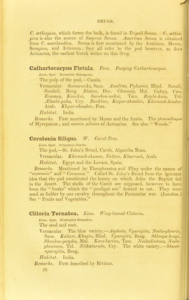 C. cethiopica, which forms the hulk, is found in Tripoli Senna. C. cet/iio- pica is also the source of Smyrna Senna. American Senna is obtained from C. marilandka. Senna is first mentioned by the Arabians, .Mesne, Serapion, and Avicenna; they all refer to the pod however, as does Actuarius, the earliest Greek writer on this drug. Cathartocarpus Fistula. Pers. Purging Cathartocarpus. Linn. Syst. Decandria Monogyniu. The pulp of the pod,—Cassia. Vernacular. Soovarnuka, Sans. Amaltas, Pykassie, Hind. Snnali, Soodali, Beng. Bhawa, Dec. Choonay, Mai. Calcay, (Jan. Koamay, Konekai, Sarakon-nekai, Tain, Rayla-kaia, Tel- JEhala-yaha, Cey. Buckhur, Kuyar-shembir, Khimoob-hindee. Arab. Khyar-chember, Pers. Habitat. India. / Remarks. First mentioned by Mesne and the Arabs. The yKvuoKukapov of Myrepsicus ; and Kaavia fit\atva of Actuarius. See also  Woods. Ceratonia Siliqua- W. Carob Tree. Linn. Syst. rolytcamia Direcia. The pod,—St. John's Bread, Carob, Algaroba Bean. Vernacular. Khirnoob-shamee, Nubtee, Kharroub, Arab. Habitat. Egypt and the Levant, Spain. Remarks. Mentioned by Theophrastus and Pliny under the names of KspaTuivia and  Ceraunia. Called St. John's Bread from (he ignorant idea that the pod constituted the honey on which John the Baptist fed in the desert. The shells of the Carob are supposed, however, to have been the' husks which the prodigal son desired to eat. They were used as fodder by our cavalry throughout the Peninsular war. (Loudon.) See  Fruits and Vegetables. Clitoria Ternatea. Linn. Wing-leaved Cliioria. Linn. Sijtt. Diadelphia Decandria. The seed and root. Vernacular. The blue variety,—Asphota, TJparajita, Neela-gheerie, Sans. Kalizer, Khagin, Hind. TJparajita, Beng. Shlonga-kuspi, Shvnkoo-piispha, Mai. Karakartan, Tarn. Neeladintona, Neele- ghentana, Tel. Nilkatarodu, Cey. The white variety,—S/nvet- uparajita, Beng, Habitat. India. Remarks. First described by Eivinus.