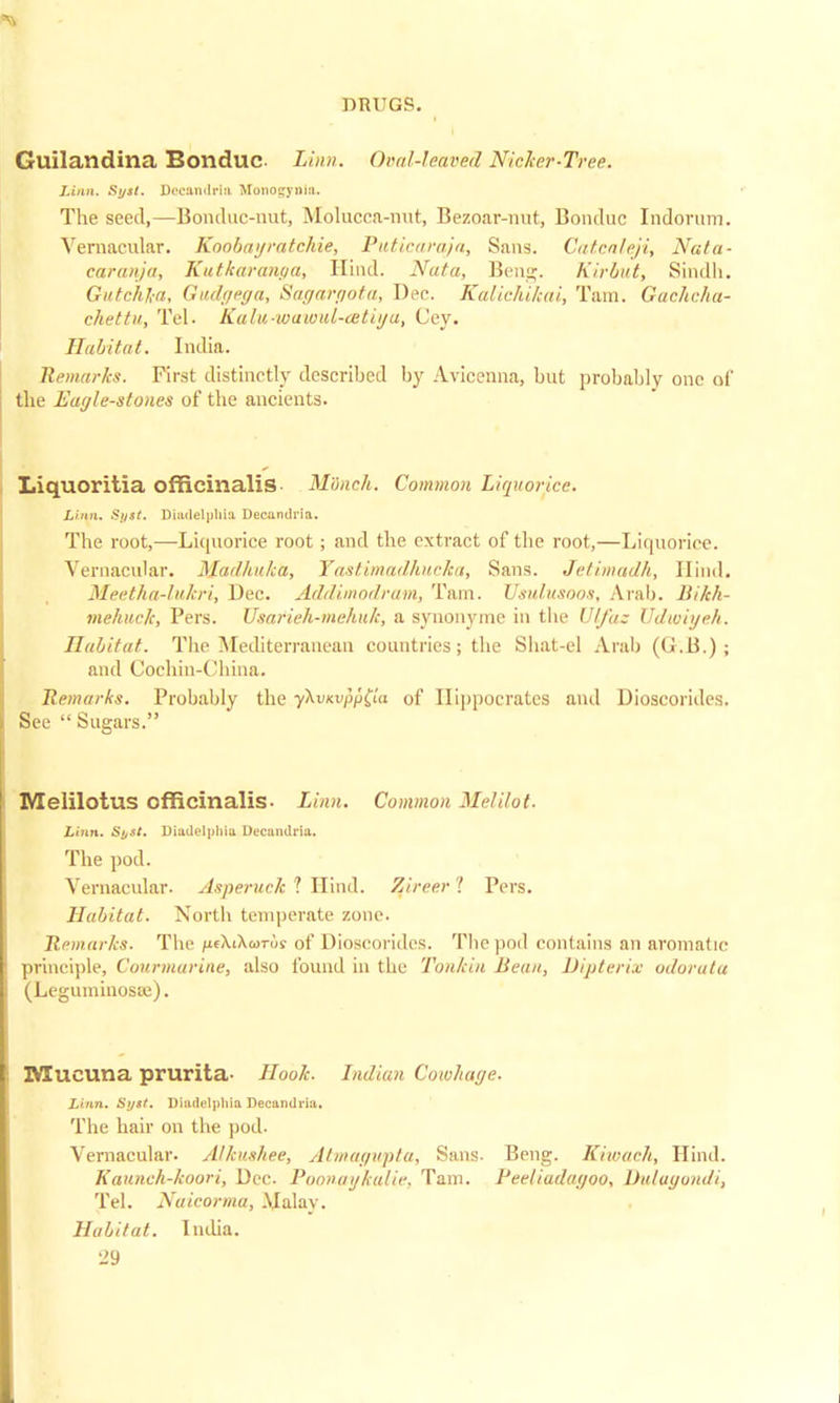 Guilandina Bonduc Linn. Oral-leaved Nicker-Tree. Linn. St/st. Dec&ndrla Bfonogyola. The seed,—Bonduc-nut, Molucca-nut, Bezoar-nut, Bonduc Indorum. Vernacular. Koobayratchie, Puticaraja, Sans. Catca/eji, Nata- caranja, Kutkaranga, Hind. Nuta, Ben;. Kirbnt, Sindh. Gutchla, Gndgega, Sagargota, Dec. Kdliehiltai, Tain. Gachcha- ckettu, Tel. Ka/u-waivid-cetiya, Cey. Habitat. India. Remarks. First distinctly described by Avicenna, but probably one of the Eagle-stones of the ancients. Liquoritia officinalis- Munch. Common Liquorice. Linn. Sijst. Diiulelpliia Decandria. The root,—Liquorice root; and the extract of the root,—Liquorice. Vernacular. Madhuka, Yastimadhucka, Sans. Jetimadh, Hind. Meetha-lukri, Dec. Addimodram, Tam. Usulusoos, Arab. Bikh- mehuck, Pers. Usarieh-mehulc, a synonyme in the Ulfaz TJdvoiyeh. Habitat. The Mediterranean countries; the Shat-el Arab (G.B.) ; and Cochin-China. Remarks. Probably the y\vKVf>p(ta of Hippocrates and Dioscorides. See  Sugars. Melilotus officinalis- Linn. Common Mel Hot. Linn. Si/St. Diadelphia Decandria. The pod. Vernacular. Asperuck 1 Hind. Zireer! Pers. Habitat. North temperate zone. Remarks. The iifXiXwrus of Dioscorides. Tliepoil contains an aromatic principle, Coin-marine, also found in the Tonkin Bean, Dipterix odor at a (Leguminosae). Mucuna prurita- Hook. Indian Cowhage. Linn. Spit. Diadelphia Decandria. The hair on the pod. Vernacular. Alkushee, Atmagwpta, Sans- Beng. Kiwach, Hind. Kaunch-koori, Dec. Poonaykalie, Tam. Peeliudagoo, Dulagondi, Tel. Naicorma, Malay. Habitat. India.