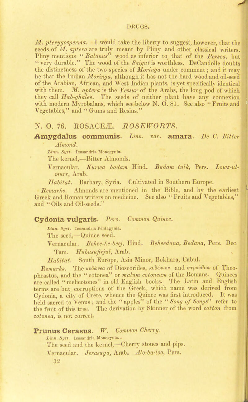 M. pterygosperma. I would take the liberty to suggest, however, thai the seeds of M: aptera &re truly meant by Pliny and other classical writers. Pliny mentions  Balanus wood as inferior to that of the Persea, but  very durable. The wood of the Saigut is worthless. DeCandolle doubts the distinctness of the two species of Moringa under comment; and it may be that the Indian Moringa, although it has not the hard wood and oil-seed of the Arabian, African, and West Indian plants, is yet specifically identical with them. M. aptera is the Yessur of the Arabs, the long pod of which they call Hab-ghalee. The seeds of neither plant have any connexion with modern Myrobalans, which see below N. 0.81. See also Fruits and Vegetables, and  Gums and Resins. N. O. 76. ROSACEA. ROSEWORTS. Amygdalus communis. Linn. var. amara. Be C. Bitter Almond. linn. Si/it. Icosanriria Monogynin. The kernel,—Bitter Almonds. Vernacular. Kurwa badam Hind. Badam lulk, Pers. Lows-ul- murr, Arab. Habitat. Barbary, Syria. Cultivated in Southern Europe. Remarks. Almonds are mentioned in the Bible, and by the earliest Greek and Roman writers on medicine. See also  Fruits and Vegetables, and  Oils and Oil-seeds. Cydonia vulgaris. Pers. Common Quince. Linn. St/xt. Icosmndriu IVntagynia. The seed,—Quince seed. Vernaculai. Behee-ke-beej, Hind. Beheedana, Beduna, Pers. Dec Tarn. Hubusuftrjul, Arab. Habitat. South Europe, Asia Minor, Bokhara, Cahul. Remarks. The icvSuvta of Dioscorides, KvSavwv and <ttpov(Ilov of Theo- phrastus, and the  cotonea or malum cotoneum of the Romans. Quinces are called  melicotones in old English books. The Latin and English terms are but corruptions of the Greek, which name was derived from Cydonia, a city of Crete, whence the Quince was first introduced. It was held sacred to Venus ; and the apples of the  Song of Songs refer to the fruit of this tree. The derivation by Skinner of the word cotton from cotonea, is not correct. Prunus Cerasus. W. Common Cherry. Linn. Syit. Icosandria Monogyniu. ^ Tbe seed and the kernel,—Cherry stones and pips. Vernacular. Jcrasaya, Arab. Alo-ba-loo, Pers.