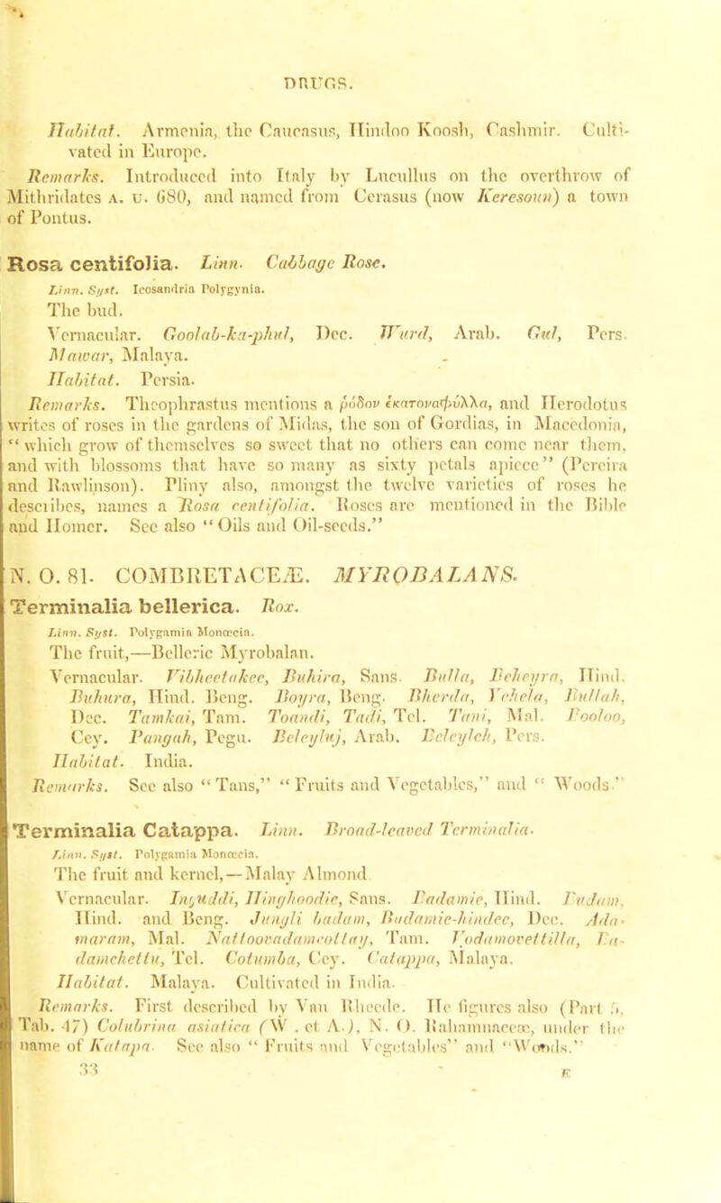 nnrr.s. Habitat. Armenia, the Caucasus, Hindoo Knnsli, Cashmir. Culti- vated in Europe. Remarks. Introduced into Italy by Lucullus on the overthrow of Mithridates a. u. GSO, and named from Cerasus (now Keresoun) n town of Pontus. Rosa centifolia. Linn- Caibage Rose. Linn. Si/st. Icosawlrin r-olygynin. The bud. Vernacular. Goolab-kn-phu)', Dec. Ward, Arab. Owl, Pers Mawar, Malaya. Habitat. Persia. Remarks. Theophrastus mentions a pSiov (Kamvo^vXAn, and Herodotus writes of roses in the gardens of Midas, the son of Gordias, in Macedonia,  which grow of themselves so sweet that no others can come near them, and with blossoms that have so many as sixty petals apiece (Pcreira nnd Hawlinson). Plirty also, amongst the twelve varieties of roses he dcsciibes, names n liosn centifolia. Roses are mentioned in the Bible and Homer. Sec also Oils nnd Oil-seeds. N. O. 81. COMB RET A CE/E. MYRODALANS. Terminalia bellerica. Rox. Linn. Si/st. Polfgftntia Uonoecln. The fruit,—Bclleric Myrobalan. Vernacular. Vibheetakee, Buhira, Sans. Bulla, Tickei/ra, Hind. Buhura, Hind. Beng. Jloi/ra, Beng. Bherda, Vchela, Bitllah, Dec. Tamkai, Tarn. Toandi, Tadi, Tel. Tani, Mai. Pooloo, Ccy. Pangah, Pegu. Beleyluj, Arab. Beleyleh, Pers. Habitat. India. Reni'irks. See nlso Tans, Fruits and Vegetables, and  Woods  Terminalia Catappa. Linn. Broad-leaved Terminalia. Linn, Syit. rnlypumia Monrrcin. The fruit and kernel, — Malay Almond Vernacular. Inguddi, Hinghoodie, Sans. B'adamic, Hind. Eudam, Hind, and Beng. Jungli badam, Badamie-hindec, Dee. Ada- maram, Mai. Nattoovadamcottay, Tarn. Vodamovettilla, Ea- damehellu, Tel. Cotumba, Cey. Catappa, Malaya. Habitat. Malaya. Cultivated in India. Remarks. First described by Van Rhecde. He figures also (Part fl, Tal). 17) Co/ubrina asialica (\V . et AJ, N. 0. Rnhamnaceoe, under the name of Kalapa. See also  Fruits nnd Vegetables and Woods.