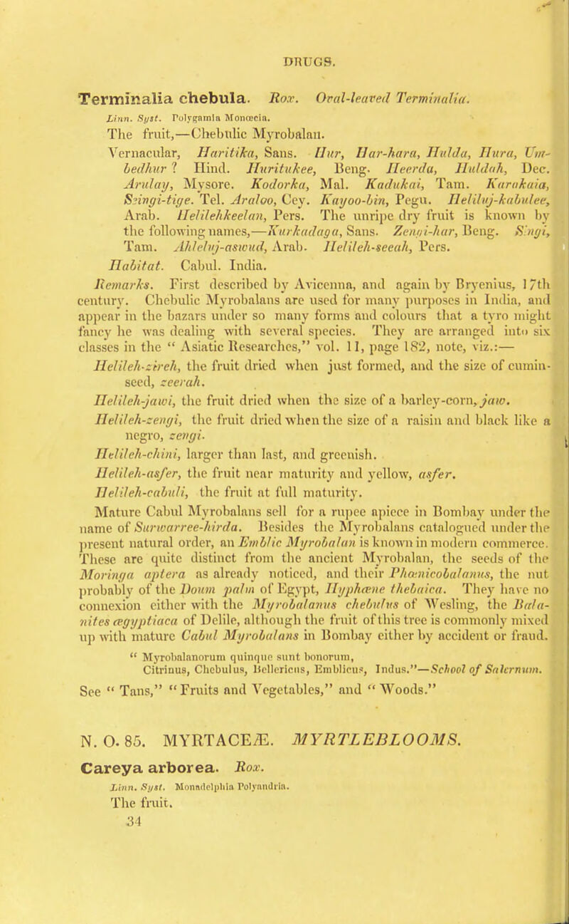 Terminalia chebula. Rox. Oval-leaved Terminalia. Linn. Sy3t. Tolygnmla MoniECin. The fruit,—Chebulic Myrobalan. Vernacular, HaritiJea, Sans. Hur, Bar-kara, Hulda, Hura, Urn- bedhur 1 Hind. Huritukee, Beng. Hernia, lluhhih, Dec. Arid ay, Mysore. Kodorhu, Mai. Kadukai, Tam. Karakaia, Snngi-tige. Tel. Araloo, Cey. Kayoo-bin, Pegu. Helilvj-kabulee, Arab. Beldehkeelan, Pers. The unripe dry fruit is known by the following names,—Xurkadaga, Sans. Zenyi-har, Beng. Slngi, Tam. Ahlelvj-aswud, Arab. llelileh-seeah, Pers. Habitat. Cabul. Intha. Remarks. First described by Avicenna, and again by Bryenius, 1 th century. Chebulic Myrobalans are used for many purposes in India, and appear in the bazars under so many forms and colours that a tyro might fancy he was dealing with several species. They are arranged into six classes in the  Asiatic Researches, vol. II, page 182, note, viz.:— Ileldeh-z'trch, the fruit dried when just formed, and the size of cumin- seed, zeerah. Helileh-jawi, the fruit dried when the size of a barley-corn, jair. IleUleh-zengi, the fruit dried when the size of a raisin and black like a negro, zengi. Helileh-chini, larger than last, and greenish. Heldeh-asfer, the fruit near maturity and yellow, asfer. Helileh-cabuli, the fruit at full maturity. Mature Cabul Myrobalans sell for a rupee apiece in Bombay under the name of Svtrwarree-hirda. Besides the Myrobalans catalogued under the present natural order, nnEmblic Myrobalan is known in modern commerce. These are quite distinct from the ancient Myrobalan, the seeds of the Moringa apt era as already noticed, and their Phainicobalanus, the nut probably of the Bourn palm of Egypt, Hyphtene thebaica. They have no connexion cither with the Myrobatamis chebulus of Wesling, the li/t/a- nites tegyptiaca of Dclile, although the fruit of this tree is commonly mixed up with mature Cabul Myrobalans in Bombay either by accident or fraud.  Myrobnlanorum quinque sunt bonorum, Citrinus, Chebulus, Hcllericus, Emblicus, Indus.—School of Sahrmtm. See  Tans, Fruits and Vegetables, and  Woods. N. 0.85. MYRTACEiE. MYRTLEBLOOMS. Careya arborea. Rox. Linn. Sytt. Monadelplila Folynndi'Ia. The fruit.